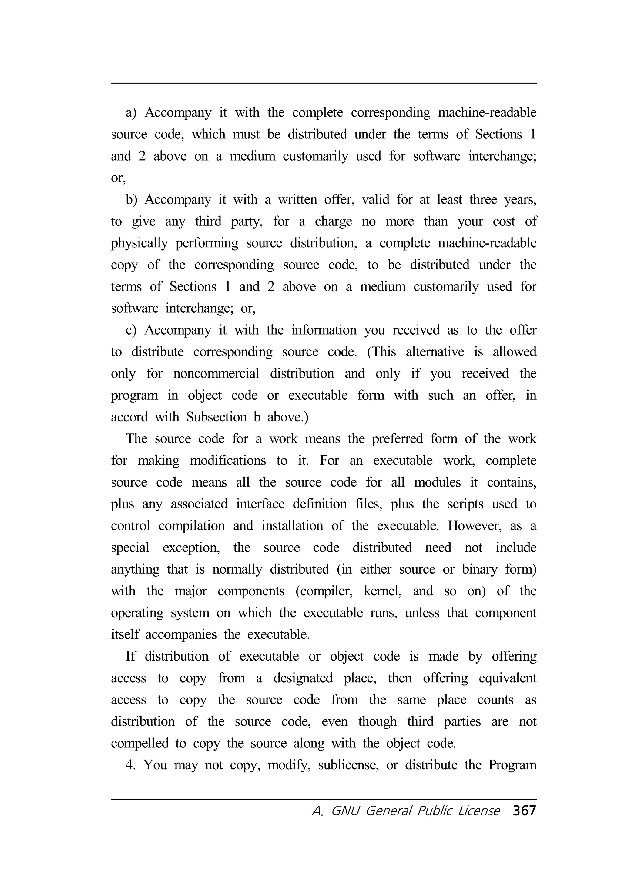 a) Accompany it with the complete corresponding machine-readable 
source code, which must be distributed under the terms of Sections 1 
and 2 above on a medium customarily used for software interchange; 
or, 
b) Accompany it with a written offer, valid for at least three years, 
to give any third party, for a charge no more than your cost of 
physically performing source distribution, a complete machine-readable 
copy of the corresponding source code, to be distributed under the 
terms of Sections 1 and 2 above on a medium customarily used for 
software interchange; or, 
c) Accompany it with the information you received as to the offer 
to distribute corresponding source code. (This alternative is allowed 
only for noncommercial distribution and only if you received the 
program in object code or executable form with such an offer, in 
accord with Subsection b above.) 
The source code for a work means the preferred form of the work 
for making modifications to it. For an executable work, complete 
source code means all the source code for all modules it contains, 
plus any associated interface definition files, plus the scripts used to 
control compilation and installation of the executable. However, as a 
special exception, the source code distributed need not include 
anything that is normally distributed (in either source or binary form) 
with the major components (compiler, kernel, and so on) of the 
operating system on which the executable runs, unless that component 
itself accompanies the executable. 
If distribution of executable or object code is made by offering 
access to copy from a designated place, then offering equivalent 
access to copy the source code from the same place counts as 
distribution of the source code, even though third parties are not 
compelled to copy the source along with the object code. 
4. You may not copy, modify, sublicense, or distribute the Program 
A. GNU General Public License 367 
 