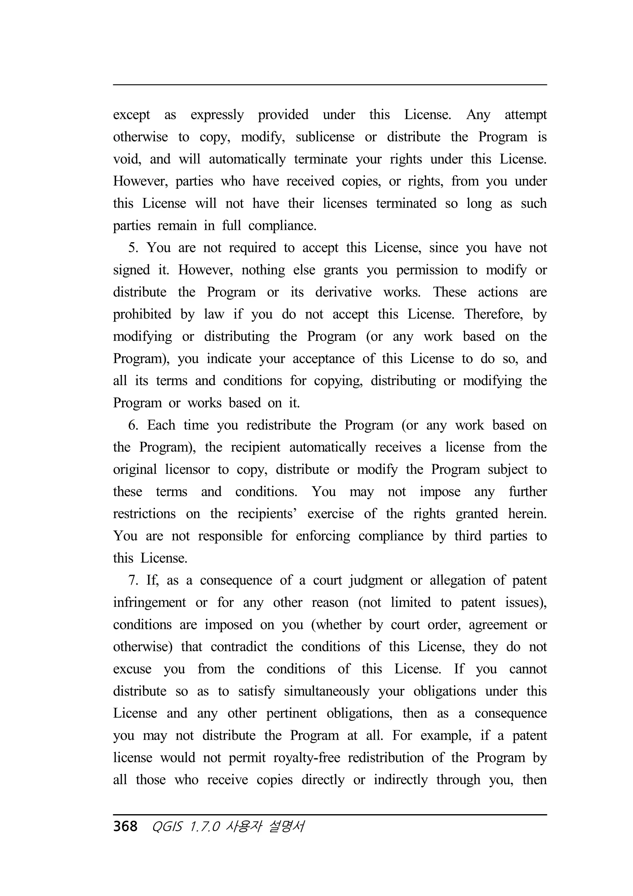 except as expressly provided under this License. Any attempt 
otherwise to copy, modify, sublicense or distribute the Program is 
void, and will automatically terminate your rights under this License. 
However, parties who have received copies, or rights, from you under 
this License will not have their licenses terminated so long as such 
parties remain in full compliance. 
5. You are not required to accept this License, since you have not 
signed it. However, nothing else grants you permission to modify or 
distribute the Program or its derivative works. These actions are 
prohibited by law if you do not accept this License. Therefore, by 
modifying or distributing the Program (or any work based on the 
Program), you indicate your acceptance of this License to do so, and 
all its terms and conditions for copying, distributing or modifying the 
Program or works based on it. 
6. Each time you redistribute the Program (or any work based on 
the Program), the recipient automatically receives a license from the 
original licensor to copy, distribute or modify the Program subject to 
these terms and conditions. You may not impose any further 
restrictions on the recipients’ exercise of the rights granted herein. 
You are not responsible for enforcing compliance by third parties to 
this License. 
7. If, as a consequence of a court judgment or allegation of patent 
infringement or for any other reason (not limited to patent issues), 
conditions are imposed on you (whether by court order, agreement or 
otherwise) that contradict the conditions of this License, they do not 
excuse you from the conditions of this License. If you cannot 
distribute so as to satisfy simultaneously your obligations under this 
License and any other pertinent obligations, then as a consequence 
you may not distribute the Program at all. For example, if a patent 
license would not permit royalty-free redistribution of the Program by 
all those who receive copies directly or indirectly through you, then 
368 QGIS 1.7.0 사용자 설명서 
 