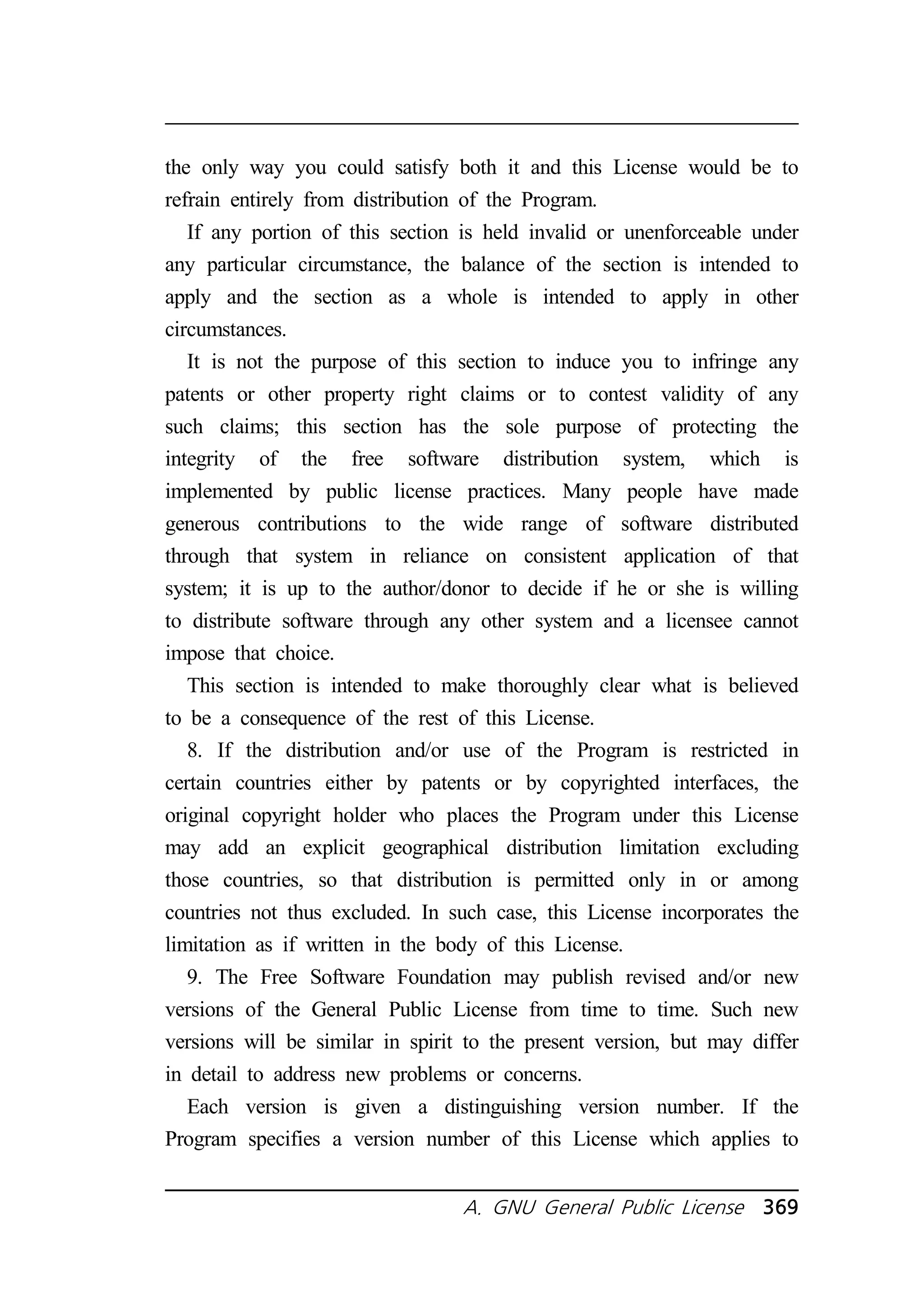 the only way you could satisfy both it and this License would be to 
refrain entirely from distribution of the Program. 
If any portion of this section is held invalid or unenforceable under 
any particular circumstance, the balance of the section is intended to 
apply and the section as a whole is intended to apply in other 
circumstances. 
It is not the purpose of this section to induce you to infringe any 
patents or other property right claims or to contest validity of any 
such claims; this section has the sole purpose of protecting the 
integrity of the free software distribution system, which is 
implemented by public license practices. Many people have made 
generous contributions to the wide range of software distributed 
through that system in reliance on consistent application of that 
system; it is up to the author/donor to decide if he or she is willing 
to distribute software through any other system and a licensee cannot 
impose that choice. 
This section is intended to make thoroughly clear what is believed 
to be a consequence of the rest of this License. 
8. If the distribution and/or use of the Program is restricted in 
certain countries either by patents or by copyrighted interfaces, the 
original copyright holder who places the Program under this License 
may add an explicit geographical distribution limitation excluding 
those countries, so that distribution is permitted only in or among 
countries not thus excluded. In such case, this License incorporates the 
limitation as if written in the body of this License. 
9. The Free Software Foundation may publish revised and/or new 
versions of the General Public License from time to time. Such new 
versions will be similar in spirit to the present version, but may differ 
in detail to address new problems or concerns. 
Each version is given a distinguishing version number. If the 
Program specifies a version number of this License which applies to 
A. GNU General Public License 369 
 