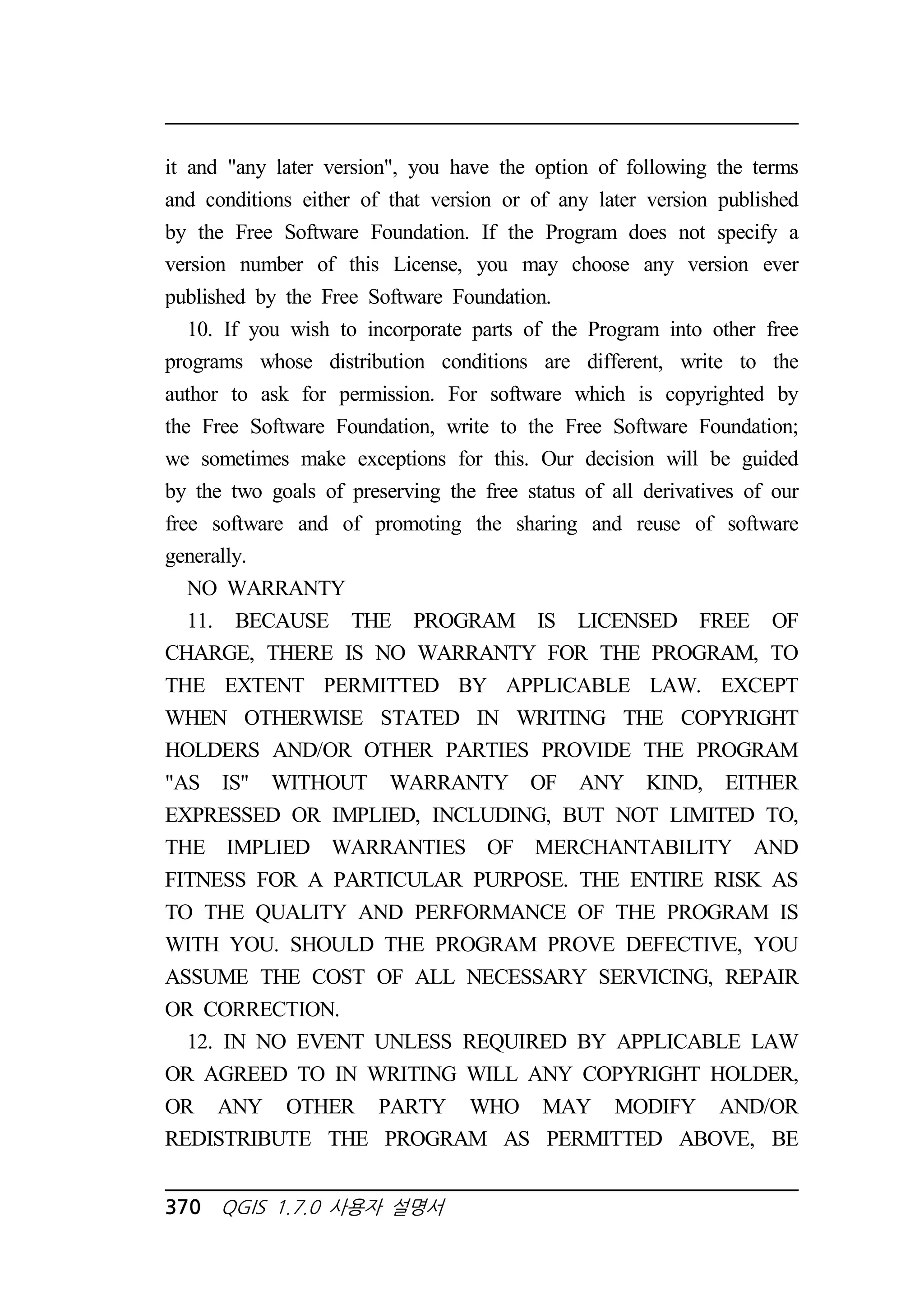 it and any later version, you have the option of following the terms 
and conditions either of that version or of any later version published 
by the Free Software Foundation. If the Program does not specify a 
version number of this License, you may choose any version ever 
published by the Free Software Foundation. 
10. If you wish to incorporate parts of the Program into other free 
programs whose distribution conditions are different, write to the 
author to ask for permission. For software which is copyrighted by 
the Free Software Foundation, write to the Free Software Foundation; 
we sometimes make exceptions for this. Our decision will be guided 
by the two goals of preserving the free status of all derivatives of our 
free software and of promoting the sharing and reuse of software 
generally. 
NO WARRANTY 
11. BECAUSE THE PROGRAM IS LICENSED FREE OF 
CHARGE, THERE IS NO WARRANTY FOR THE PROGRAM, TO 
THE EXTENT PERMITTED BY APPLICABLE LAW. EXCEPT 
WHEN OTHERWISE STATED IN WRITING THE COPYRIGHT 
HOLDERS AND/OR OTHER PARTIES PROVIDE THE PROGRAM 
AS IS WITHOUT WARRANTY OF ANY KIND, EITHER 
EXPRESSED OR IMPLIED, INCLUDING, BUT NOT LIMITED TO, 
THE IMPLIED WARRANTIES OF MERCHANTABILITY AND 
FITNESS FOR A PARTICULAR PURPOSE. THE ENTIRE RISK AS 
TO THE QUALITY AND PERFORMANCE OF THE PROGRAM IS 
WITH YOU. SHOULD THE PROGRAM PROVE DEFECTIVE, YOU 
ASSUME THE COST OF ALL NECESSARY SERVICING, REPAIR 
OR CORRECTION. 
12. IN NO EVENT UNLESS REQUIRED BY APPLICABLE LAW 
OR AGREED TO IN WRITING WILL ANY COPYRIGHT HOLDER, 
OR ANY OTHER PARTY WHO MAY MODIFY AND/OR 
REDISTRIBUTE THE PROGRAM AS PERMITTED ABOVE, BE 
370 QGIS 1.7.0 사용자 설명서 
 