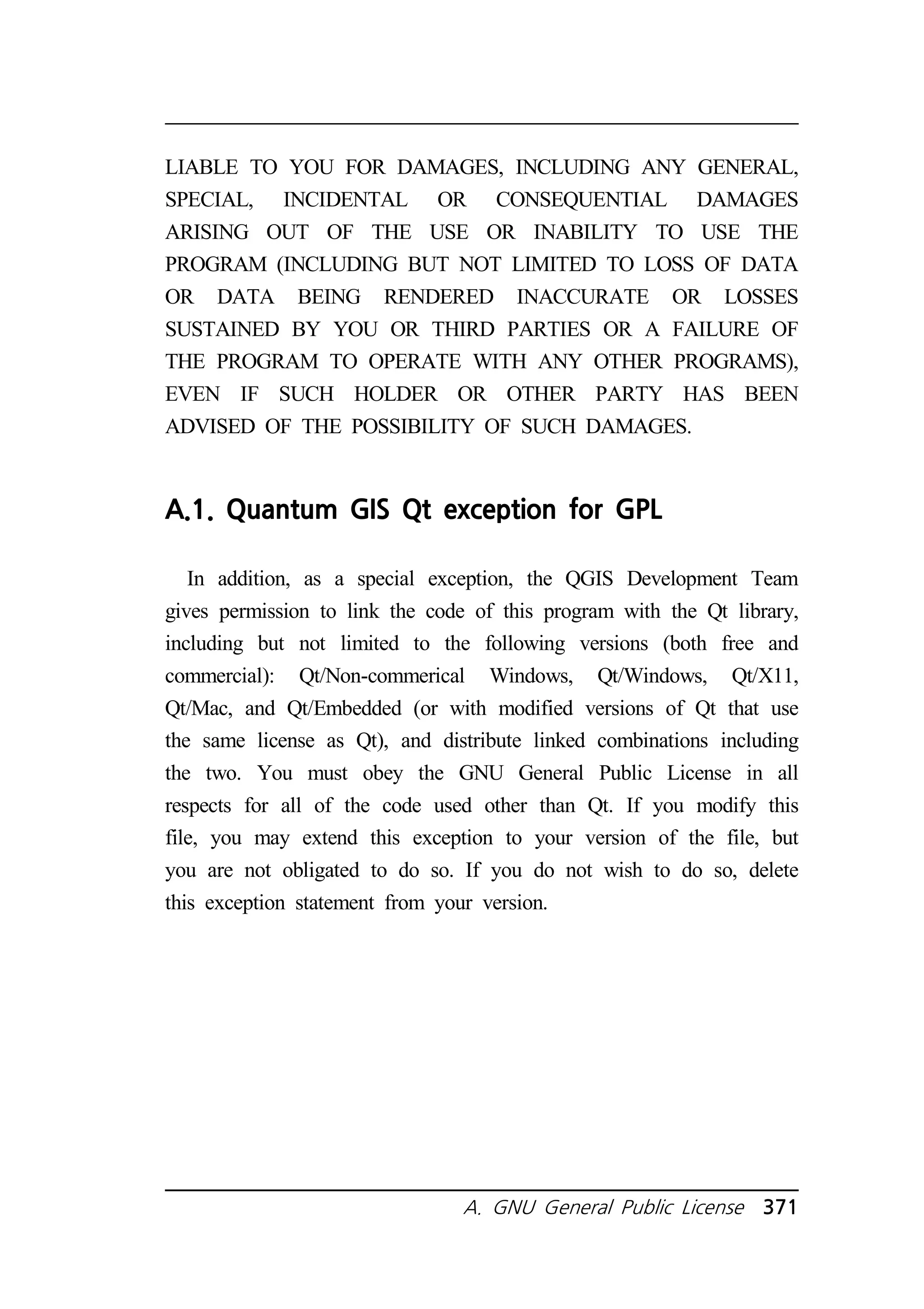 LIABLE TO YOU FOR DAMAGES, INCLUDING ANY GENERAL, 
SPECIAL, INCIDENTAL OR CONSEQUENTIAL DAMAGES 
ARISING OUT OF THE USE OR INABILITY TO USE THE 
PROGRAM (INCLUDING BUT NOT LIMITED TO LOSS OF DATA 
OR DATA BEING RENDERED INACCURATE OR LOSSES 
SUSTAINED BY YOU OR THIRD PARTIES OR A FAILURE OF 
THE PROGRAM TO OPERATE WITH ANY OTHER PROGRAMS), 
EVEN IF SUCH HOLDER OR OTHER PARTY HAS BEEN 
ADVISED OF THE POSSIBILITY OF SUCH DAMAGES. 
A.1. Quantum GIS Qt exception for GPL 
In addition, as a special exception, the QGIS Development Team 
gives permission to link the code of this program with the Qt library, 
including but not limited to the following versions (both free and 
commercial): Qt/Non-commerical Windows, Qt/Windows, Qt/X11, 
Qt/Mac, and Qt/Embedded (or with modified versions of Qt that use 
the same license as Qt), and distribute linked combinations including 
the two. You must obey the GNU General Public License in all 
respects for all of the code used other than Qt. If you modify this 
file, you may extend this exception to your version of the file, but 
you are not obligated to do so. If you do not wish to do so, delete 
this exception statement from your version. 
A. GNU General Public License 371 
 