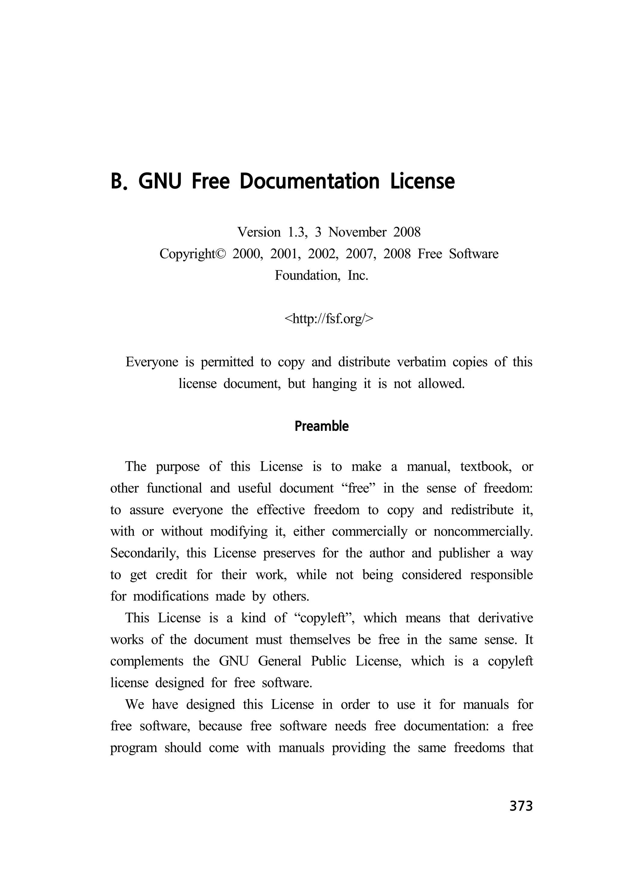 373 
B. GNU Free Documentation License 
Version 1.3, 3 November 2008 
Copyright© 2000, 2001, 2002, 2007, 2008 Free Software 
Foundation, Inc. 
http://fsf.org/ 
Everyone is permitted to copy and distribute verbatim copies of this 
license document, but hanging it is not allowed. 
Preamble 
The purpose of this License is to make a manual, textbook, or 
other functional and useful document “free” in the sense of freedom: 
to assure everyone the effective freedom to copy and redistribute it, 
with or without modifying it, either commercially or noncommercially. 
Secondarily, this License preserves for the author and publisher a way 
to get credit for their work, while not being considered responsible 
for modifications made by others. 
This License is a kind of “copyleft”, which means that derivative 
works of the document must themselves be free in the same sense. It 
complements the GNU General Public License, which is a copyleft 
license designed for free software. 
We have designed this License in order to use it for manuals for 
free software, because free software needs free documentation: a free 
program should come with manuals providing the same freedoms that 
 