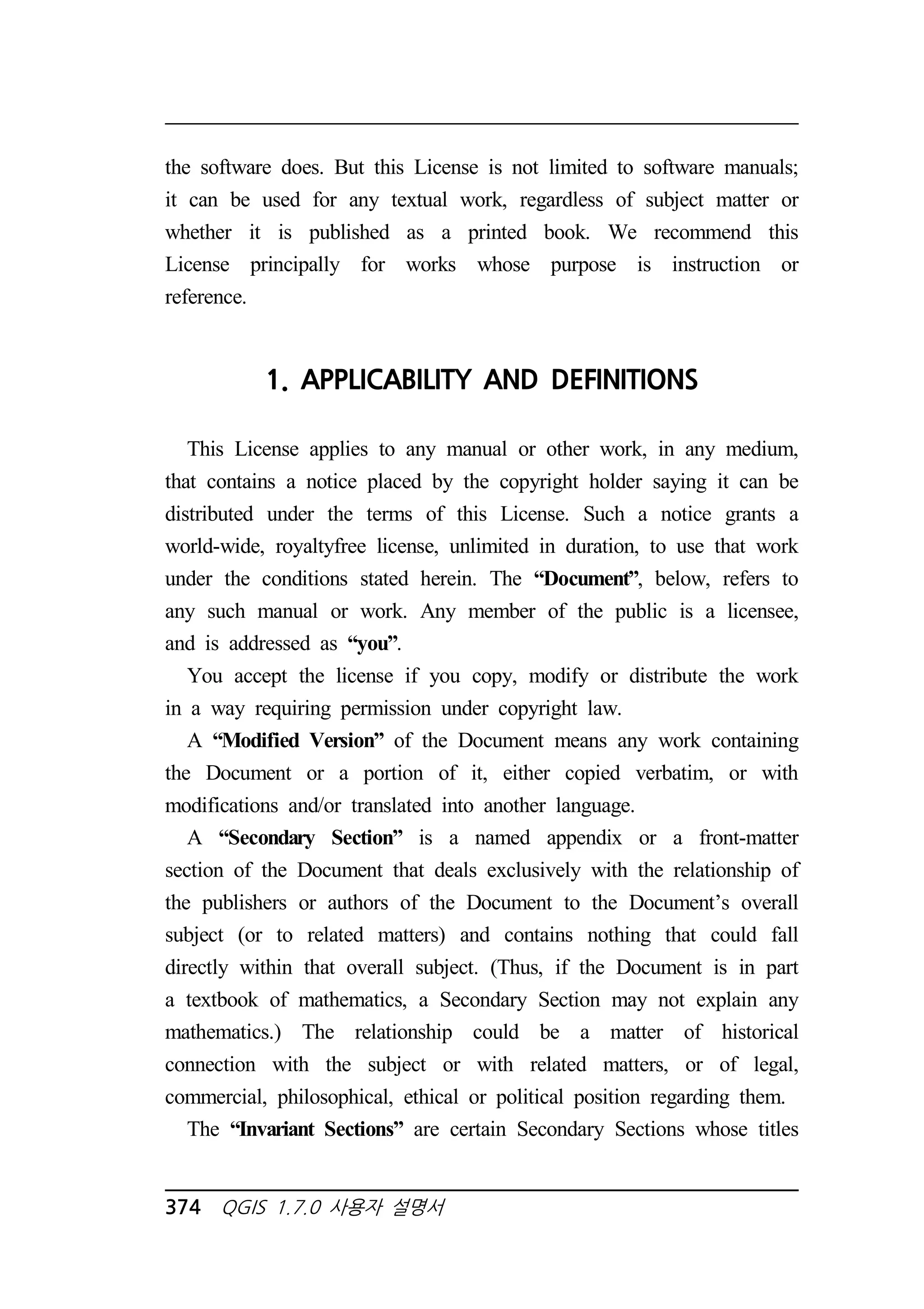 the software does. But this License is not limited to software manuals; 
it can be used for any textual work, regardless of subject matter or 
whether it is published as a printed book. We recommend this 
License principally for works whose purpose is instruction or 
reference. 
1. APPLICABILITY AND DEFINITIONS 
This License applies to any manual or other work, in any medium, 
that contains a notice placed by the copyright holder saying it can be 
distributed under the terms of this License. Such a notice grants a 
world-wide, royaltyfree license, unlimited in duration, to use that work 
under the conditions stated herein. The “Document”, below, refers to 
any such manual or work. Any member of the public is a licensee, 
and is addressed as “you”. 
You accept the license if you copy, modify or distribute the work 
in a way requiring permission under copyright law. 
A “Modified Version” of the Document means any work containing 
the Document or a portion of it, either copied verbatim, or with 
modifications and/or translated into another language. 
A “Secondary Section” is a named appendix or a front-matter 
section of the Document that deals exclusively with the relationship of 
the publishers or authors of the Document to the Document’s overall 
subject (or to related matters) and contains nothing that could fall 
directly within that overall subject. (Thus, if the Document is in part 
a textbook of mathematics, a Secondary Section may not explain any 
mathematics.) The relationship could be a matter of historical 
connection with the subject or with related matters, or of legal, 
commercial, philosophical, ethical or political position regarding them. 
The “Invariant Sections” are certain Secondary Sections whose titles 
374 QGIS 1.7.0 사용자 설명서 
 