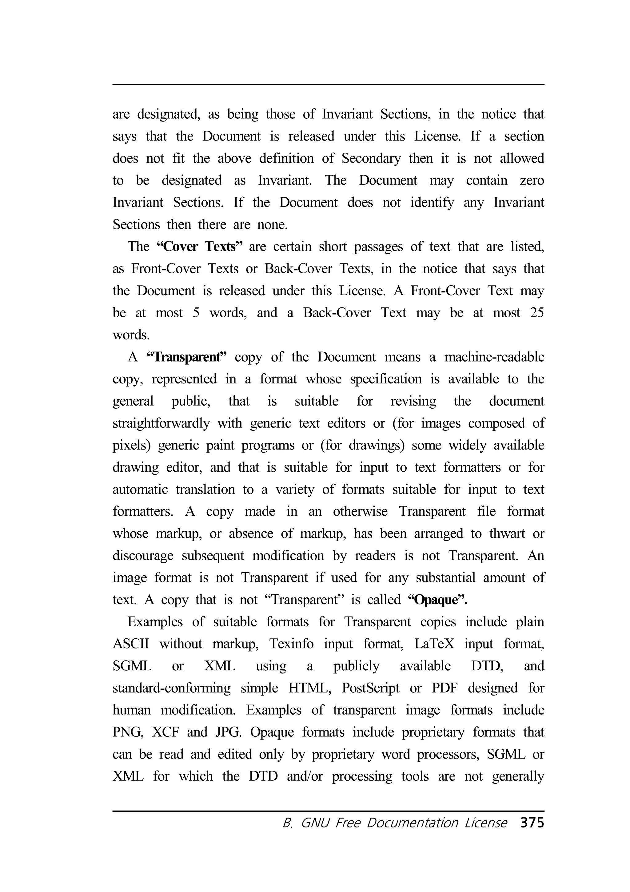 are designated, as being those of Invariant Sections, in the notice that 
says that the Document is released under this License. If a section 
does not fit the above definition of Secondary then it is not allowed 
to be designated as Invariant. The Document may contain zero 
Invariant Sections. If the Document does not identify any Invariant 
Sections then there are none. 
The “Cover Texts” are certain short passages of text that are listed, 
as Front-Cover Texts or Back-Cover Texts, in the notice that says that 
the Document is released under this License. A Front-Cover Text may 
be at most 5 words, and a Back-Cover Text may be at most 25 
words. 
A “Transparent” copy of the Document means a machine-readable 
copy, represented in a format whose specification is available to the 
general public, that is suitable for revising the document 
straightforwardly with generic text editors or (for images composed of 
pixels) generic paint programs or (for drawings) some widely available 
drawing editor, and that is suitable for input to text formatters or for 
automatic translation to a variety of formats suitable for input to text 
formatters. A copy made in an otherwise Transparent file format 
whose markup, or absence of markup, has been arranged to thwart or 
discourage subsequent modification by readers is not Transparent. An 
image format is not Transparent if used for any substantial amount of 
text. A copy that is not “Transparent” is called “Opaque”. 
Examples of suitable formats for Transparent copies include plain 
ASCII without markup, Texinfo input format, LaTeX input format, 
SGML or XML using a publicly available DTD, and 
standard-conforming simple HTML, PostScript or PDF designed for 
human modification. Examples of transparent image formats include 
PNG, XCF and JPG. Opaque formats include proprietary formats that 
can be read and edited only by proprietary word processors, SGML or 
XML for which the DTD and/or processing tools are not generally 
B. GNU Free Documentation License 375 
 