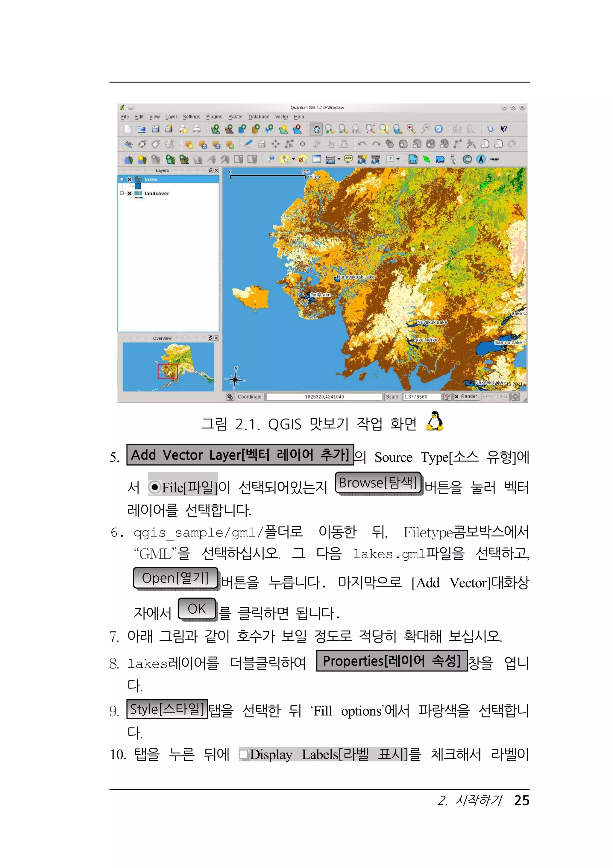 5. Add Vector Layer[벡터 레이어 추가] 의 Source Type[소스 유형]에 
서 File[파일]이 선택되어있는지 Browse[탐색] 버튼을 눌러 벡터 
레이어를 선택합니다. 
6. qgis_sample/gml/폴더로 이동한 뒤 콤보박스에서 
을 선택하십시오 그 다음 lakes.gml파일을 선택하고, 
Open[열기] 버튼을 누릅니다. 마지막으로 [Add Vector]대화상 
자에서 OK 를 클릭하면 됩니다. 
아래 그림과 같이 호수가 보일 정도로 적당히 확대해 보십시오 
lakes레이어를 더블클릭하여 Properties[레이어 속성] 창을 엽니 
다 
Style[스타일]탭을 선택한 뒤 Fill options에서 파랑색을 선택합니 
다 
10. 탭을 누른 뒤에 Display Labels 라벨 표시 를 체크해서 라벨이 
2. 시작하기 25 
그림 2.1. QGIS 맛보기 작업 화면 
 