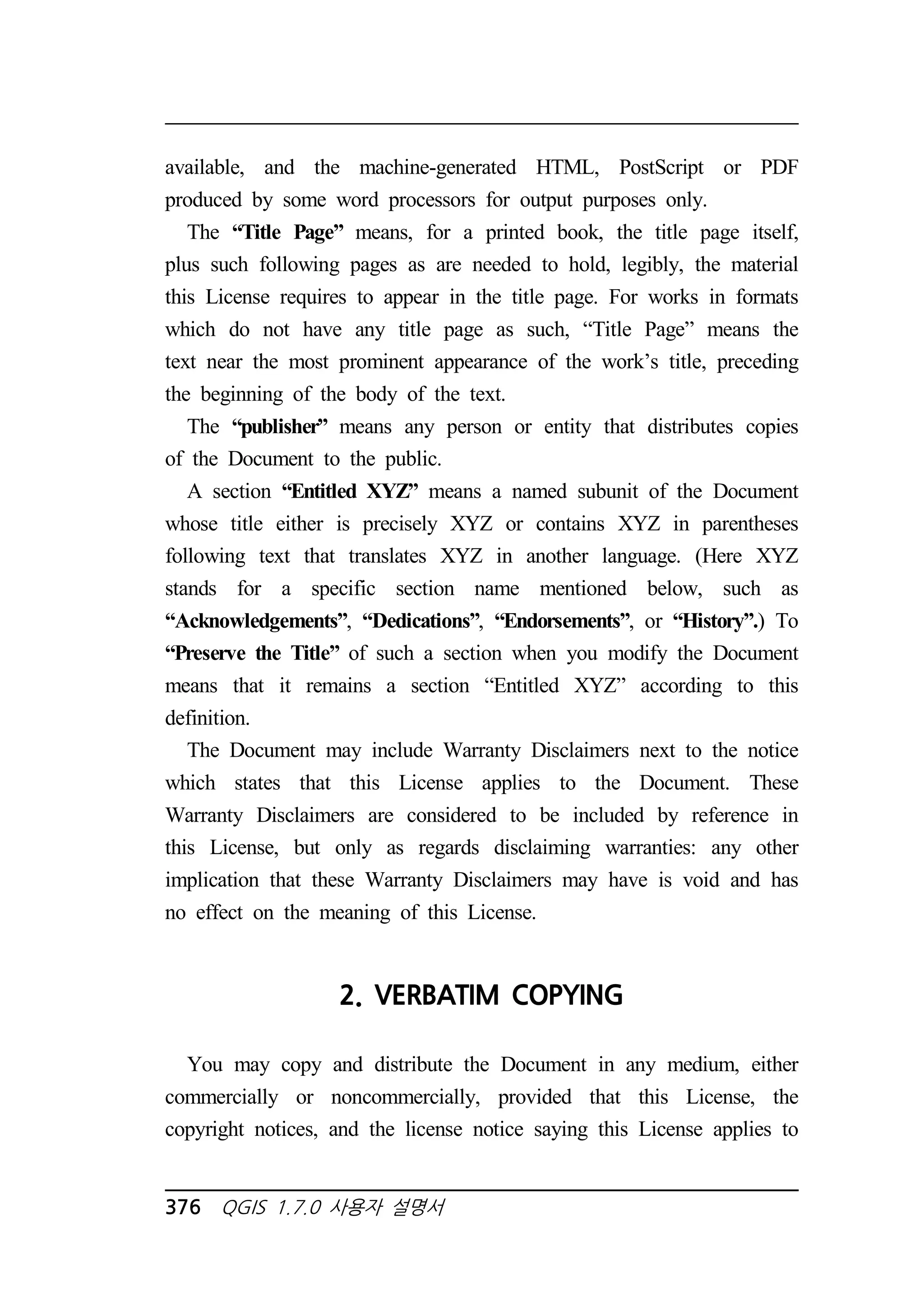 available, and the machine-generated HTML, PostScript or PDF 
produced by some word processors for output purposes only. 
The “Title Page” means, for a printed book, the title page itself, 
plus such following pages as are needed to hold, legibly, the material 
this License requires to appear in the title page. For works in formats 
which do not have any title page as such, “Title Page” means the 
text near the most prominent appearance of the work’s title, preceding 
the beginning of the body of the text. 
The “publisher” means any person or entity that distributes copies 
of the Document to the public. 
A section “Entitled XYZ” means a named subunit of the Document 
whose title either is precisely XYZ or contains XYZ in parentheses 
following text that translates XYZ in another language. (Here XYZ 
stands for a specific section name mentioned below, such as 
“Acknowledgements”, “Dedications”, “Endorsements”, or “History”.) To 
“Preserve the Title” of such a section when you modify the Document 
means that it remains a section “Entitled XYZ” according to this 
definition. 
The Document may include Warranty Disclaimers next to the notice 
which states that this License applies to the Document. These 
Warranty Disclaimers are considered to be included by reference in 
this License, but only as regards disclaiming warranties: any other 
implication that these Warranty Disclaimers may have is void and has 
no effect on the meaning of this License. 
2. VERBATIM COPYING 
You may copy and distribute the Document in any medium, either 
commercially or noncommercially, provided that this License, the 
copyright notices, and the license notice saying this License applies to 
376 QGIS 1.7.0 사용자 설명서 
 
