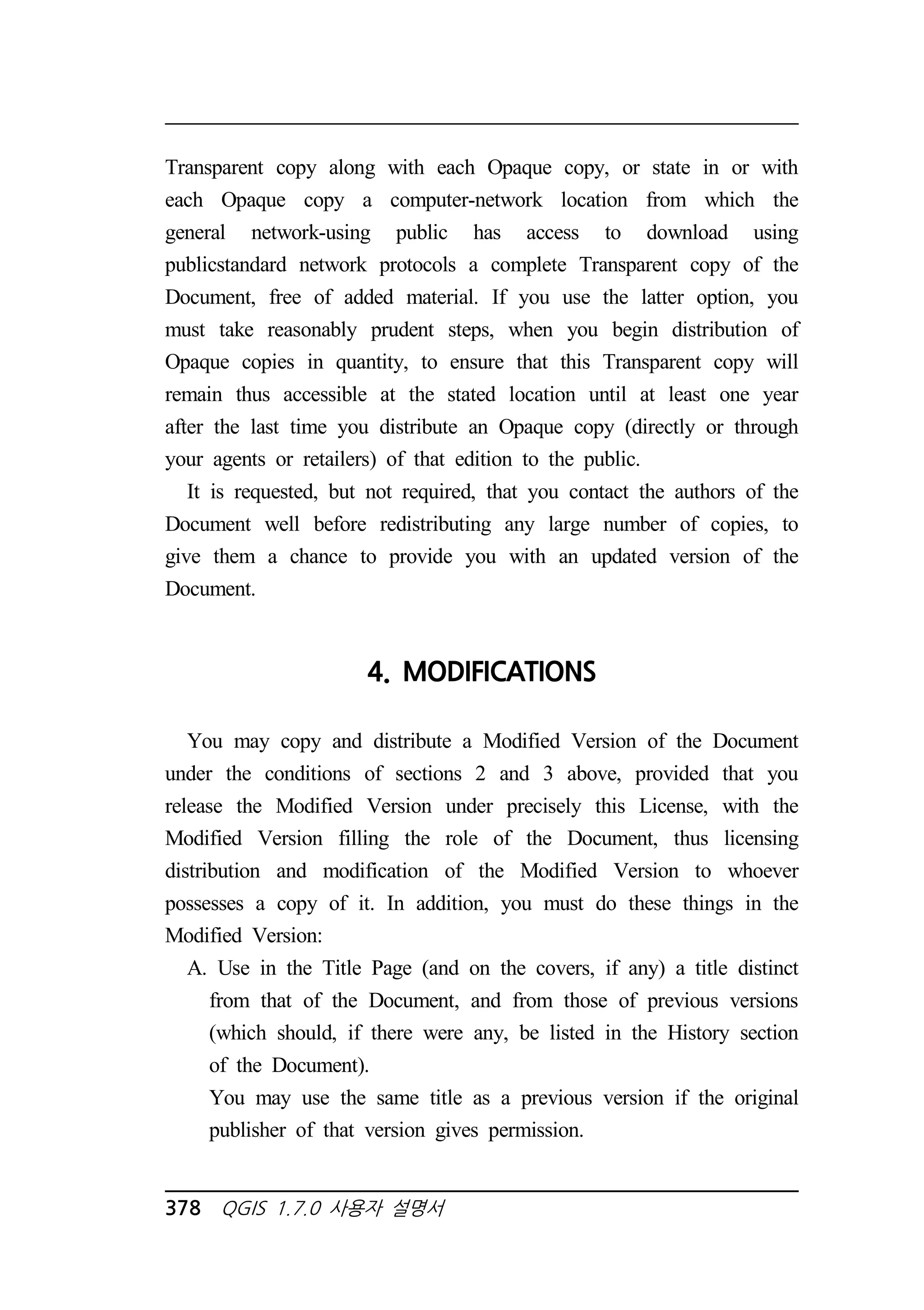 Transparent copy along with each Opaque copy, or state in or with 
each Opaque copy a computer-network location from which the 
general network-using public has access to download using 
publicstandard network protocols a complete Transparent copy of the 
Document, free of added material. If you use the latter option, you 
must take reasonably prudent steps, when you begin distribution of 
Opaque copies in quantity, to ensure that this Transparent copy will 
remain thus accessible at the stated location until at least one year 
after the last time you distribute an Opaque copy (directly or through 
your agents or retailers) of that edition to the public. 
It is requested, but not required, that you contact the authors of the 
Document well before redistributing any large number of copies, to 
give them a chance to provide you with an updated version of the 
Document. 
4. MODIFICATIONS 
You may copy and distribute a Modified Version of the Document 
under the conditions of sections 2 and 3 above, provided that you 
release the Modified Version under precisely this License, with the 
Modified Version filling the role of the Document, thus licensing 
distribution and modification of the Modified Version to whoever 
possesses a copy of it. In addition, you must do these things in the 
Modified Version: 
A. Use in the Title Page (and on the covers, if any) a title distinct 
from that of the Document, and from those of previous versions 
(which should, if there were any, be listed in the History section 
of the Document). 
You may use the same title as a previous version if the original 
publisher of that version gives permission. 
378 QGIS 1.7.0 사용자 설명서 
 