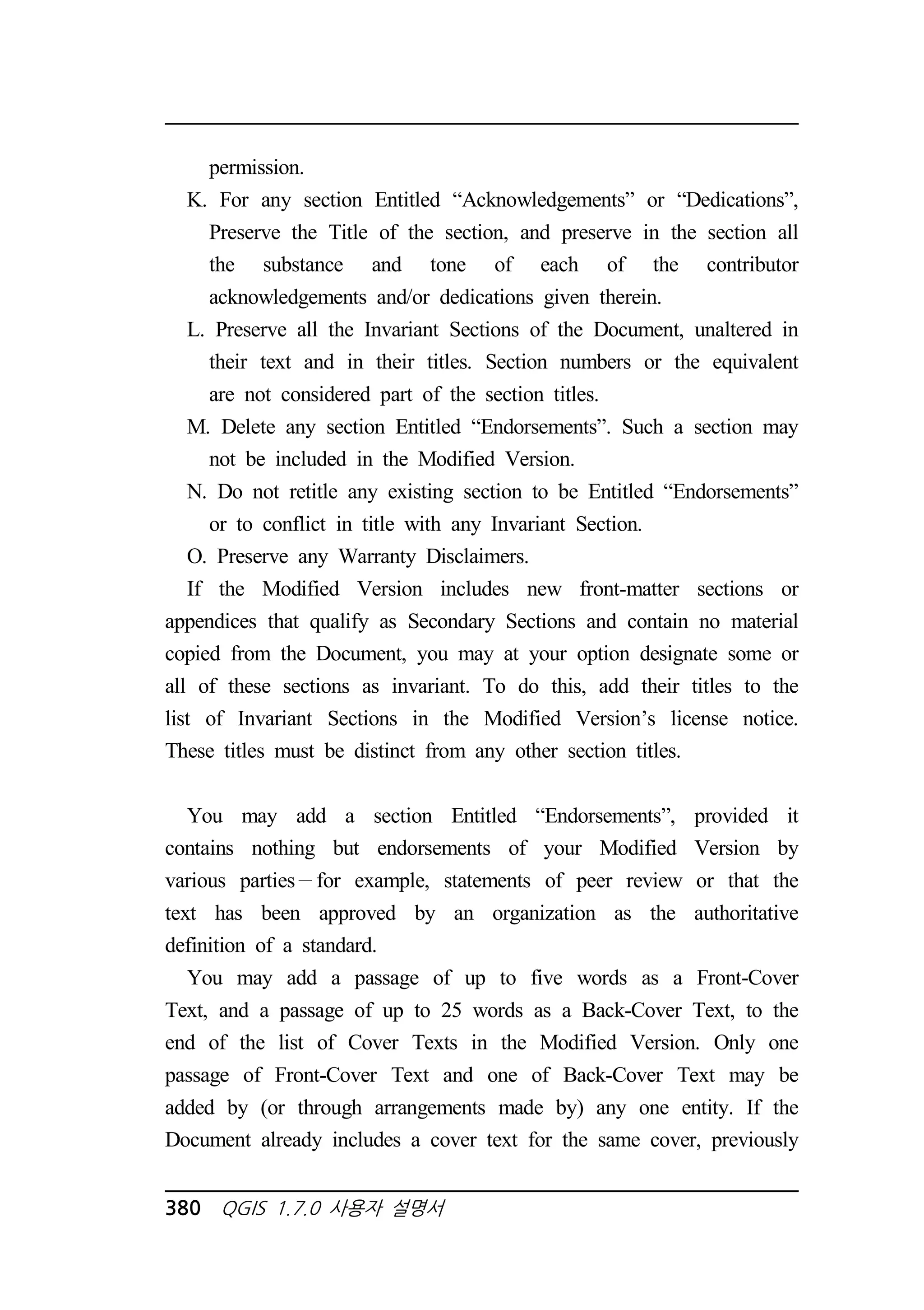 permission. 
K. For any section Entitled “Acknowledgements” or “Dedications”, 
Preserve the Title of the section, and preserve in the section all 
the substance and tone of each of the contributor 
acknowledgements and/or dedications given therein. 
L. Preserve all the Invariant Sections of the Document, unaltered in 
their text and in their titles. Section numbers or the equivalent 
are not considered part of the section titles. 
M. Delete any section Entitled “Endorsements”. Such a section may 
not be included in the Modified Version. 
N. Do not retitle any existing section to be Entitled “Endorsements” 
or to conflict in title with any Invariant Section. 
O. Preserve any Warranty Disclaimers. 
If the Modified Version includes new front-matter sections or 
appendices that qualify as Secondary Sections and contain no material 
copied from the Document, you may at your option designate some or 
all of these sections as invariant. To do this, add their titles to the 
list of Invariant Sections in the Modified Version’s license notice. 
These titles must be distinct from any other section titles. 
You may add a section Entitled “Endorsements”, provided it 
contains nothing but endorsements of your Modified Version by 
various parties for example, statements of peer review or that the 
text has been approved by an organization as the authoritative 
definition of a standard. 
You may add a passage of up to five words as a Front-Cover 
Text, and a passage of up to 25 words as a Back-Cover Text, to the 
end of the list of Cover Texts in the Modified Version. Only one 
passage of Front-Cover Text and one of Back-Cover Text may be 
added by (or through arrangements made by) any one entity. If the 
Document already includes a cover text for the same cover, previously 
380 QGIS 1.7.0 사용자 설명서 
 
