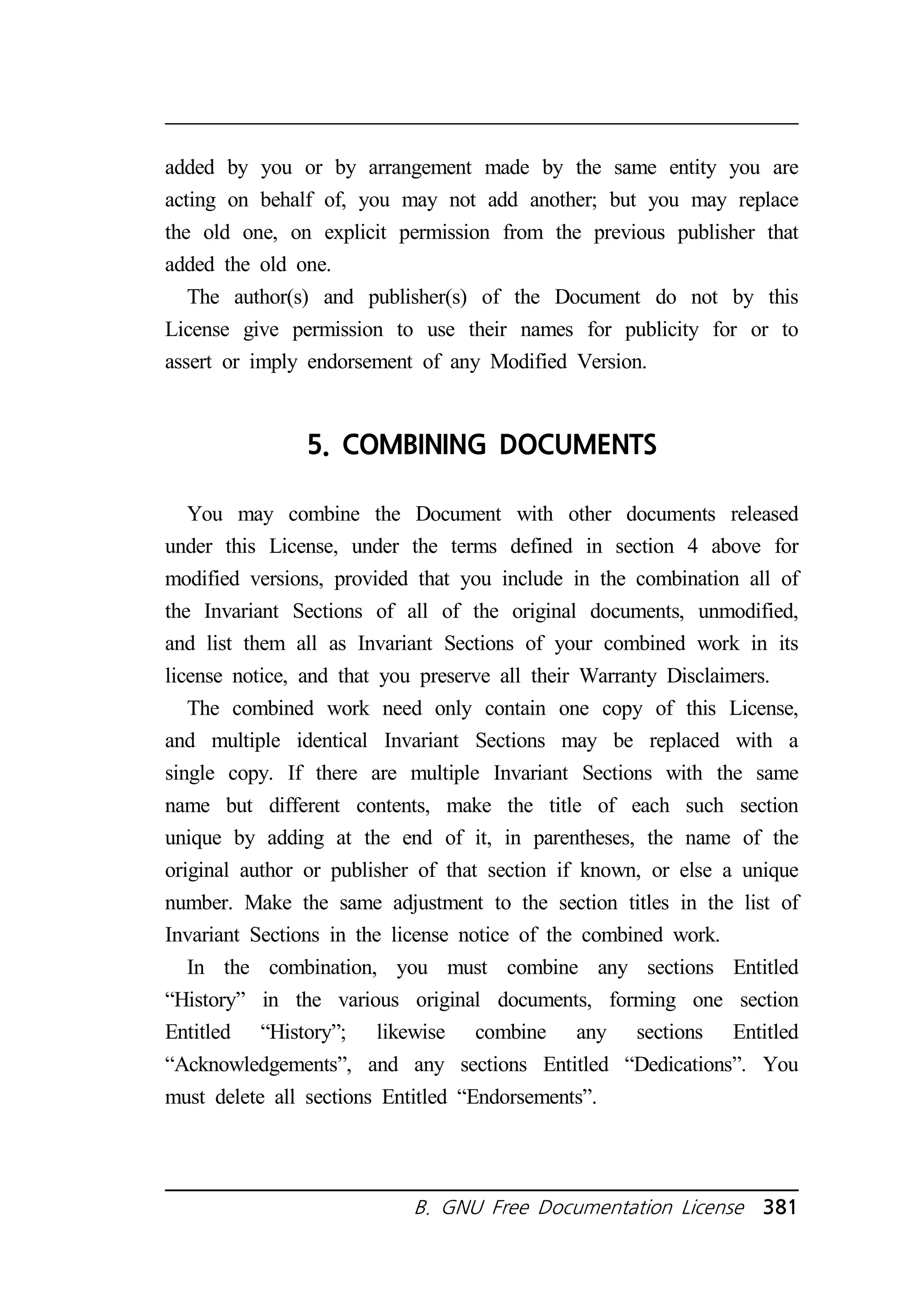 added by you or by arrangement made by the same entity you are 
acting on behalf of, you may not add another; but you may replace 
the old one, on explicit permission from the previous publisher that 
added the old one. 
The author(s) and publisher(s) of the Document do not by this 
License give permission to use their names for publicity for or to 
assert or imply endorsement of any Modified Version. 
5. COMBINING DOCUMENTS 
You may combine the Document with other documents released 
under this License, under the terms defined in section 4 above for 
modified versions, provided that you include in the combination all of 
the Invariant Sections of all of the original documents, unmodified, 
and list them all as Invariant Sections of your combined work in its 
license notice, and that you preserve all their Warranty Disclaimers. 
The combined work need only contain one copy of this License, 
and multiple identical Invariant Sections may be replaced with a 
single copy. If there are multiple Invariant Sections with the same 
name but different contents, make the title of each such section 
unique by adding at the end of it, in parentheses, the name of the 
original author or publisher of that section if known, or else a unique 
number. Make the same adjustment to the section titles in the list of 
Invariant Sections in the license notice of the combined work. 
In the combination, you must combine any sections Entitled 
“History” in the various original documents, forming one section 
Entitled “History”; likewise combine any sections Entitled 
“Acknowledgements”, and any sections Entitled “Dedications”. You 
must delete all sections Entitled “Endorsements”. 
B. GNU Free Documentation License 381 
 