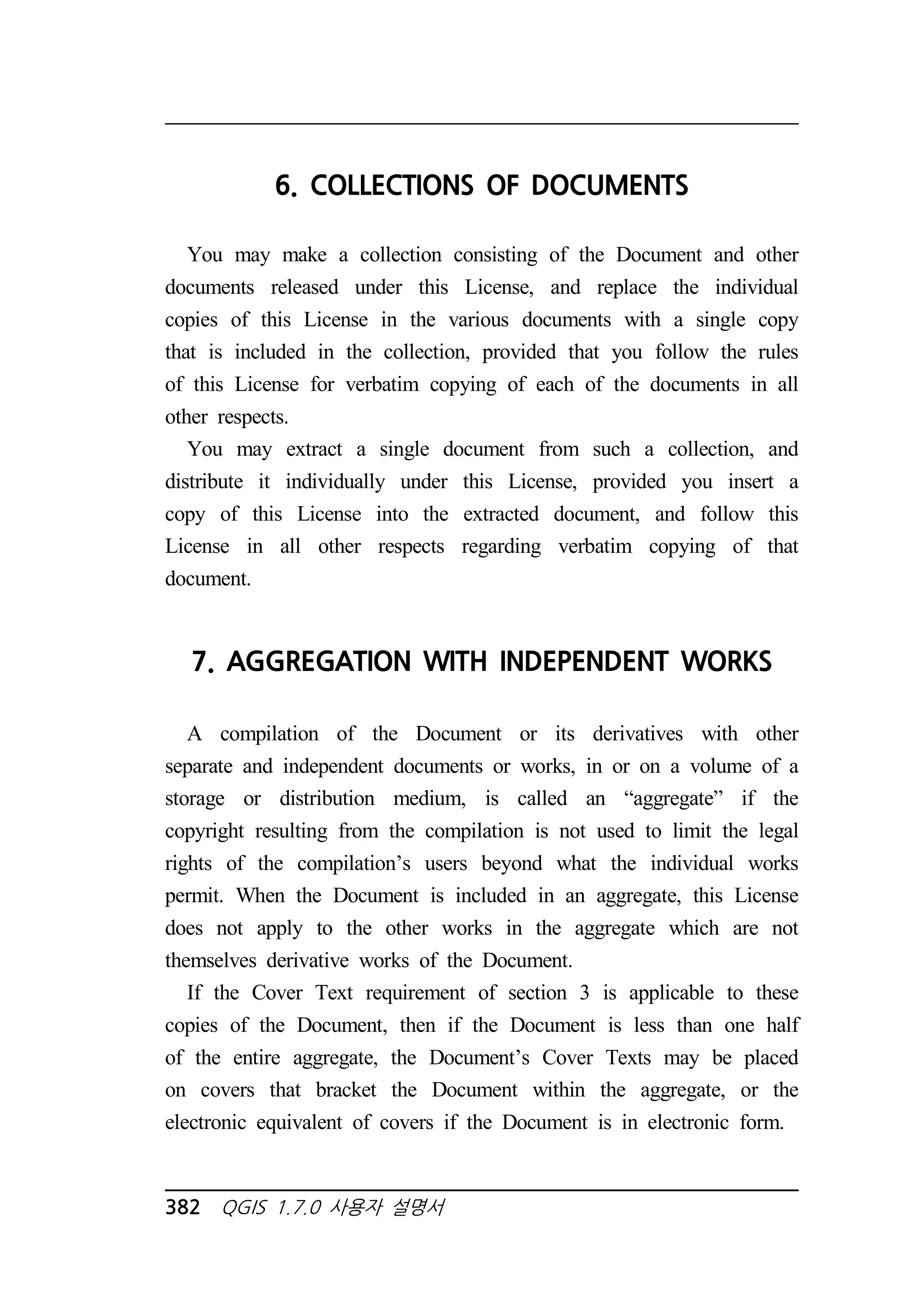 6. COLLECTIONS OF DOCUMENTS 
You may make a collection consisting of the Document and other 
documents released under this License, and replace the individual 
copies of this License in the various documents with a single copy 
that is included in the collection, provided that you follow the rules 
of this License for verbatim copying of each of the documents in all 
other respects. 
You may extract a single document from such a collection, and 
distribute it individually under this License, provided you insert a 
copy of this License into the extracted document, and follow this 
License in all other respects regarding verbatim copying of that 
document. 
7. AGGREGATION WITH INDEPENDENT WORKS 
A compilation of the Document or its derivatives with other 
separate and independent documents or works, in or on a volume of a 
storage or distribution medium, is called an “aggregate” if the 
copyright resulting from the compilation is not used to limit the legal 
rights of the compilation’s users beyond what the individual works 
permit. When the Document is included in an aggregate, this License 
does not apply to the other works in the aggregate which are not 
themselves derivative works of the Document. 
If the Cover Text requirement of section 3 is applicable to these 
copies of the Document, then if the Document is less than one half 
of the entire aggregate, the Document’s Cover Texts may be placed 
on covers that bracket the Document within the aggregate, or the 
electronic equivalent of covers if the Document is in electronic form. 
382 QGIS 1.7.0 사용자 설명서 
 