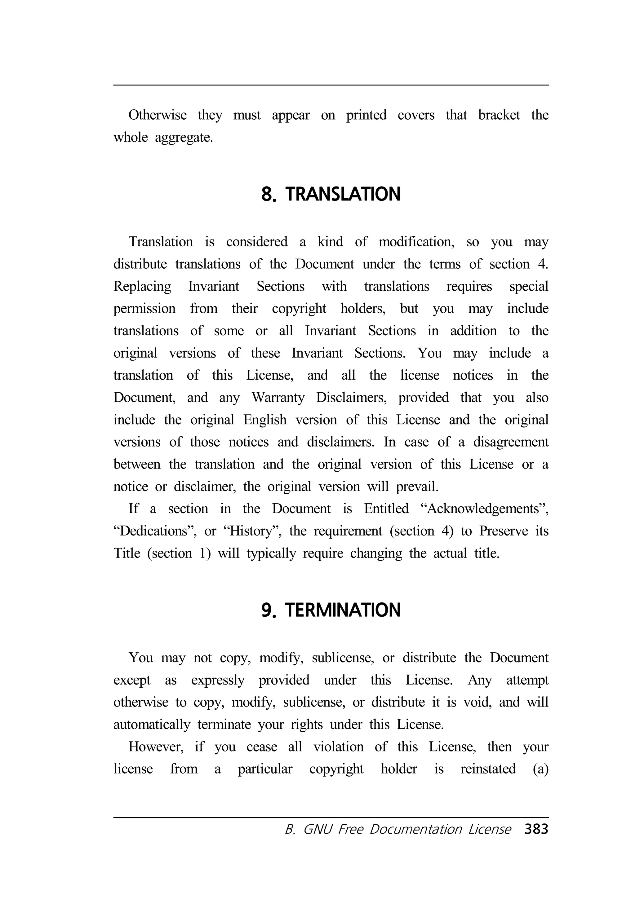 Otherwise they must appear on printed covers that bracket the 
B. GNU Free Documentation License 383 
whole aggregate. 
8. TRANSLATION 
Translation is considered a kind of modification, so you may 
distribute translations of the Document under the terms of section 4. 
Replacing Invariant Sections with translations requires special 
permission from their copyright holders, but you may include 
translations of some or all Invariant Sections in addition to the 
original versions of these Invariant Sections. You may include a 
translation of this License, and all the license notices in the 
Document, and any Warranty Disclaimers, provided that you also 
include the original English version of this License and the original 
versions of those notices and disclaimers. In case of a disagreement 
between the translation and the original version of this License or a 
notice or disclaimer, the original version will prevail. 
If a section in the Document is Entitled “Acknowledgements”, 
“Dedications”, or “History”, the requirement (section 4) to Preserve its 
Title (section 1) will typically require changing the actual title. 
9. TERMINATION 
You may not copy, modify, sublicense, or distribute the Document 
except as expressly provided under this License. Any attempt 
otherwise to copy, modify, sublicense, or distribute it is void, and will 
automatically terminate your rights under this License. 
However, if you cease all violation of this License, then your 
license from a particular copyright holder is reinstated (a) 
 