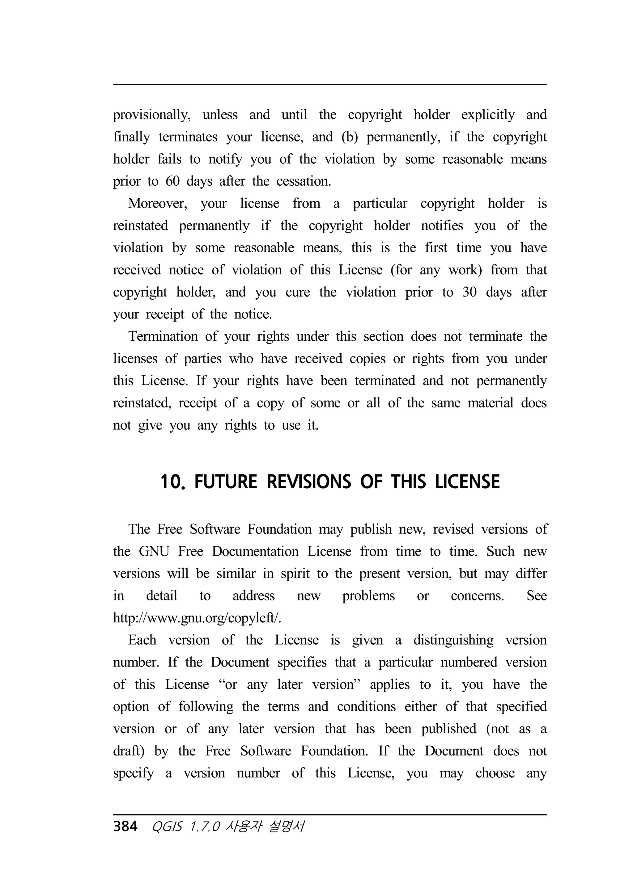 provisionally, unless and until the copyright holder explicitly and 
finally terminates your license, and (b) permanently, if the copyright 
holder fails to notify you of the violation by some reasonable means 
prior to 60 days after the cessation. 
Moreover, your license from a particular copyright holder is 
reinstated permanently if the copyright holder notifies you of the 
violation by some reasonable means, this is the first time you have 
received notice of violation of this License (for any work) from that 
copyright holder, and you cure the violation prior to 30 days after 
your receipt of the notice. 
Termination of your rights under this section does not terminate the 
licenses of parties who have received copies or rights from you under 
this License. If your rights have been terminated and not permanently 
reinstated, receipt of a copy of some or all of the same material does 
not give you any rights to use it. 
10. FUTURE REVISIONS OF THIS LICENSE 
The Free Software Foundation may publish new, revised versions of 
the GNU Free Documentation License from time to time. Such new 
versions will be similar in spirit to the present version, but may differ 
in detail to address new problems or concerns. See 
http://www.gnu.org/copyleft/. 
Each version of the License is given a distinguishing version 
number. If the Document specifies that a particular numbered version 
of this License “or any later version” applies to it, you have the 
option of following the terms and conditions either of that specified 
version or of any later version that has been published (not as a 
draft) by the Free Software Foundation. If the Document does not 
specify a version number of this License, you may choose any 
384 QGIS 1.7.0 사용자 설명서 
 