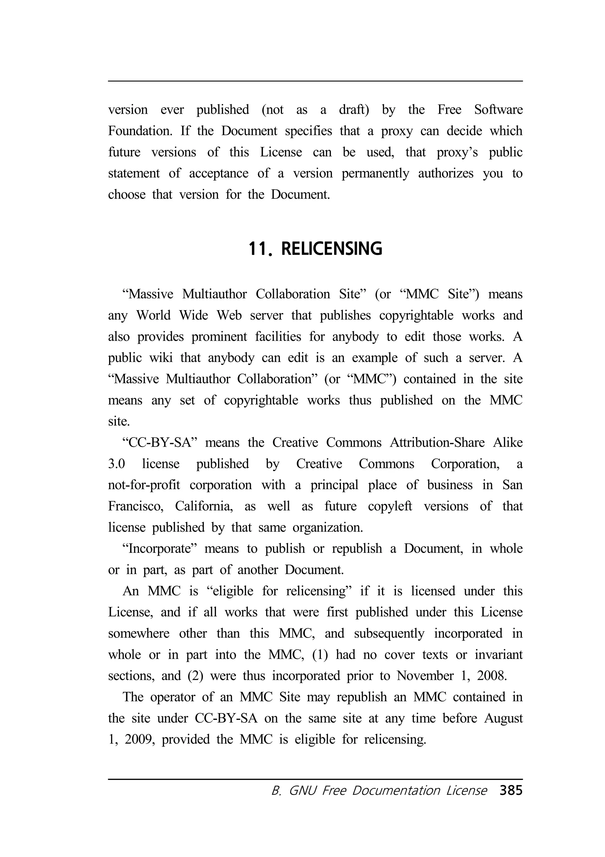 version ever published (not as a draft) by the Free Software 
Foundation. If the Document specifies that a proxy can decide which 
future versions of this License can be used, that proxy’s public 
statement of acceptance of a version permanently authorizes you to 
choose that version for the Document. 
11. RELICENSING 
“Massive Multiauthor Collaboration Site” (or “MMC Site”) means 
any World Wide Web server that publishes copyrightable works and 
also provides prominent facilities for anybody to edit those works. A 
public wiki that anybody can edit is an example of such a server. A 
“Massive Multiauthor Collaboration” (or “MMC”) contained in the site 
means any set of copyrightable works thus published on the MMC 
site. 
“CC-BY-SA” means the Creative Commons Attribution-Share Alike 
3.0 license published by Creative Commons Corporation, a 
not-for-profit corporation with a principal place of business in San 
Francisco, California, as well as future copyleft versions of that 
license published by that same organization. 
“Incorporate” means to publish or republish a Document, in whole 
or in part, as part of another Document. 
An MMC is “eligible for relicensing” if it is licensed under this 
License, and if all works that were first published under this License 
somewhere other than this MMC, and subsequently incorporated in 
whole or in part into the MMC, (1) had no cover texts or invariant 
sections, and (2) were thus incorporated prior to November 1, 2008. 
The operator of an MMC Site may republish an MMC contained in 
the site under CC-BY-SA on the same site at any time before August 
1, 2009, provided the MMC is eligible for relicensing. 
B. GNU Free Documentation License 385 
 