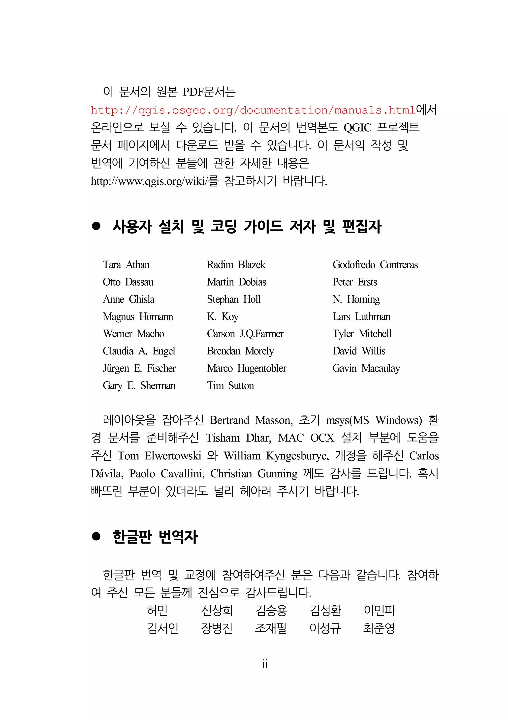 ii 
이 문서의 원본 PDF문서는 
http://qgis.osgeo.org/documentation/manuals.html에서 
온라인으로 보실 수 있습니다. 이 문서의 번역본도 QGIC 프로젝트 
문서 페이지에서 다운로드 받을 수 있습니다. 이 문서의 작성 및 
번역에 기여하신 분들에 관한 자세한 내용은 
http://www.qgis.org/wiki/를 참고하시기 바랍니다. 
 사용자 설치 및 코딩 가이드 저자 및 편집자 
Tara Athan Radim Blazek Godofredo Contreras 
Otto Dassau Martin Dobias Peter Ersts 
Anne Ghisla Stephan Holl N. Horning 
Magnus Homann K. Koy Lars Luthman 
Werner Macho Carson J.Q.Farmer Tyler Mitchell 
Claudia A. Engel Brendan Morely David Willis 
Jürgen E. Fischer Marco Hugentobler Gavin Macaulay 
Gary E. Sherman Tim Sutton 
레이아웃을 잡아주신 Bertrand Masson, 초기 msys(MS Windows) 환 
경 문서를 준비해주신 Tisham Dhar, MAC OCX 설치 부분에 도움을 
주신 Tom Elwertowski 와 William Kyngesburye, 개정을 해주신 Carlos 
Dávila, Paolo Cavallini, Christian Gunning 께도 감사를 드립니다. 혹시 
빠뜨린 부분이 있더라도 널리 헤아려 주시기 바랍니다. 
 한글판 번역자 
한글판 번역 및 교정에 참여하여주신 분은 다음과 같습니다. 참여하 
여 주신 모든 분들께 진심으로 감사드립니다. 
허민 신상희 김승용 김성환 이민파 
김서인 장병진 조재필 이성규 최준영 
 