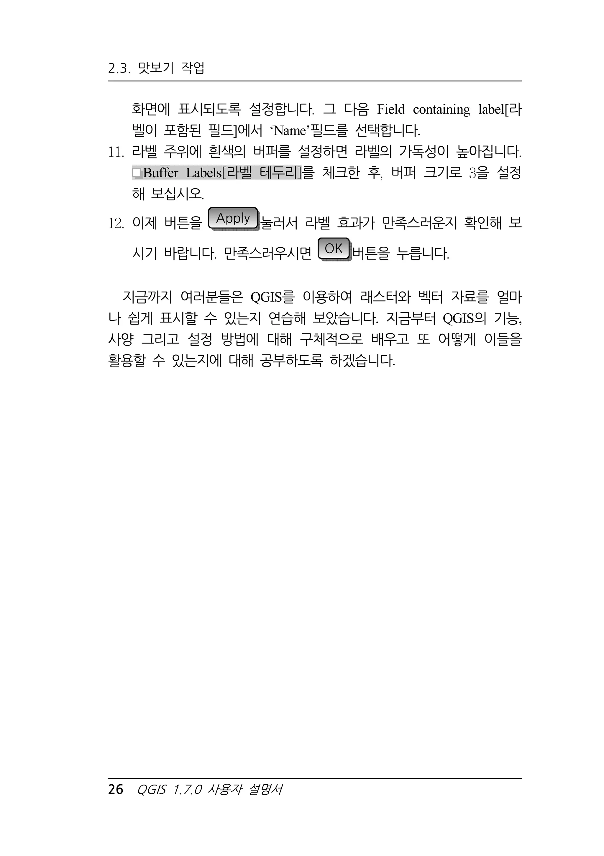 2.3. 맛보기 작업 
화면에 표시되도록 설정합니다 그 다음 Field containing label[라 
벨이 포함된 필드]에서 ‘Name’필드를 선택합니다. 
라벨 주위에 흰색의 버퍼를 설정하면 라벨의 가독성이 높아집니다 
Buffer Labels 라벨 테두리 를 체크한 후 버퍼 크기로 을 설정 
해 보십시오 
이제 버튼을 Apply 눌러서 라벨 효과가 만족스러운지 확인해 보 
시기 바랍니다 만족스러우시면 OK 버튼을 누릅니다 
지금까지 여러분들은 QGIS를 이용하여 래스터와 벡터 자료를 얼마 
나 쉽게 표시할 수 있는지 연습해 보았습니다. 지금부터 QGIS의 기능, 
사양 그리고 설정 방법에 대해 구체적으로 배우고 또 어떻게 이들을 
활용할 수 있는지에 대해 공부하도록 하겠습니다. 
26 QGIS 1.7.0 사용자 설명서 
 