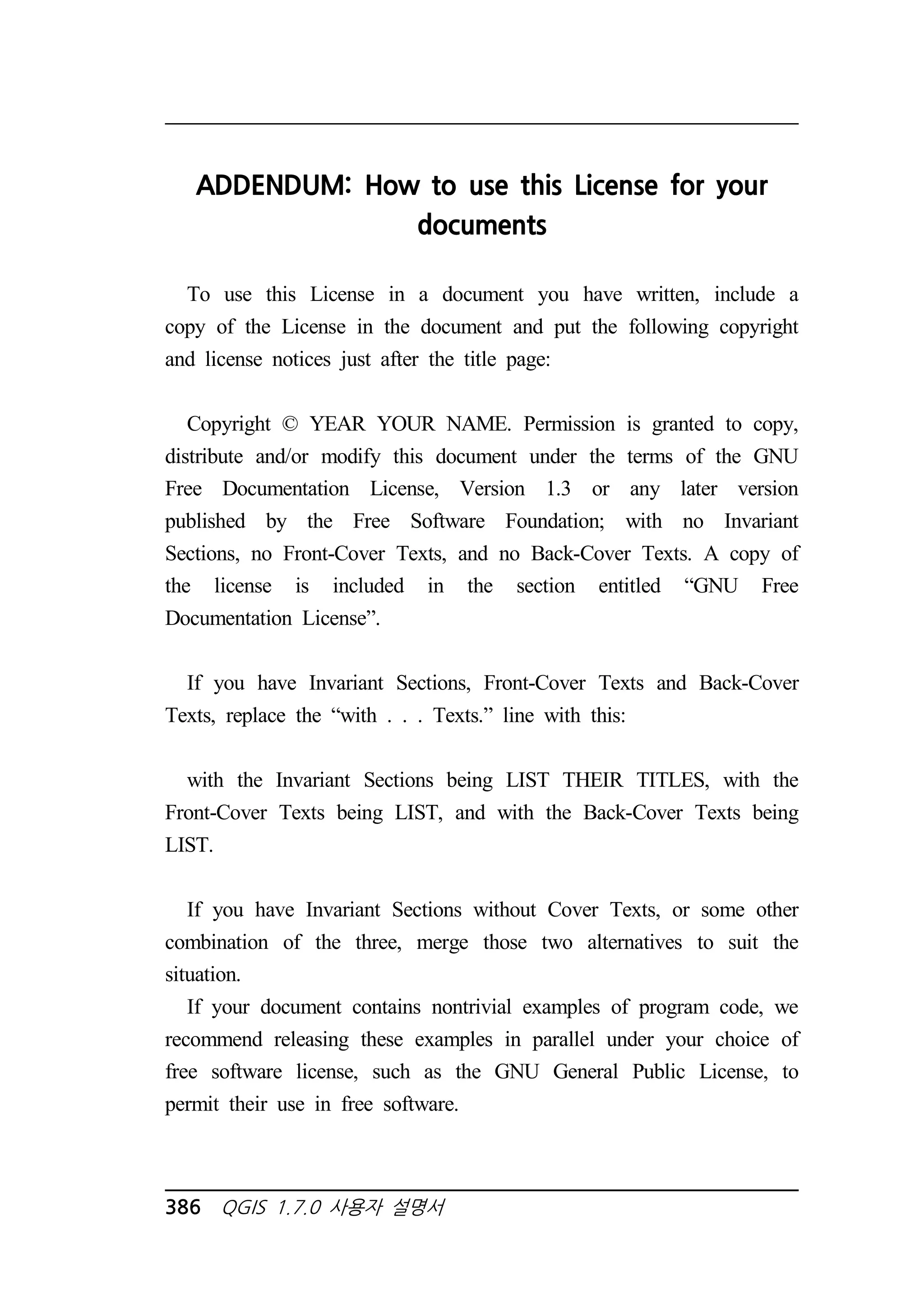 ADDENDUM: How to use this License for your 
documents 
To use this License in a document you have written, include a 
copy of the License in the document and put the following copyright 
and license notices just after the title page: 
Copyright © YEAR YOUR NAME. Permission is granted to copy, 
distribute and/or modify this document under the terms of the GNU 
Free Documentation License, Version 1.3 or any later version 
published by the Free Software Foundation; with no Invariant 
Sections, no Front-Cover Texts, and no Back-Cover Texts. A copy of 
the license is included in the section entitled “GNU Free 
Documentation License”. 
If you have Invariant Sections, Front-Cover Texts and Back-Cover 
Texts, replace the “with . . . Texts.” line with this: 
with the Invariant Sections being LIST THEIR TITLES, with the 
Front-Cover Texts being LIST, and with the Back-Cover Texts being 
LIST. 
If you have Invariant Sections without Cover Texts, or some other 
combination of the three, merge those two alternatives to suit the 
situation. 
If your document contains nontrivial examples of program code, we 
recommend releasing these examples in parallel under your choice of 
free software license, such as the GNU General Public License, to 
permit their use in free software. 
386 QGIS 1.7.0 사용자 설명서 
 