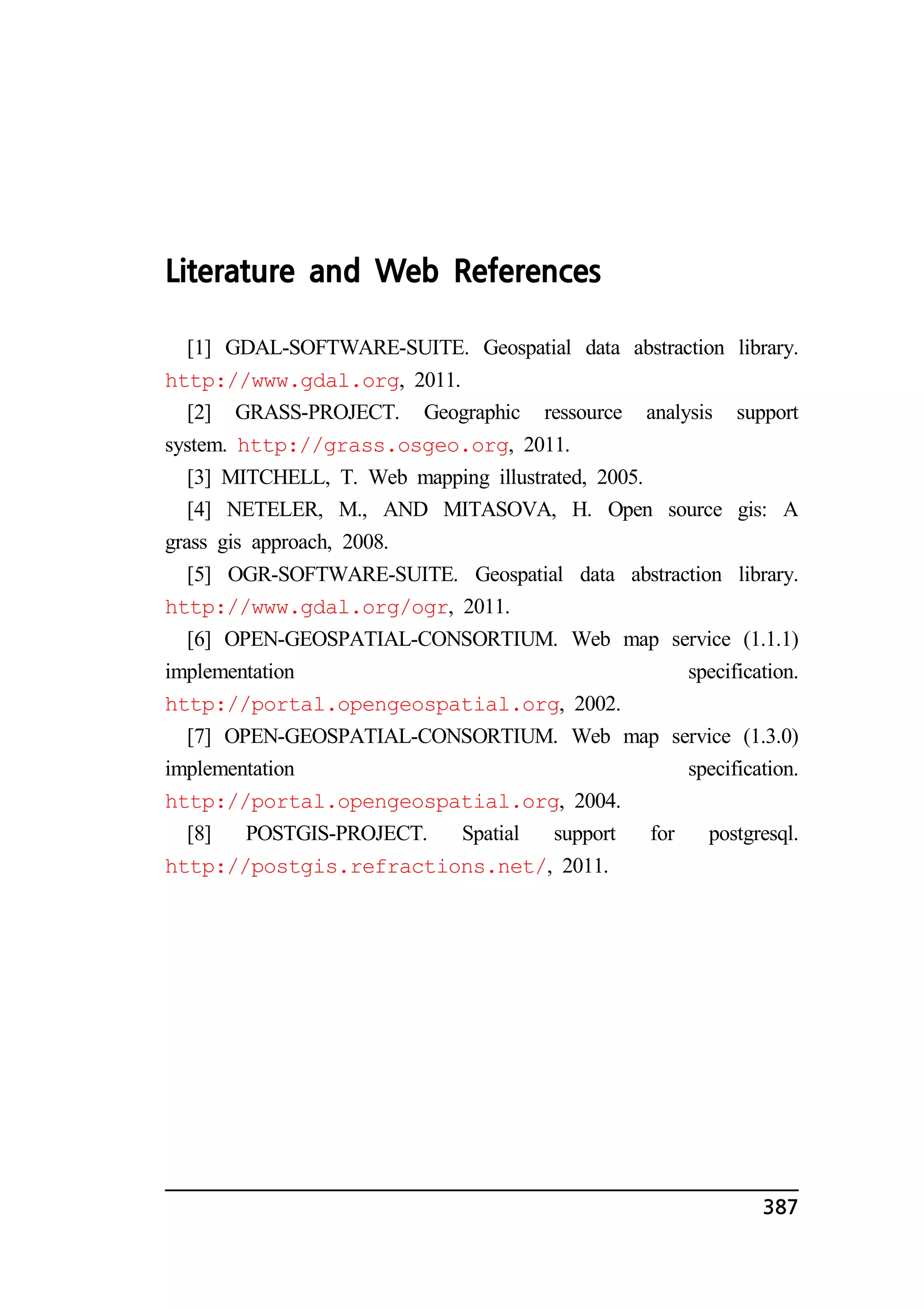 387 
Literature and Web References 
[1] GDAL-SOFTWARE-SUITE. Geospatial data abstraction library. 
http://www.gdal.org, 2011. 
[2] GRASS-PROJECT. Geographic ressource analysis support 
system. http://grass.osgeo.org, 2011. 
[3] MITCHELL, T. Web mapping illustrated, 2005. 
[4] NETELER, M., AND MITASOVA, H. Open source gis: A 
grass gis approach, 2008. 
[5] OGR-SOFTWARE-SUITE. Geospatial data abstraction library. 
http://www.gdal.org/ogr, 2011. 
[6] OPEN-GEOSPATIAL-CONSORTIUM. Web map service (1.1.1) 
implementation specification. 
http://portal.opengeospatial.org, 2002. 
[7] OPEN-GEOSPATIAL-CONSORTIUM. Web map service (1.3.0) 
implementation specification. 
http://portal.opengeospatial.org, 2004. 
[8] POSTGIS-PROJECT. Spatial support for postgresql. 
http://postgis.refractions.net/, 2011. 
