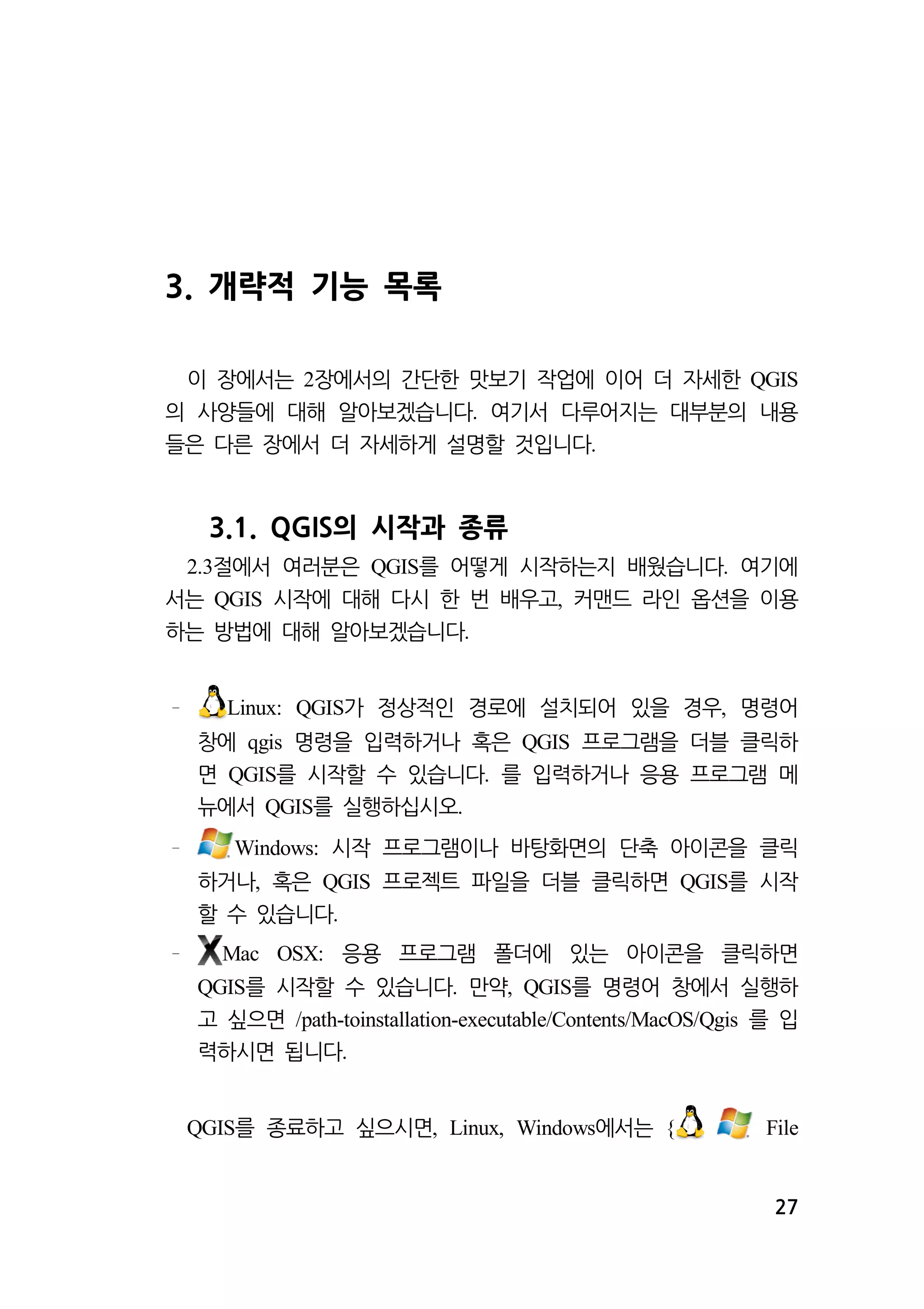27 
3. 개략적 기능 목록 
이 장에서는 장에서의 간단한 2 맛보기 작업에 이어 더 자세한 QGIS 
의 사양들에 대해 알아보겠습니다. 여기서 다루어지는 대부분의 내용 
들은 다른 장에서 더 자세하게 설명할 것입니다. 
3.1. QGIS의 시작과 종류 
2.3절에서 여러분은 QGIS를 어떻게 시작하는지 배웠습니다. 여기에 
서는 QGIS 시작에 대해 다시 한 번 배우고, 커맨드 라인 옵션을 이용 
하는 방법에 대해 알아보겠습니다. 
Linux: QGIS가 정상적인 경로에 설치되어 있을 경우, 명령어 
창에 qgis 명령을 입력하거나 혹은 QGIS 프로그램을 더블 클릭하 
면 QGIS를 시작할 수 있습니다. 를 입력하거나 응용 프로그램 메 
뉴에서 QGIS를 실행하십시오. 
Windows: 시작 프로그램이나 바탕화면의 단축 아이콘을 클릭 
하거나, 혹은 QGIS 프로젝트 파일을 더블 클릭하면 QGIS를 시작 
할 수 있습니다. 
Mac OSX: 응용 프로그램 폴더에 있는 아이콘을 클릭하면 
QGIS를 시작할 수 있습니다. 만약, QGIS를 명령어 창에서 실행하 
고 싶으면 /path-toinstallation-executable/Contents/MacOS/Qgis 를 입 
력하시면 됩니다. 
QGIS를 종료하고 싶으시면, Linux, Windows에서는 { File 
 