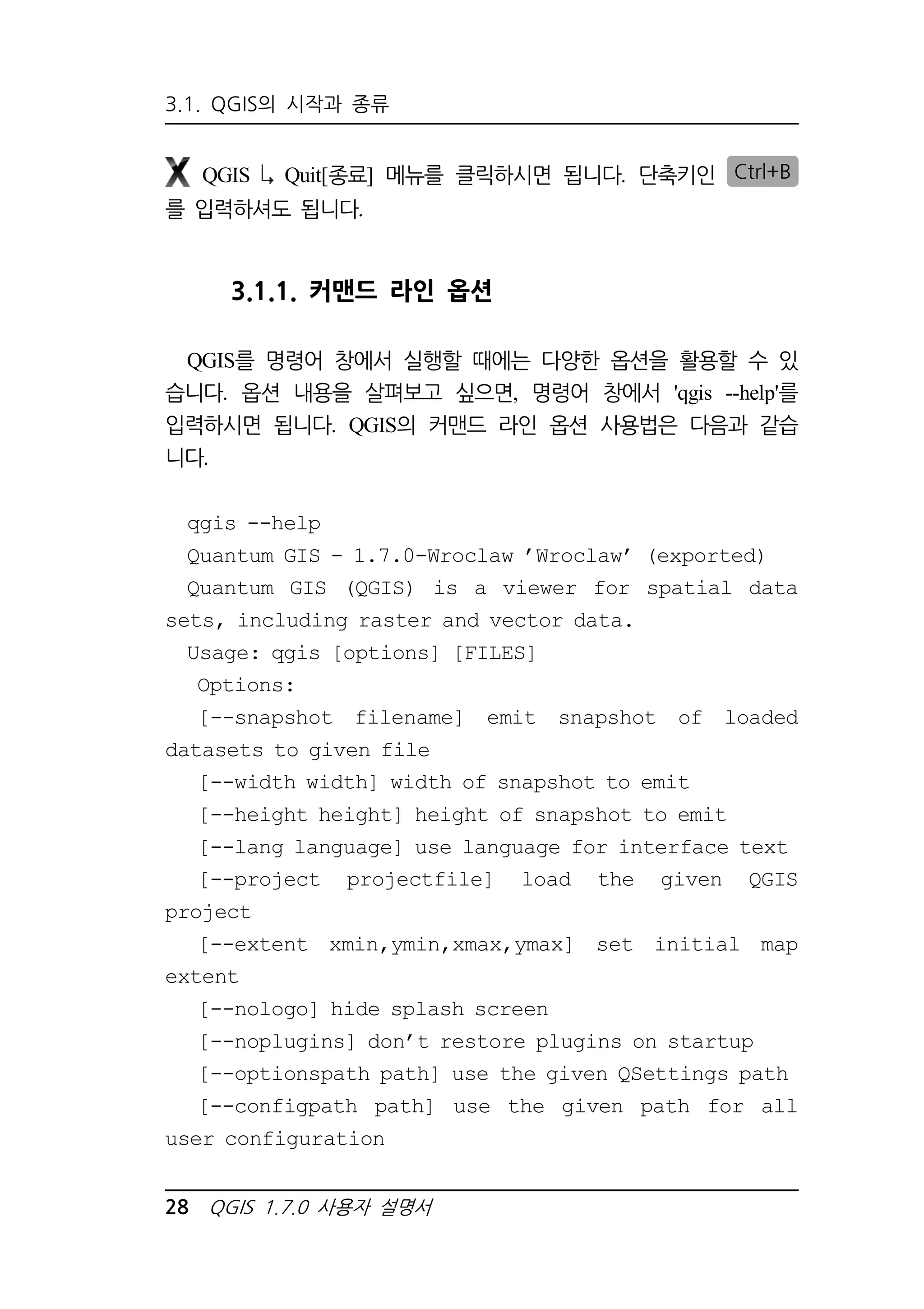 3.1. QGIS의 시작과 종류 
QGIS Quit[종료] 메뉴를 클릭하시면 됩니다. 단축키인 Ctrl+B 
를 입력하셔도 됩니다. 
3.1.1. 커맨드 라인 옵션 
QGIS를 명령어 창에서 실행할 때에는 다양한 옵션을 활용할 수 있 
습니다. 옵션 내용을 살펴보고 싶으면, 명령어 창에서 'qgis --help'를 
입력하시면 됩니다. QGIS의 커맨드 라인 옵션 사용법은 다음과 같습 
니다. 
qgis --help 
Quantum GIS - 1.7.0-Wroclaw ’Wroclaw’ (exported) 
Quantum GIS (QGIS) is a viewer for spatial data 
sets, including raster and vector data. 
Usage: qgis [options] [FILES] 
Options: 
[--snapshot filename] emit snapshot of loaded 
datasets to given file 
[--width width] width of snapshot to emit 
[--height height] height of snapshot to emit 
[--lang language] use language for interface text 
[--project projectfile] load the given QGIS 
project 
[--extent xmin,ymin,xmax,ymax] set initial map 
extent 
[--nologo] hide splash screen 
[--noplugins] don’t restore plugins on startup 
[--optionspath path] use the given QSettings path 
[--configpath path] use the given path for all 
user configuration 
28 QGIS 1.7.0 사용자 설명서 
 