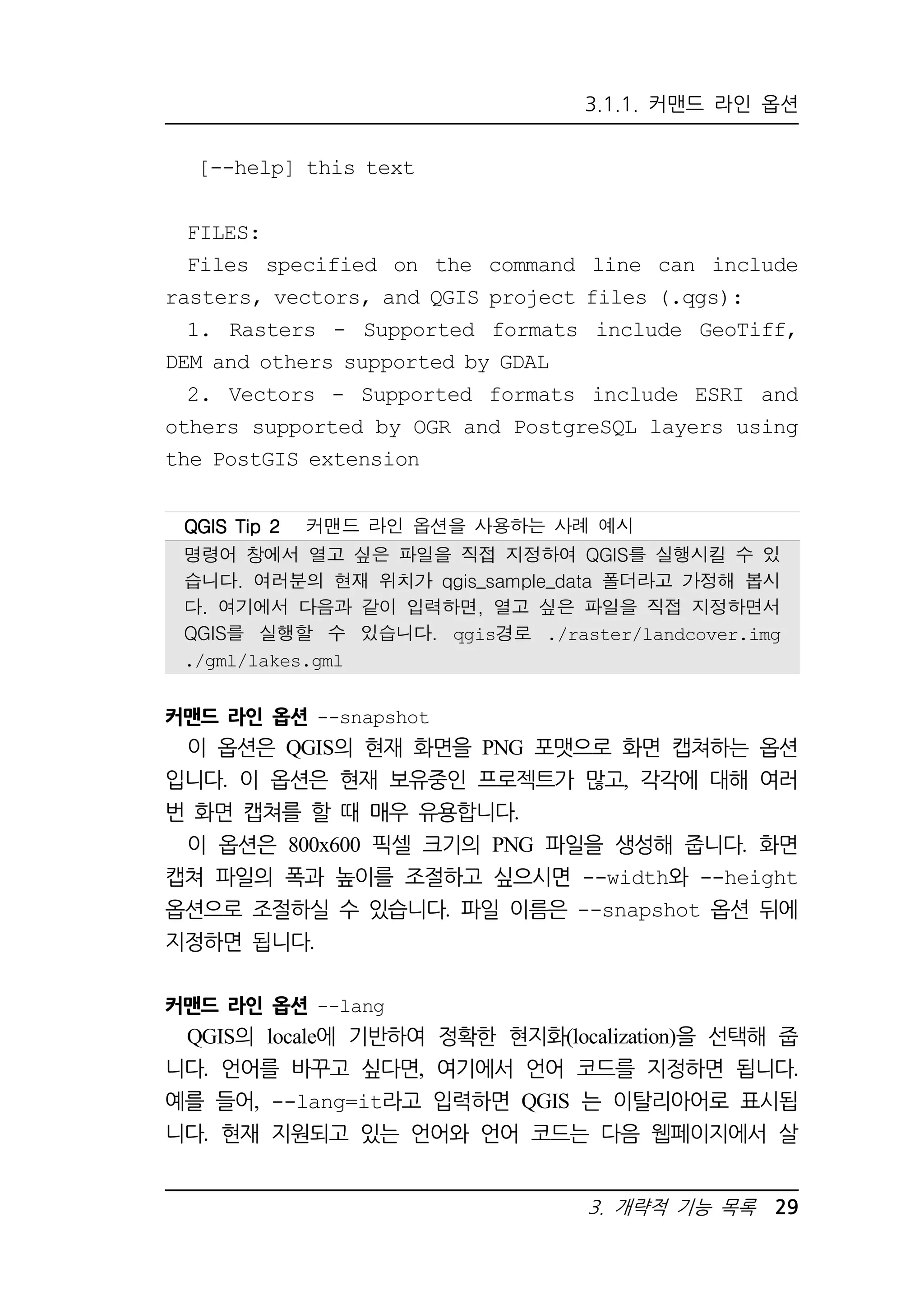 3.1.1. 커맨드 라인 옵션 
QQQQGGGGIIIISSSS TTTTiiiipppp 2222 커맨드 라인 옵션을 사용하는 사례 예시 
명령어 창에서 열고 싶은 파일을 직접 지정하여 QGIS를 실행시킬 수 있 
습니다. 여러분의 현재 위치가 qgis_sample_data 폴더라고 가정해 봅시 
다. 여기에서 다음과 같이 입력하면, 열고 싶은 파일을 직접 지정하면서 
QGIS를 실행할 수 있습니다. qgis경로 ./raster/landcover.img 
./gml/lakes.gml 
3. 개략적 기능 목록 29 
[--help] this text 
FILES: 
Files specified on the command line can include 
rasters, vectors, and QGIS project files (.qgs): 
1. Rasters - Supported formats include GeoTiff, 
DEM and others supported by GDAL 
2. Vectors - Supported formats include ESRI and 
others supported by OGR and PostgreSQL layers using 
the PostGIS extension 
커맨드 라인 옵션 --snapshot 
이 옵션은 QGIS의 현재 화면을 PNG 포맷으로 화면 캡쳐하는 옵션 
입니다. 이 옵션은 현재 보유중인 프로젝트가 많고, 각각에 대해 여러 
번 화면 캡쳐를 할 때 매우 유용합니다. 
이 옵션은 800x600 픽셀 크기의 PNG 파일을 생성해 줍니다. 화면 
캡쳐 파일의 폭과 높이를 조절하고 싶으시면 --width와 --height 
옵션으로 조절하실 수 있습니다. 파일 이름은 --snapshot 옵션 뒤에 
지정하면 됩니다. 
커맨드 라인 옵션 --lang 
QGIS의 locale에 기반하여 정확한 현지화(localization)을 선택해 줍 
니다. 언어를 바꾸고 싶다면, 여기에서 언어 코드를 지정하면 됩니다. 
예를 들어, --lang=it라고 입력하면 QGIS 는 이탈리아어로 표시됩 
니다. 현재 지원되고 있는 언어와 언어 코드는 다음 웹페이지에서 살 
 
