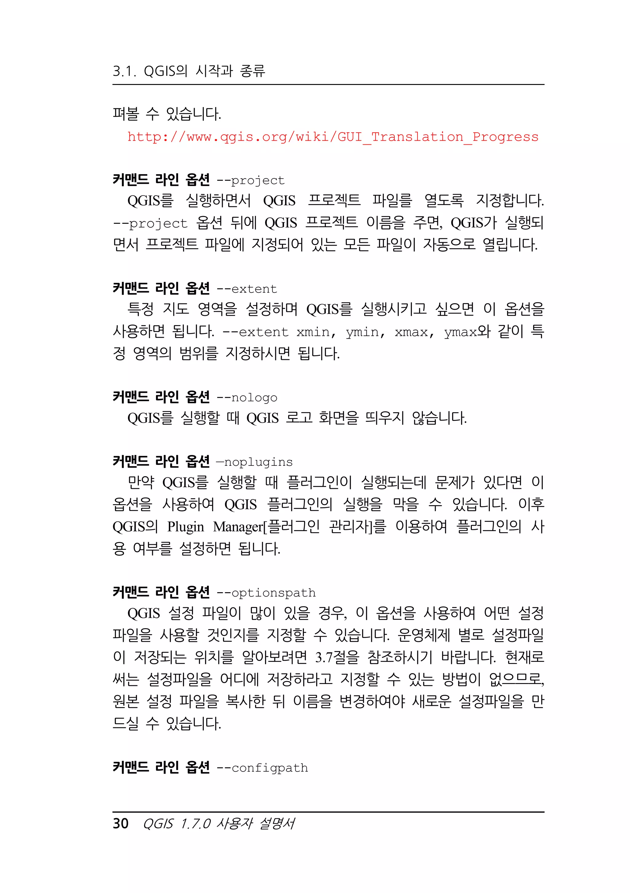 3.1. QGIS의 시작과 종류 
펴볼 수 있습니다. 
http://www.qgis.org/wiki/GUI_Translation_Progress 
커맨드 라인 옵션 --project 
QGIS를 실행하면서 QGIS 프로젝트 파일를 열도록 지정합니다. 
--project 옵션 뒤에 QGIS 프로젝트 이름을 주면, QGIS가 실행되 
면서 프로젝트 파일에 지정되어 있는 모든 파일이 자동으로 열립니다. 
커맨드 라인 옵션 --extent 
특정 지도 영역을 설정하며 QGIS를 실행시키고 싶으면 이 옵션을 
사용하면 됩니다. --extent xmin, ymin, xmax, ymax와 같이 특 
정 영역의 범위를 지정하시면 됩니다. 
커맨드 라인 옵션 --nologo 
QGIS를 실행할 때 QGIS 로고 화면을 띄우지 않습니다. 
커맨드 라인 옵션 —noplugins 
만약 QGIS를 실행할 때 플러그인이 실행되는데 문제가 있다면 이 
옵션을 사용하여 QGIS 플러그인의 실행을 막을 수 있습니다. 이후 
QGIS의 Plugin Manager[플러그인 관리자]를 이용하여 플러그인의 사 
용 여부를 설정하면 됩니다. 
커맨드 라인 옵션 --optionspath 
QGIS 설정 파일이 많이 있을 경우, 이 옵션을 사용하여 어떤 설정 
파일을 사용할 것인지를 지정할 수 있습니다. 운영체제 별로 설정파일 
이 저장되는 위치를 알아보려면 3.7절을 참조하시기 바랍니다. 현재로 
써는 설정파일을 어디에 저장하라고 지정할 수 있는 방법이 없으므로, 
원본 설정 파일을 복사한 뒤 이름을 변경하여야 새로운 설정파일을 만 
드실 수 있습니다. 
커맨드 라인 옵션 --configpath 
30 QGIS 1.7.0 사용자 설명서 
 