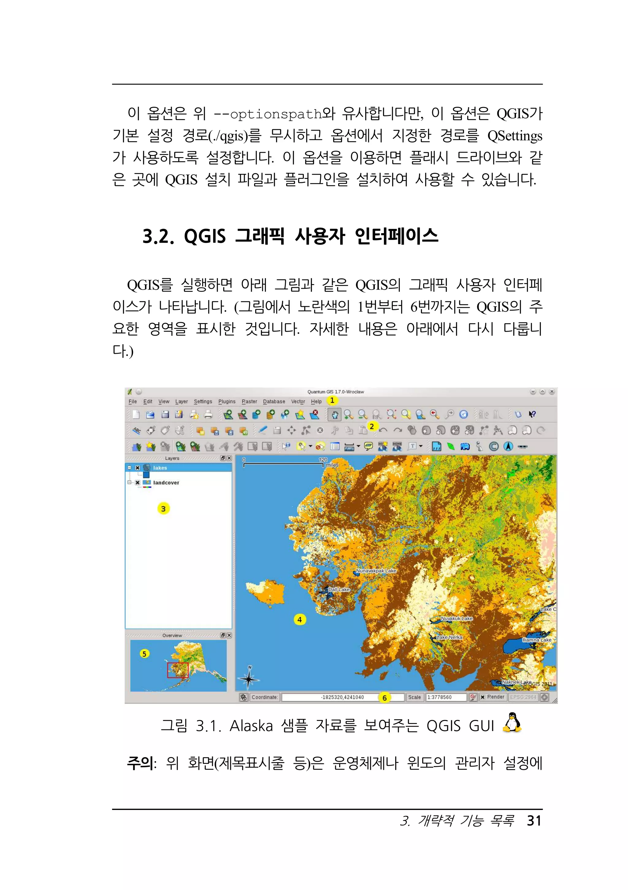 이 옵션은 위 --optionspath와 유사합니다만, 이 옵션은 QGIS가 
기본 설정 경로(./qgis)를 무시하고 옵션에서 지정한 경로를 QSettings 
가 사용하도록 설정합니다. 이 옵션을 이용하면 플래시 드라이브와 같 
은 곳에 QGIS 설치 파일과 플러그인을 설치하여 사용할 수 있습니다. 
3.2. QGIS 그래픽 사용자 인터페이스 
QGIS를 실행하면 아래 그림과 같은 QGIS의 그래픽 사용자 인터페 
이스가 나타납니다. (그림에서 노란색의 1번부터 6번까지는 QGIS의 주 
요한 영역을 표시한 것입니다. 자세한 내용은 아래에서 다시 다룹니 
다.) 
그림 3.1. Alaska 샘플 자료를 보여주는 QGIS GUI 
주의: 위 화면(제목표시줄 등)은 운영체제나 윈도의 관리자 설정에 
3. 개략적 기능 목록 31 
 