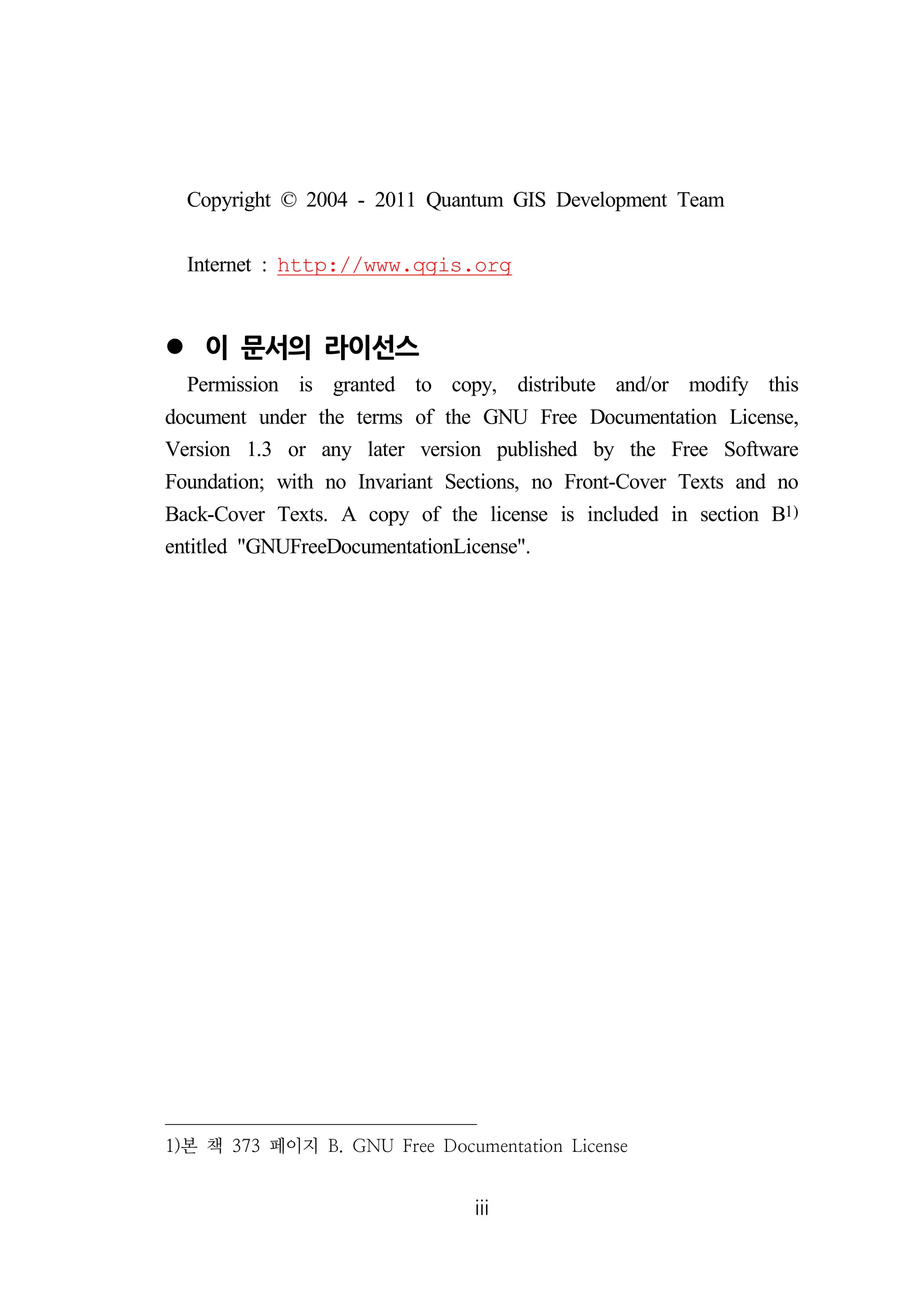 Copyright © 2004 - 2011 Quantum GIS Development Team 
Internet : http://www.qgis.org 
iii 
 이 문서의 라이선스 
Permission is granted to copy, distribute and/or modify this 
document under the terms of the GNU Free Documentation License, 
Version 1.3 or any later version published by the Free Software 
Foundation; with no Invariant Sections, no Front-Cover Texts and no 
Back-Cover Texts. A copy of the license is included in section B1) 
entitled GNUFreeDocumentationLicense. 
1)본 책 373 페이지 B. GNU Free Documentation License 
 
