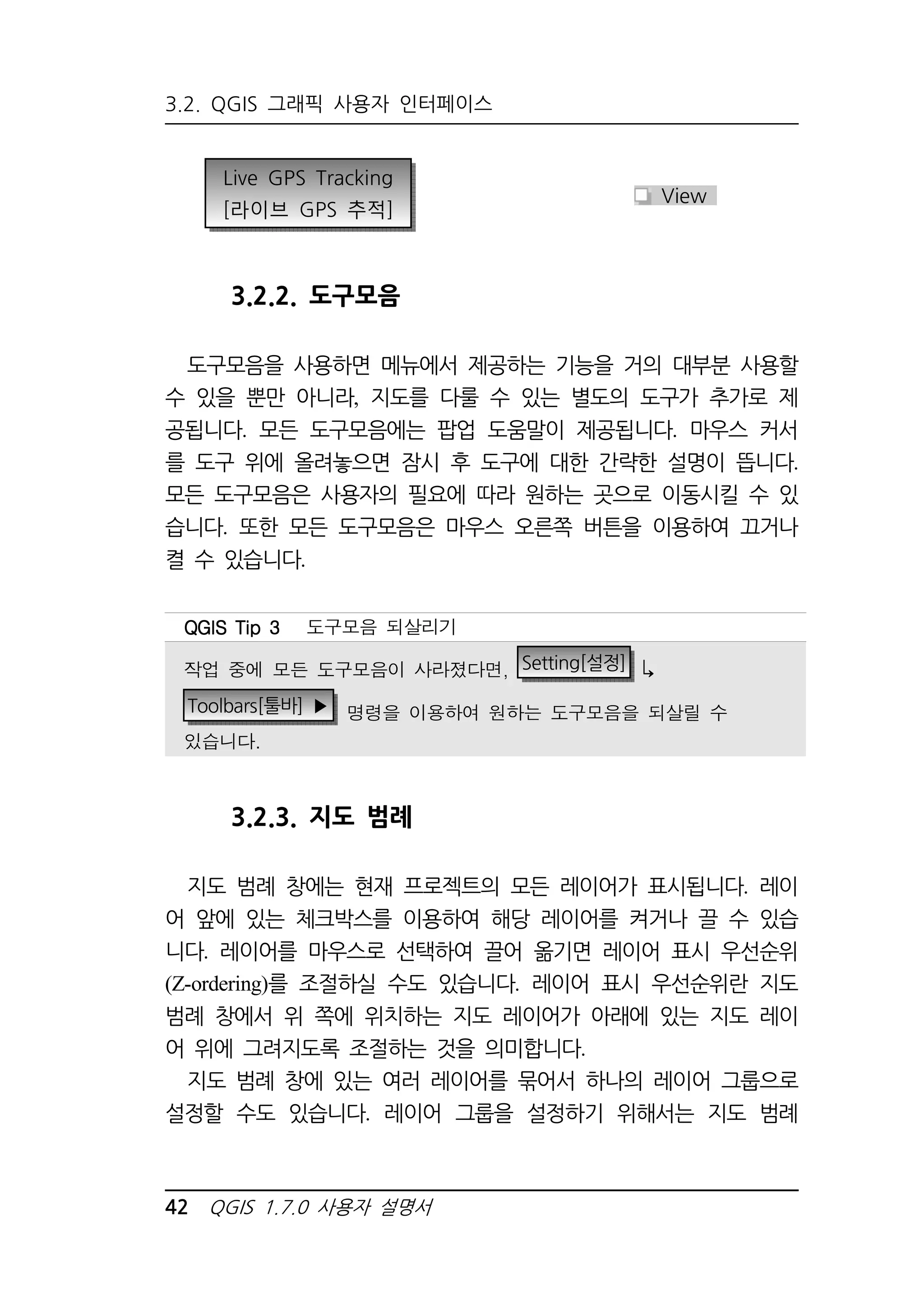 3.2. QGIS 그래픽 사용자 인터페이스 
Live GPS Tracking 
[라이브 GPS 추적] 
3.2.2. 도구모음 
도구모음을 사용하면 메뉴에서 제공하는 기능을 거의 대부분 사용할 
수 있을 뿐만 아니라, 지도를 다룰 수 있는 별도의 도구가 추가로 제 
공됩니다. 모든 도구모음에는 팝업 도움말이 제공됩니다. 마우스 커서 
를 도구 위에 올려놓으면 잠시 후 도구에 대한 간략한 설명이 뜹니다. 
모든 도구모음은 사용자의 필요에 따라 원하는 곳으로 이동시킬 수 있 
습니다. 또한 모든 도구모음은 마우스 오른쪽 버튼을 이용하여 끄거나 
켤 수 있습니다. 
3.2.3. 지도 범례 
지도 범례 창에는 현재 프로젝트의 모든 레이어가 표시됩니다. 레이 
어 앞에 있는 체크박스를 이용하여 해당 레이어를 켜거나 끌 수 있습 
니다. 레이어를 마우스로 선택하여 끌어 옮기면 레이어 표시 우선순위 
(Z-ordering)를 조절하실 수도 있습니다. 레이어 표시 우선순위란 지도 
범례 창에서 위 쪽에 위치하는 지도 레이어가 아래에 있는 지도 레이 
어 위에 그려지도록 조절하는 것을 의미합니다. 
지도 범례 창에 있는 여러 레이어를 묶어서 하나의 레이어 그룹으로 
설정할 수도 있습니다. 레이어 그룹을 설정하기 위해서는 지도 범례 
42 QGIS 1.7.0 사용자 설명서 
View 
QQQQGGGGIIIISSSS TTTTiiiipppp 3333 도구모음 되살리기 
작업 중에 모든 도구모음이 사라졌다면, Setting[설정]  
Toolbars[툴바] ▶ 명령을 이용하여 원하는 도구모음을 되살릴 수 
있습니다. 
 