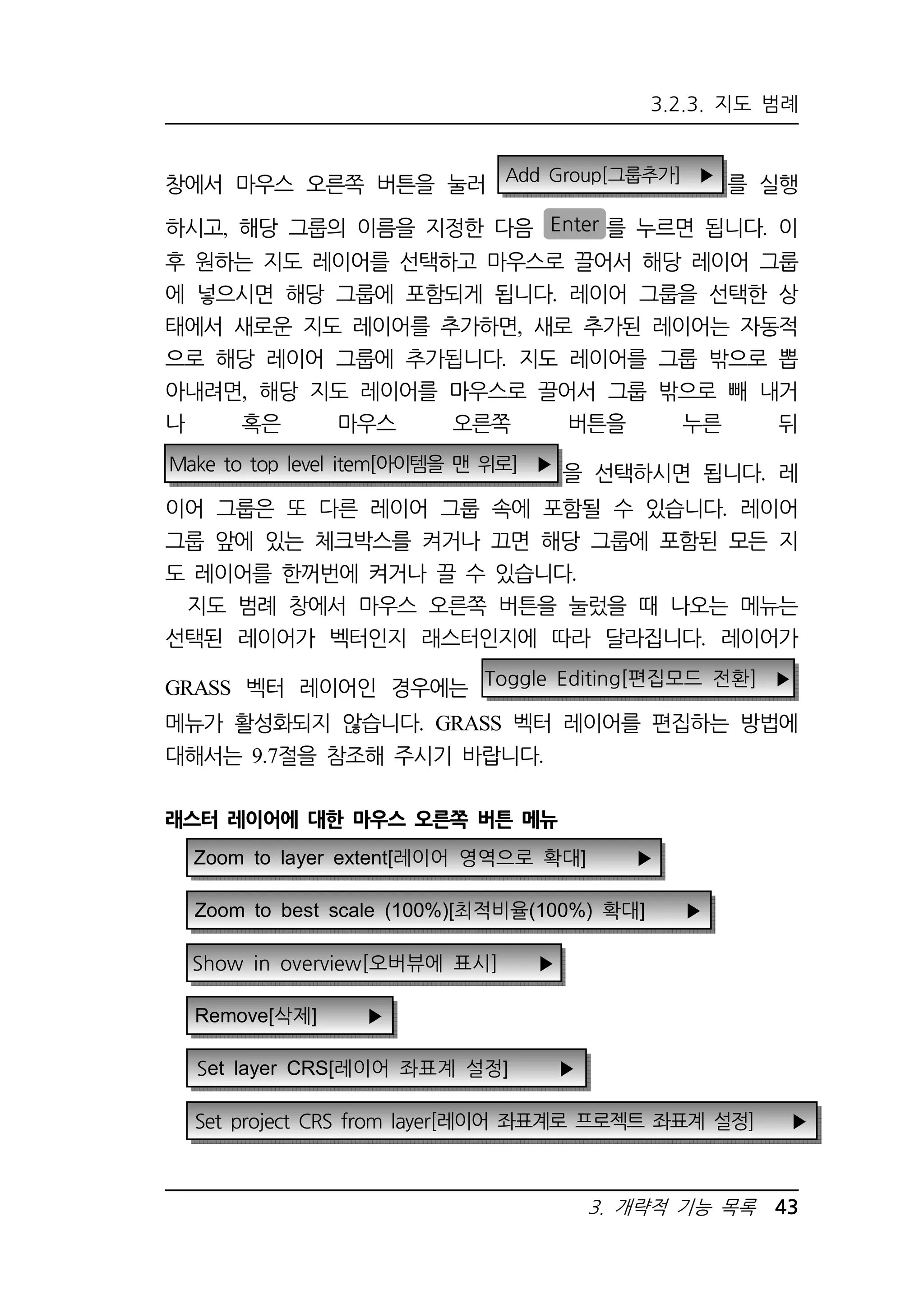 3.2.3. 지도 범례 
창에서 마우스 오른쪽 버튼을 눌러 Add Group[그룹추가] ▶ 를 실행 
하시고, 해당 그룹의 이름을 지정한 다음 Enter 를 누르면 됩니다. 이 
후 원하는 지도 레이어를 선택하고 마우스로 끌어서 해당 레이어 그룹 
에 넣으시면 해당 그룹에 포함되게 됩니다. 레이어 그룹을 선택한 상 
태에서 새로운 지도 레이어를 추가하면, 새로 추가된 레이어는 자동적 
으로 해당 레이어 그룹에 추가됩니다. 지도 레이어를 그룹 밖으로 뽑 
아내려면, 해당 지도 레이어를 마우스로 끌어서 그룹 밖으로 빼 내거 
나 혹은 마우스 오른쪽 버튼을 누른 뒤 
Make to top level item[아이템을 맨 위로] ▶ 을 선택하시면 됩니다 레 . 
이어 그룹은 또 다른 레이어 그룹 속에 포함될 수 있습니다. 레이어 
그룹 앞에 있는 체크박스를 켜거나 끄면 해당 그룹에 포함된 모든 지 
도 레이어를 한꺼번에 켜거나 끌 수 있습니다. 
지도 범례 창에서 마우스 오른쪽 버튼을 눌렀을 때 나오는 메뉴는 
선택된 레이어가 벡터인지 래스터인지에 따라 달라집니다. 레이어가 
3. 개략적 기능 목록 43 
GRASS 벡터 레이어인 경우에는 
Toggle Editing[편집모드 전환] ▶ 
메뉴가 활성화되지 않습니다. GRASS 벡터 레이어를 편집하는 방법에 
대해서는 9.7절을 참조해 주시기 바랍니다. 
래스터 레이어에 대한 마우스 오른쪽 버튼 메뉴 
Zoom to layer extent[레이어 영역으로 확대] ▶ 
Zoom to best scale (100%)[최적비율(100%) 확대] ▶ 
Show in overview[오버뷰에 표시] ▶ 
Remove[삭제] ▶ 
Set layer CRS[레이어 좌표계 설정] ▶ 
Set project CRS from layer[레이어 좌표계로 프로젝트 좌표계 설정] ▶ 
 