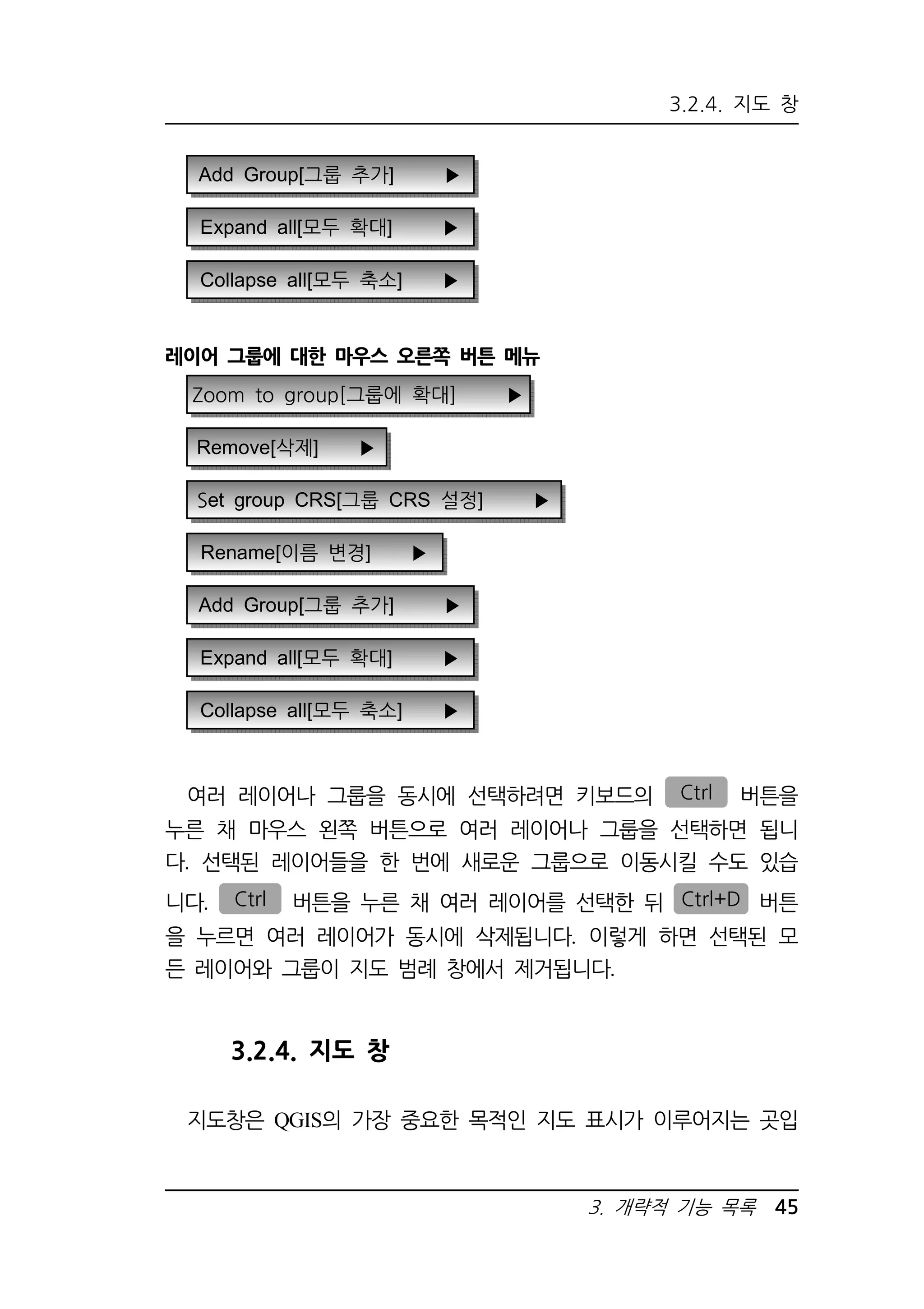 3.2.4. 지도 창 
3. 개략적 기능 목록 45 
Add Group[그룹 추가] ▶ 
Expand all[모두 확대] ▶ 
Collapse all[모두 축소] ▶ 
레이어 그룹에 대한 마우스 오른쪽 버튼 메뉴 
Zoom to group[그룹에 확대] ▶ 
Remove[삭제] ▶ 
Set group CRS[그룹 CRS 설정] ▶ 
Rename[이름 변경] ▶ 
Add Group[그룹 추가] ▶ 
Expand all[모두 확대] ▶ 
Collapse all[모두 축소] ▶ 
여러 레이어나 그룹을 동시에 선택하려면 키보드의 Ctrl 버튼을 
누른 채 마우스 왼쪽 버튼으로 여러 레이어나 그룹을 선택하면 됩니 
다. 선택된 레이어들을 한 번에 새로운 그룹으로 이동시킬 수도 있습 
니다. Ctrl 버튼을 누른 채 여러 레이어를 선택한 뒤 Ctrl+D 버튼 
을 누르면 여러 레이어가 동시에 삭제됩니다. 이렇게 하면 선택된 모 
든 레이어와 그룹이 지도 범례 창에서 제거됩니다. 
3.2.4. 지도 창 
지도창은 QGIS의 가장 중요한 목적인 지도 표시가 이루어지는 곳입 
 