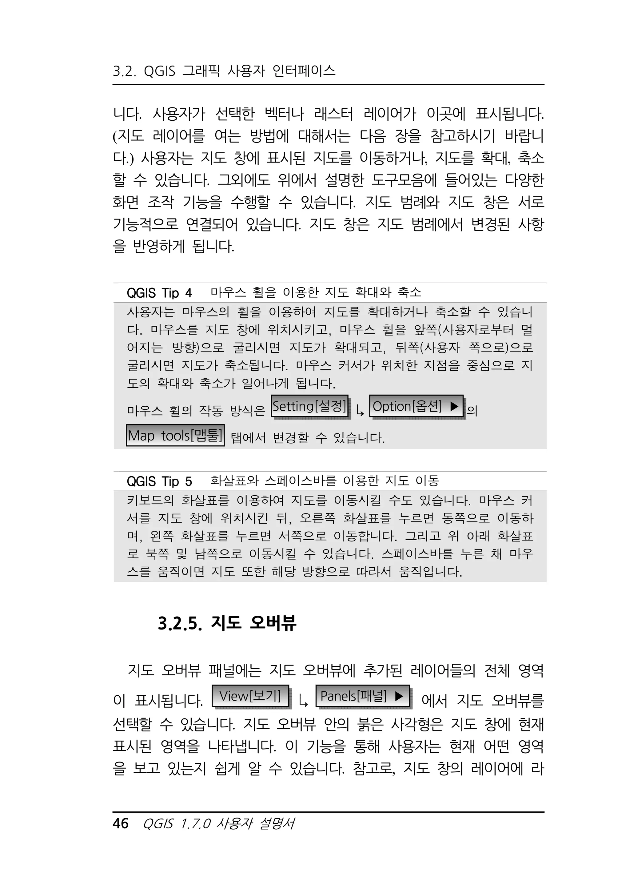 3.2. QGIS 그래픽 사용자 인터페이스 
니다. 사용자가 선택한 벡터나 래스터 레이어가 이곳에 표시됩니다. 
(지도 레이어를 여는 방법에 대해서는 다음 장을 참고하시기 바랍니 
다.) 사용자는 지도 창에 표시된 지도를 이동하거나, 지도를 확대, 축소 
할 수 있습니다. 그외에도 위에서 설명한 도구모음에 들어있는 다양한 
화면 조작 기능을 수행할 수 있습니다. 지도 범례와 지도 창은 서로 
기능적으로 연결되어 있습니다. 지도 창은 지도 범례에서 변경된 사항 
을 반영하게 됩니다. 
QQQQGGGGIIIISSSS TTTTiiiipppp 4444 마우스 휠을 이용한 지도 확대와 축소 
사용자는 마우스의 휠을 이용하여 지도를 확대하거나 축소할 수 있습니 
다. 마우스를 지도 창에 위치시키고, 마우스 휠을 앞쪽(사용자로부터 멀 
어지는 방향)으로 굴리시면 지도가 확대되고, 뒤쪽(사용자 쪽으로)으로 
굴리시면 지도가 축소됩니다. 마우스 커서가 위치한 지점을 중심으로 지 
도의 확대와 축소가 일어나게 됩니다. 
마우스 휠의 작동 방식은 Setting[설정]  Option[옵션] ▶ 의 
Map tools[맵툴] 탭에서 변경할 수 있습니다. 
QQQQGGGGIIIISSSS TTTTiiiipppp 5555 화살표와 스페이스바를 이용한 지도 이동 
키보드의 화살표를 이용하여 지도를 이동시킬 수도 있습니다. 마우스 커 
서를 지도 창에 위치시킨 뒤, 오른쪽 화살표를 누르면 동쪽으로 이동하 
며, 왼쪽 화살표를 누르면 서쪽으로 이동합니다. 그리고 위 아래 화살표 
로 북쪽 및 남쪽으로 이동시킬 수 있습니다. 스페이스바를 누른 채 마우 
스를 움직이면 지도 또한 해당 방향으로 따라서 움직입니다. 
3.2.5. 지도 오버뷰 
지도 오버뷰 패널에는 지도 오버뷰에 추가된 레이어들의 전체 영역 
이 표시됩니다. View[보기] Panels[패널] ▶ 에서 지도 오버뷰를 
선택할 수 있습니다. 지도 오버뷰 안의 붉은 사각형은 지도 창에 현재 
표시된 영역을 나타냅니다. 이 기능을 통해 사용자는 현재 어떤 영역 
을 보고 있는지 쉽게 알 수 있습니다. 참고로, 지도 창의 레이어에 라 
46 QGIS 1.7.0 사용자 설명서 
 