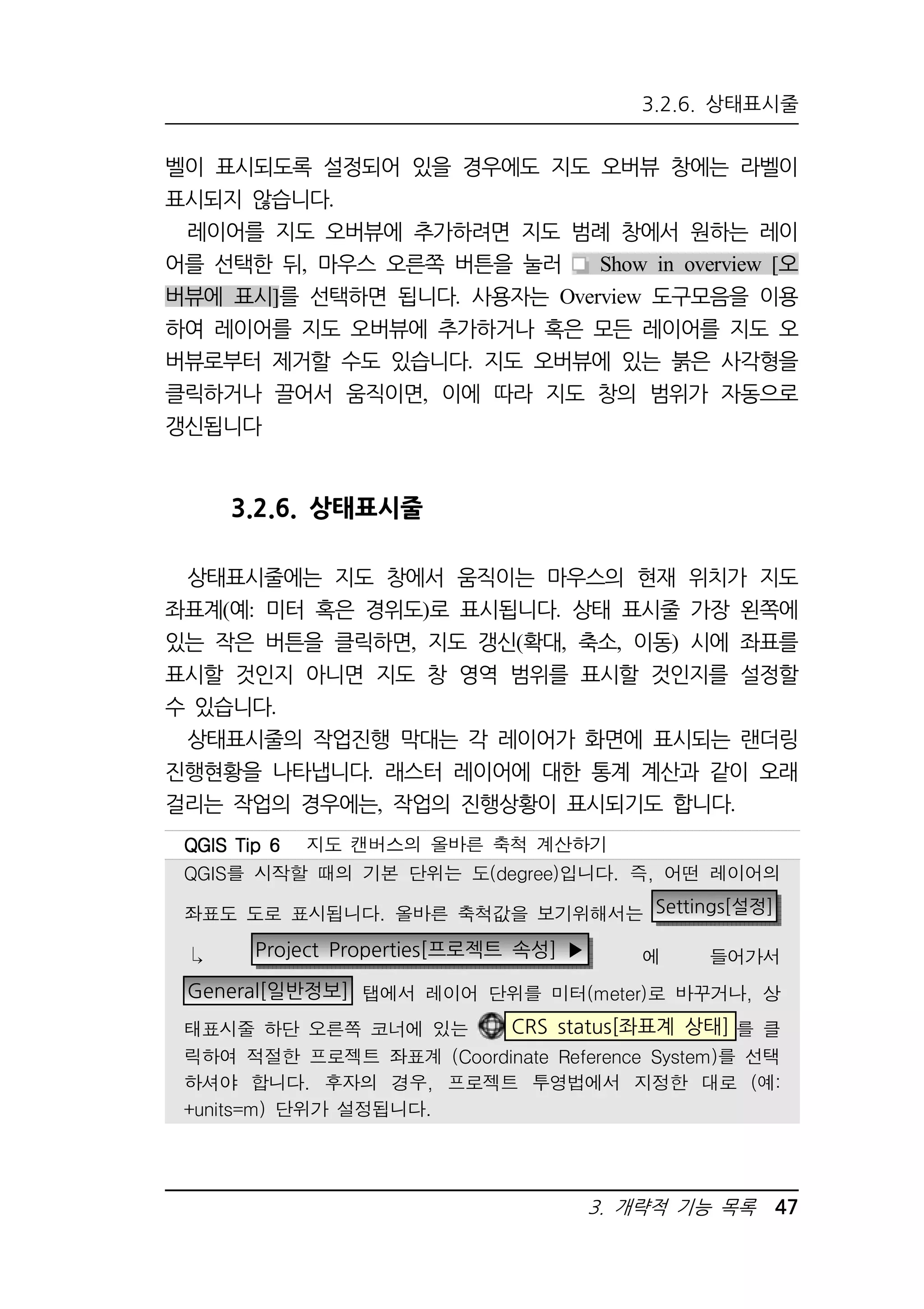 3.2.6. 상태표시줄 
벨이 표시되도록 설정되어 있을 경우에도 지도 오버뷰 창에는 라벨이 
표시되지 않습니다. 
레이어를 지도 오버뷰에 추가하려면 지도 범례 창에서 원하는 레이 
어를 선택한 뒤, 마우스 오른쪽 버튼을 눌러 Show in overview [오 
버뷰에 표시]를 선택하면 됩니다. 사용자는 Overview 도구모음을 이용 
하여 레이어를 지도 오버뷰에 추가하거나 혹은 모든 레이어를 지도 오 
버뷰로부터 제거할 수도 있습니다. 지도 오버뷰에 있는 붉은 사각형을 
클릭하거나 끌어서 움직이면, 이에 따라 지도 창의 범위가 자동으로 
갱신됩니다 
3. 개략적 기능 목록 47 
3.2.6. 상태표시줄 
상태표시줄에는 지도 창에서 움직이는 마우스의 현재 위치가 지도 
좌표계(예: 미터 혹은 경위도)로 표시됩니다. 상태 표시줄 가장 왼쪽에 
있는 작은 버튼을 클릭하면, 지도 갱신(확대, 축소, 이동) 시에 좌표를 
표시할 것인지 아니면 지도 창 영역 범위를 표시할 것인지를 설정할 
수 있습니다. 
상태표시줄의 작업진행 막대는 각 레이어가 화면에 표시되는 랜더링 
진행현황을 나타냅니다. 래스터 레이어에 대한 통계 계산과 같이 오래 
걸리는 작업의 경우에는, 작업의 진행상황이 표시되기도 합니다. 
QQQQGGGGIIIISSSS TTTTiiiipppp 6666 지도 캔버스의 올바른 축척 계산하기 
QGIS를 시작할 때의 기본 단위는 도(degree)입니다. 즉, 어떤 레이어의 
좌표도 도로 표시됩니다. 올바른 축척값을 보기위해서는 Settings[설정] 
 Project Properties[프로젝트 속성] ▶ 에 들어가서 
General[일반정보] 탭에서 레이어 단위를 미터(meter)로 바꾸거나, 상 
태표시줄 하단 오른쪽 코너에 있는 CRS status[좌표계 상태] 를 클 
릭하여 적절한 프로젝트 좌표계 (Coordinate Reference System)를 선택 
하셔야 합니다. 후자의 경우, 프로젝트 투영법에서 지정한 대로 (예: 
+units=m) 단위가 설정됩니다. 
 