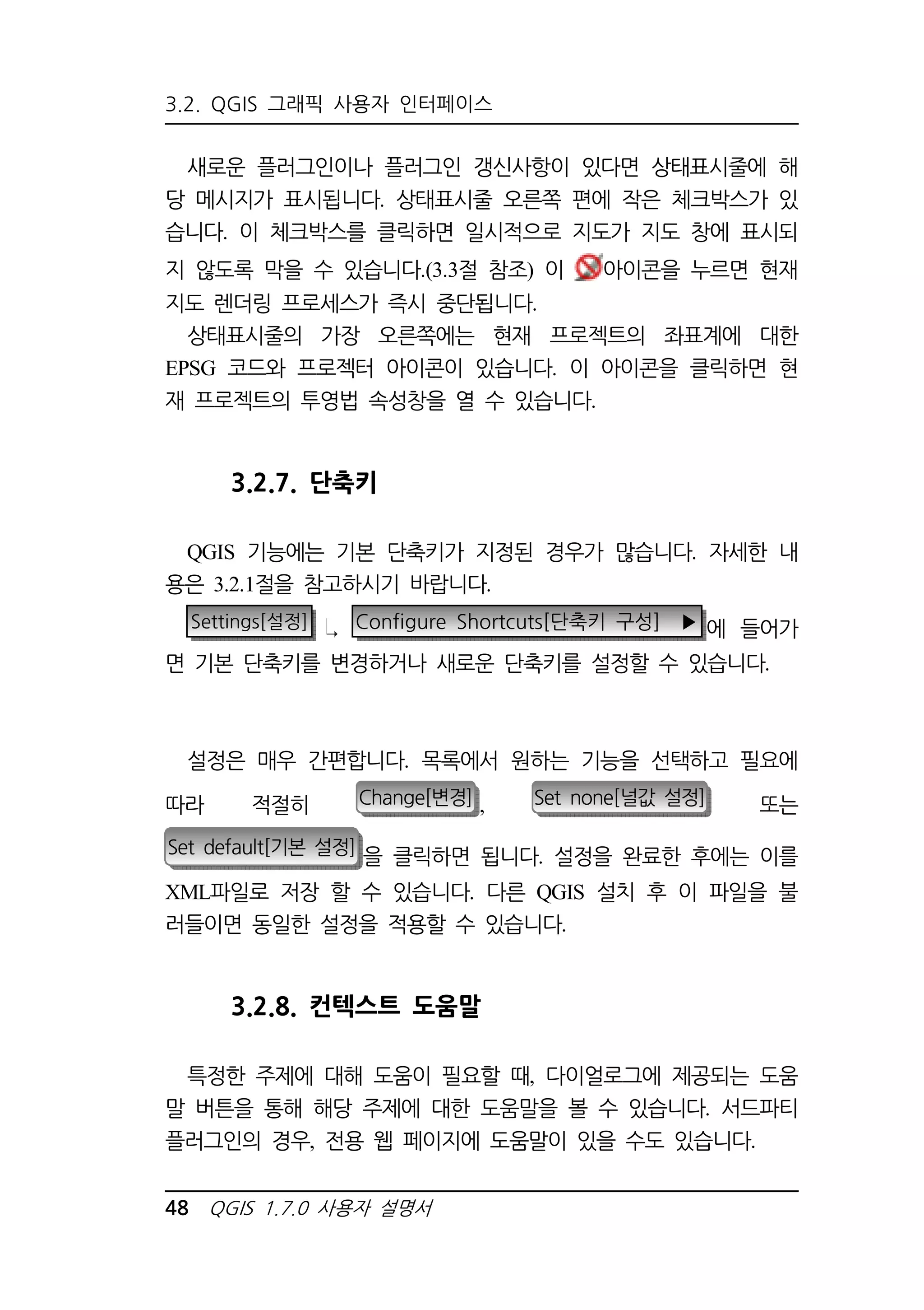 3.2. QGIS 그래픽 사용자 인터페이스 
새로운 플러그인이나 플러그인 갱신사항이 있다면 상태표시줄에 해 
당 메시지가 표시됩니다. 상태표시줄 오른쪽 편에 작은 체크박스가 있 
습니다. 이 체크박스를 클릭하면 일시적으로 지도가 지도 창에 표시되 
지 않도록 막을 수 있습니다.(3.3절 참조) 이 아이콘을 누르면 현재 
지도 렌더링 프로세스가 즉시 중단됩니다. 
상태표시줄의 가장 오른쪽에는 현재 프로젝트의 좌표계에 대한 
EPSG 코드와 프로젝터 아이콘이 있습니다. 이 아이콘을 클릭하면 현 
재 프로젝트의 투영법 속성창을 열 수 있습니다. 
3.2.7. 단축키 
QGIS 기능에는 기본 단축키가 지정된 경우가 많습니다. 자세한 내 
용은 3.2.1절을 참고하시기 바랍니다. 
Settings[설정] Configure Shortcuts[단축키 구성] ▶ 에 들어가 
면 기본 단축키를 변경하거나 새로운 단축키를 설정할 수 있습니다. 
설정은 매우 간편합니다. 목록에서 원하는 기능을 선택하고 필요에 
따라 적절히 Change[변경] , Set none[널값 설정] 또는 
Set default[기본 설정] 을 클릭하면 됩니다 설정을 완료한 후에는 이를 . 
XML파일로 저장 할 수 있습니다. 다른 QGIS 설치 후 이 파일을 불 
러들이면 동일한 설정을 적용할 수 있습니다. 
3.2.8. 컨텍스트 도움말 
특정한 주제에 대해 도움이 필요할 때, 다이얼로그에 제공되는 도움 
말 버튼을 통해 해당 주제에 대한 도움말을 볼 수 있습니다. 서드파티 
플러그인의 경우, 전용 웹 페이지에 도움말이 있을 수도 있습니다. 
48 QGIS 1.7.0 사용자 설명서 
 