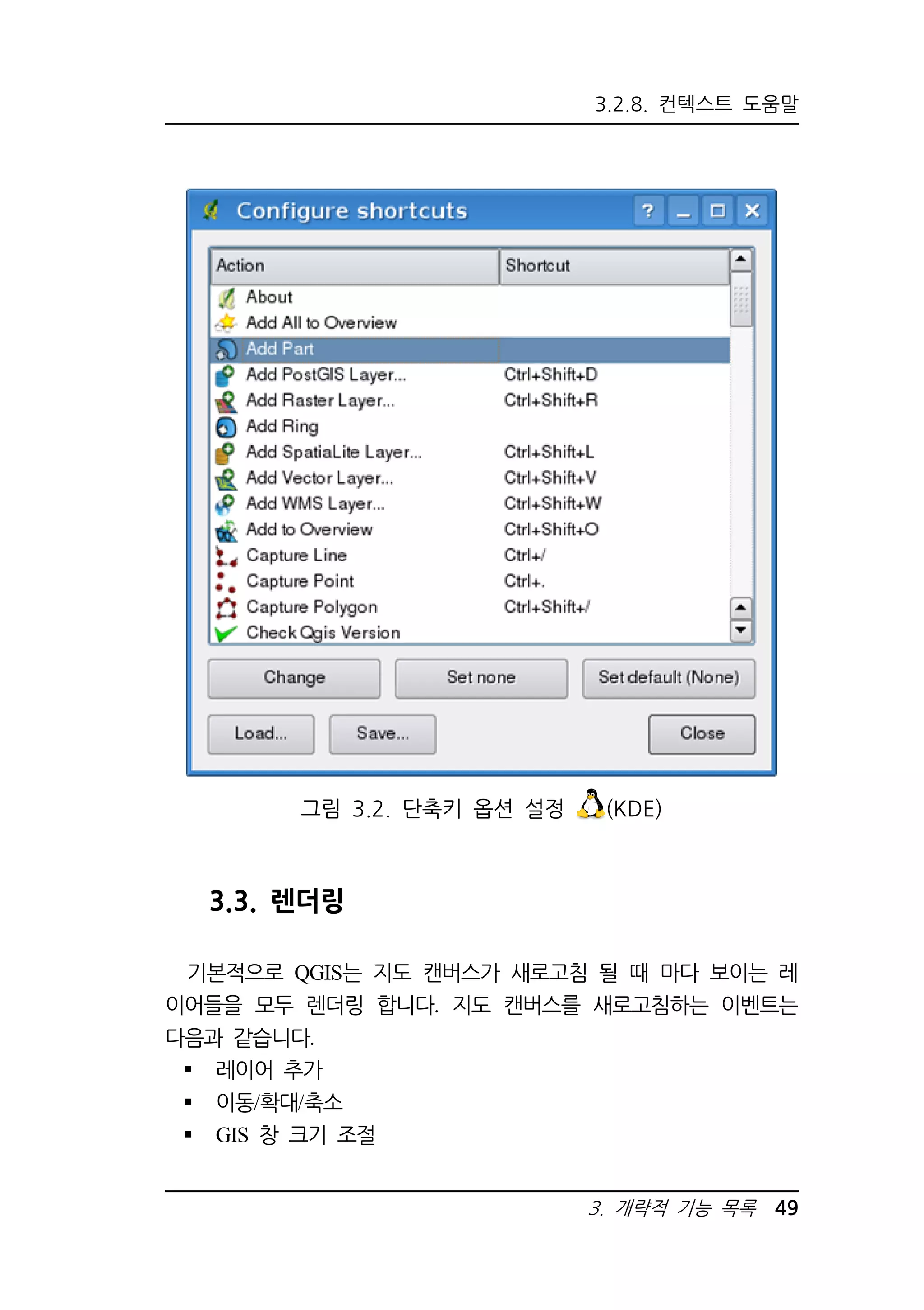 3.2.8. 컨텍스트 도움말 
그림 3.2. 단축키 옵션 설정 (KDE) 
3. 개략적 기능 목록 49 
3.3. 렌더링 
기본적으로 QGIS는 지도 캔버스가 새로고침 될 때 마다 보이는 레 
이어들을 모두 렌더링 합니다. 지도 캔버스를 새로고침하는 이벤트는 
다음과 같습니다. 
 레이어 추가 
 이동/확대/축소 
 GIS 창 크기 조절 
 