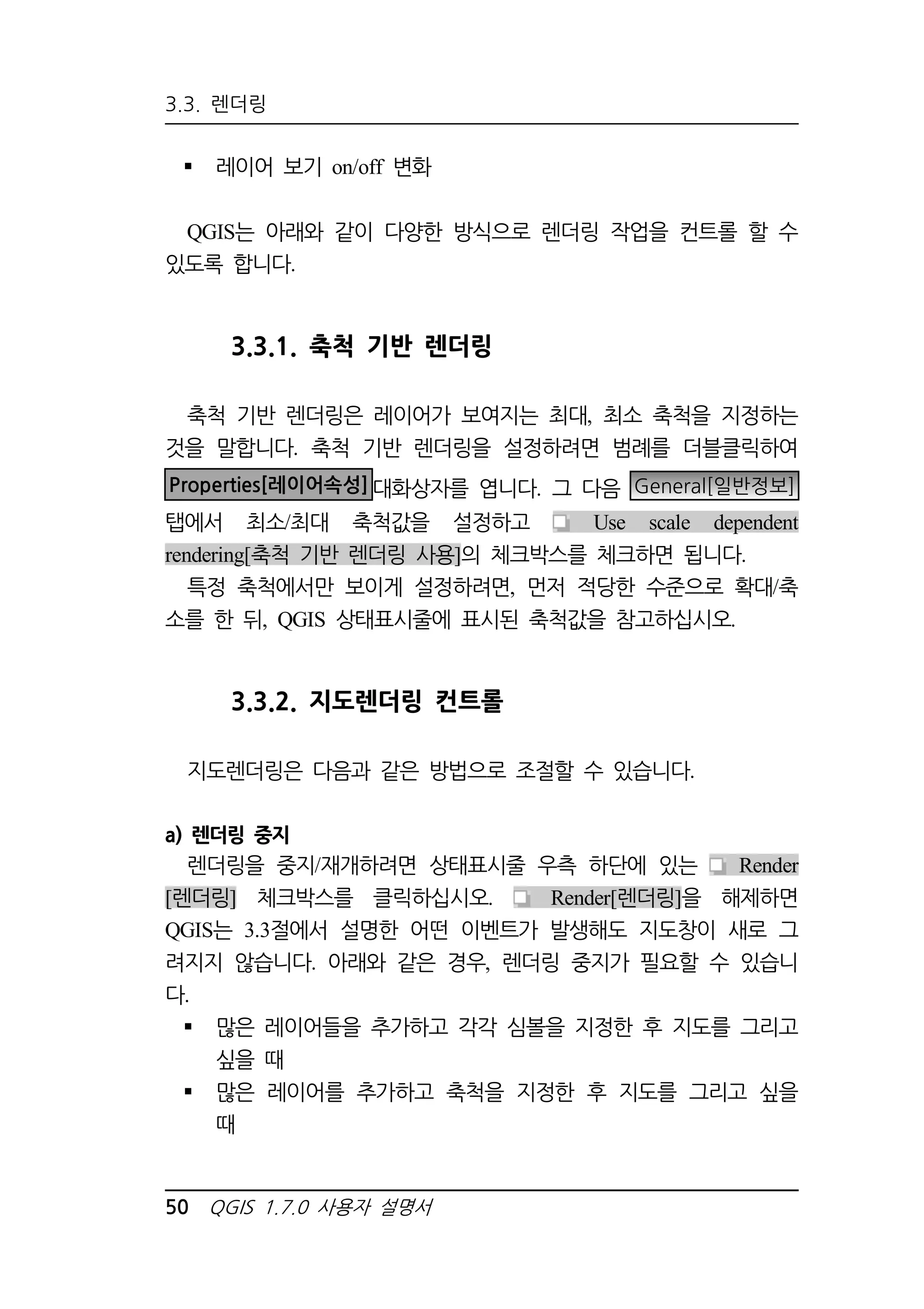 3.3. 렌더링 
 레이어 보기 on/off 변화 
QGIS는 아래와 같이 다양한 방식으로 렌더링 작업을 컨트롤 할 수 
있도록 합니다. 
3.3.1. 축척 기반 렌더링 
축척 기반 렌더링은 레이어가 보여지는 최대, 최소 축척을 지정하는 
것을 말합니다. 축척 기반 렌더링을 설정하려면 범례를 더블클릭하여 
Properties[레이어속성]대화상자를 엽니다. 그 다음 General[일반정보] 
탭에서 최소/최대 축척값을 설정하고 Use scale dependent 
rendering[축척 기반 렌더링 사용]의 체크박스를 체크하면 됩니다. 
특정 축척에서만 보이게 설정하려면, 먼저 적당한 수준으로 확대/축 
소를 한 뒤, QGIS 상태표시줄에 표시된 축척값을 참고하십시오. 
3.3.2. 지도렌더링 컨트롤 
지도렌더링은 다음과 같은 방법으로 조절할 수 있습니다. 
a) 렌더링 중지 
렌더링을 중지/재개하려면 상태표시줄 우측 하단에 있는 Render 
[렌더링] 체크박스를 클릭하십시오. Render[렌더링]을 해제하면 
QGIS는 3.3절에서 설명한 어떤 이벤트가 발생해도 지도창이 새로 그 
려지지 않습니다. 아래와 같은 경우, 렌더링 중지가 필요할 수 있습니 
다. 
 많은 레이어들을 추가하고 각각 심볼을 지정한 후 지도를 그리고 
싶을 때 
 많은 레이어를 추가하고 축척을 지정한 후 지도를 그리고 싶을 
때 
50 QGIS 1.7.0 사용자 설명서 
 