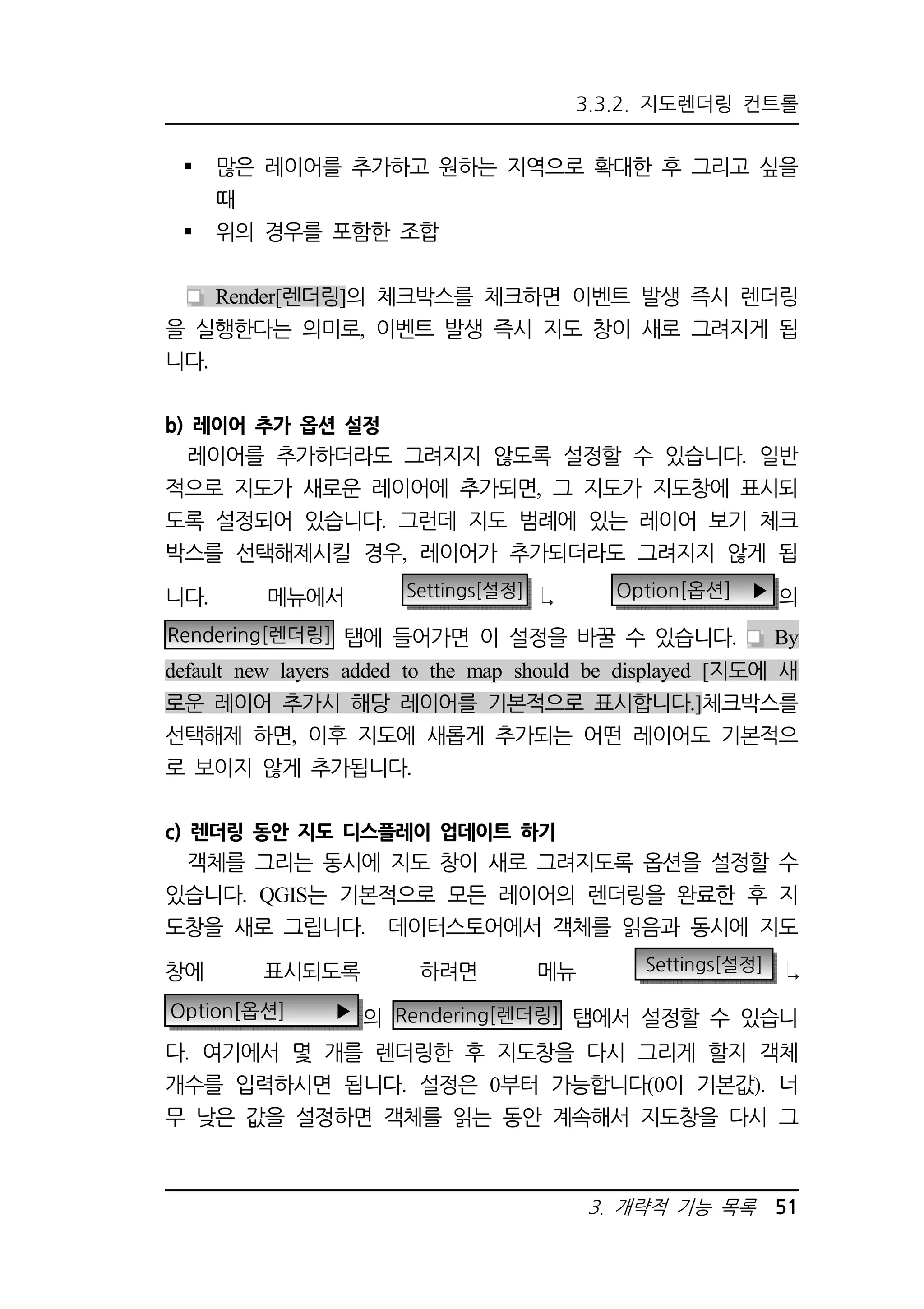 3.3.2. 지도렌더링 컨트롤 
 많은 레이어를 추가하고 원하는 지역으로 확대한 후 그리고 싶을 
3. 개략적 기능 목록 51 
때 
 위의 경우를 포함한 조합 
Render[렌더링]의 체크박스를 체크하면 이벤트 발생 즉시 렌더링 
을 실행한다는 의미로, 이벤트 발생 즉시 지도 창이 새로 그려지게 됩 
니다. 
b) 레이어 추가 옵션 설정 
레이어를 추가하더라도 그려지지 않도록 설정할 수 있습니다. 일반 
적으로 지도가 새로운 레이어에 추가되면, 그 지도가 지도창에 표시되 
도록 설정되어 있습니다. 그런데 지도 범례에 있는 레이어 보기 체크 
박스를 선택해제시킬 경우, 레이어가 추가되더라도 그려지지 않게 됩 
니다. 메뉴에서 Settings[설정] Option[옵션] ▶ 의 
Rendering[렌더링] 탭에 들어가면 이 설정을 바꿀 수 있습니다. By 
default new layers added to the map should be displayed [지도에 새 
로운 레이어 추가시 해당 레이어를 기본적으로 표시합니다.]체크박스를 
선택해제 하면, 이후 지도에 새롭게 추가되는 어떤 레이어도 기본적으 
로 보이지 않게 추가됩니다. 
c) 렌더링 동안 지도 디스플레이 업데이트 하기 
객체를 그리는 동시에 지도 창이 새로 그려지도록 옵션을 설정할 수 
있습니다. QGIS는 기본적으로 모든 레이어의 렌더링을 완료한 후 지 
도창을 새로 그립니다. 데이터스토어에서 객체를 읽음과 동시에 지도 
창에 표시되도록 하려면 메뉴 Settings[설정] 
Option[옵션] ▶ 의 Rendering[렌더링] 탭에서 설정할 수 있습니 
다. 여기에서 몇 개를 렌더링한 후 지도창을 다시 그리게 할지 객체 
개수를 입력하시면 됩니다. 설정은 0부터 가능합니다(0이 기본값). 너 
무 낮은 값을 설정하면 객체를 읽는 동안 계속해서 지도창을 다시 그 
 
