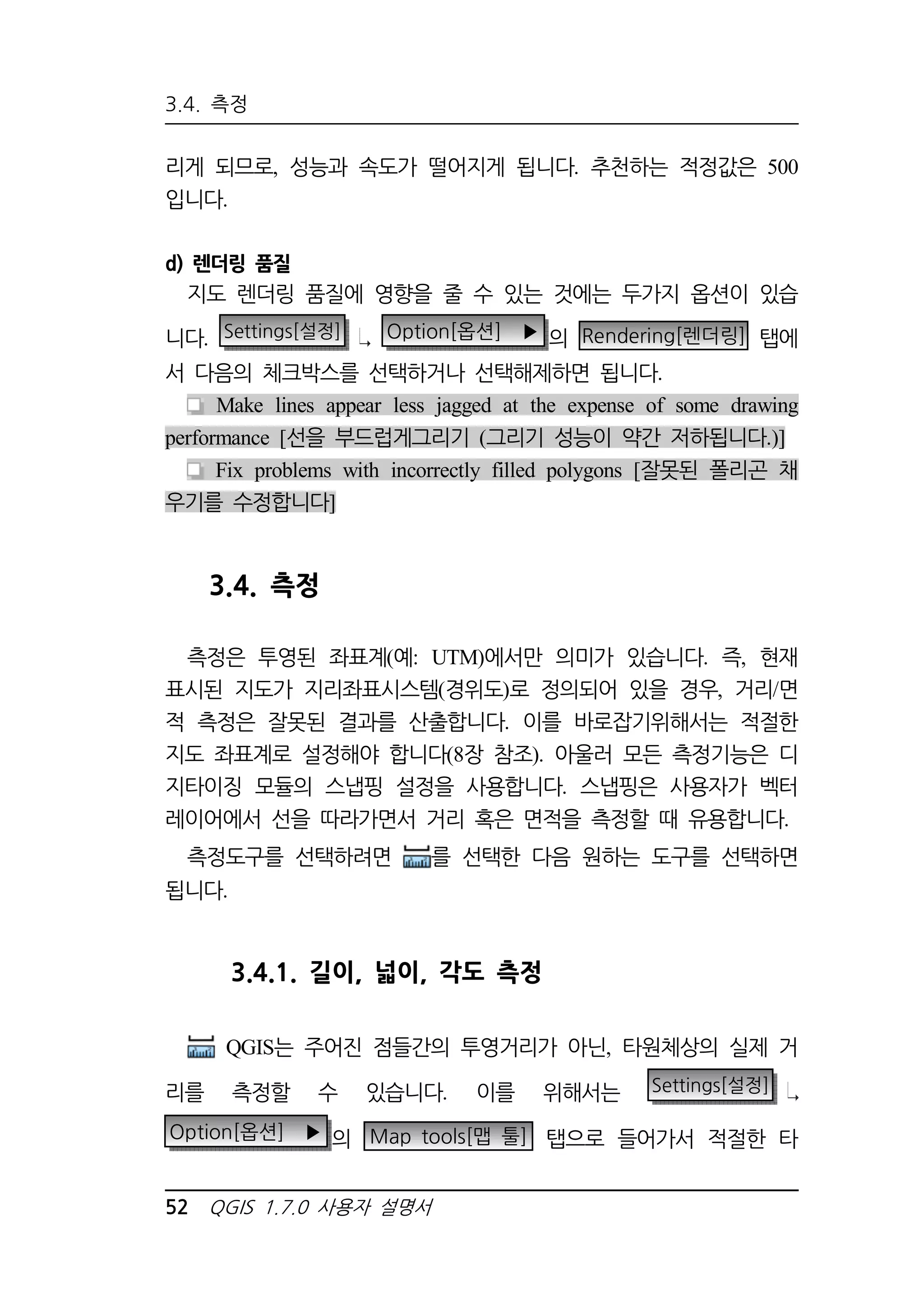 3.4. 측정 
리게 되므로, 성능과 속도가 떨어지게 됩니다. 추천하는 적정값은 500 
입니다. 
d) 렌더링 품질 
지도 렌더링 품질에 영향을 줄 수 있는 것에는 두가지 옵션이 있습 
니다. Settings[설정] Option[옵션] ▶ 의 Rendering[렌더링] 탭에 
서 다음의 체크박스를 선택하거나 선택해제하면 됩니다. 
Make lines appear less jagged at the expense of some drawing 
performance [선을 부드럽게그리기 (그리기 성능이 약간 저하됩니다.)] 
Fix problems with incorrectly filled polygons [잘못된 폴리곤 채 
우기를 수정합니다] 
3.4. 측정 
측정은 투영된 좌표계(예: UTM)에서만 의미가 있습니다. 즉, 현재 
표시된 지도가 지리좌표시스템(경위도)로 정의되어 있을 경우, 거리/면 
적 측정은 잘못된 결과를 산출합니다. 이를 바로잡기위해서는 적절한 
지도 좌표계로 설정해야 합니다(8장 참조). 아울러 모든 측정기능은 디 
지타이징 모듈의 스냅핑 설정을 사용합니다. 스냅핑은 사용자가 벡터 
레이어에서 선을 따라가면서 거리 혹은 면적을 측정할 때 유용합니다. 
측정도구를 선택하려면 를 선택한 다음 원하는 도구를 선택하면 
됩니다. 
3.4.1. 길이, 넓이, 각도 측정 
QGIS는 주어진 점들간의 투영거리가 아닌, 타원체상의 실제 거 
리를 측정할 수 있습니다. 이를 위해서는 Settings[설정] 
Option[옵션] ▶ 의 Map tools[맵 툴] 탭으로 들어가서 적절한 타 
52 QGIS 1.7.0 사용자 설명서 
 