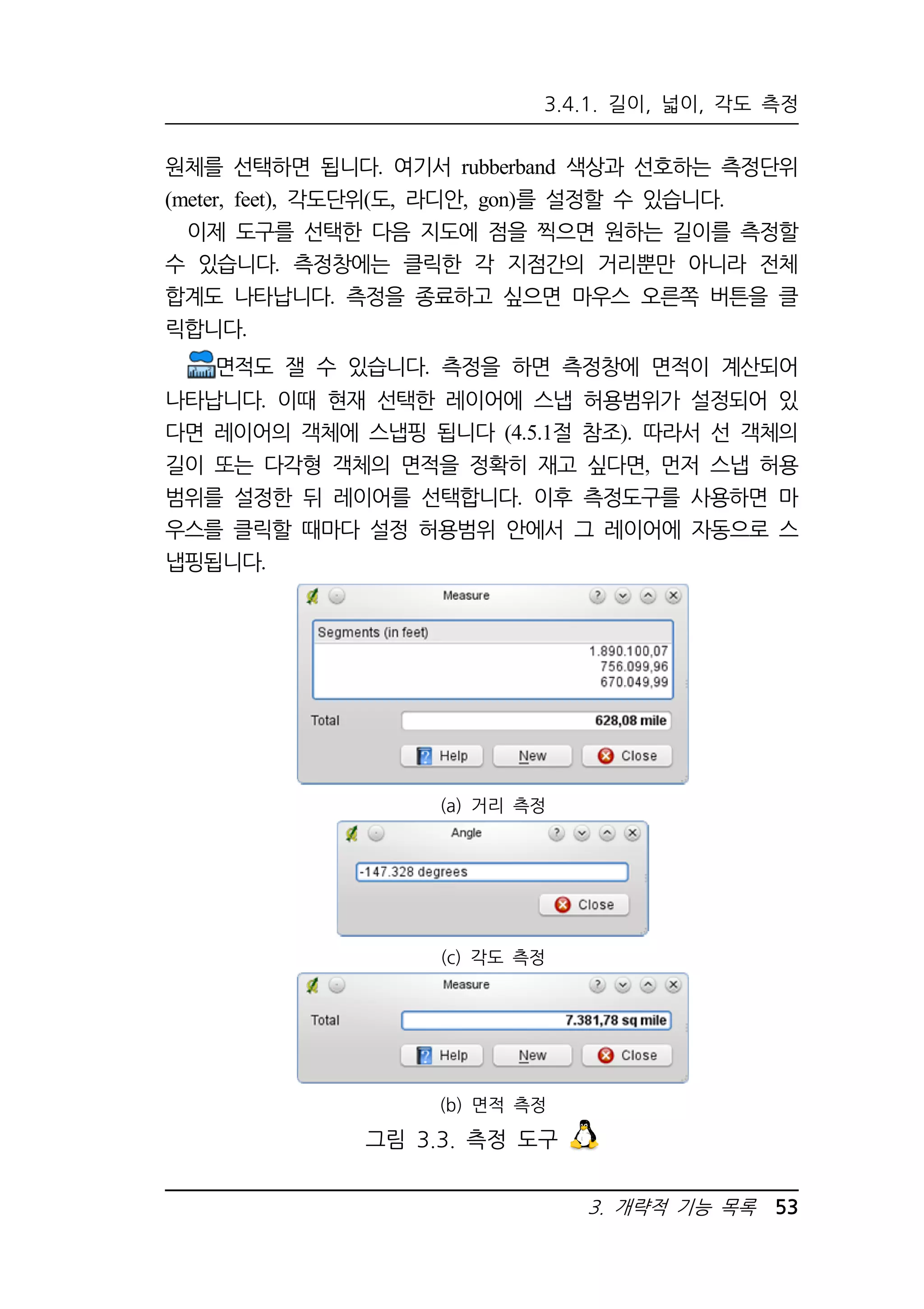 3.4.1. 길이, 넓이, 각도 측정 
원체를 선택하면 됩니다. 여기서 rubberband 색상과 선호하는 측정단위 
(meter, feet), 각도단위(도, 라디안, gon)를 설정할 수 있습니다. 
이제 도구를 선택한 다음 지도에 점을 찍으면 원하는 길이를 측정할 
수 있습니다. 측정창에는 클릭한 각 지점간의 거리뿐만 아니라 전체 
합계도 나타납니다. 측정을 종료하고 싶으면 마우스 오른쪽 버튼을 클 
릭합니다. 
면적도 잴 수 있습니다. 측정을 하면 측정창에 면적이 계산되어 
나타납니다. 이때 현재 선택한 레이어에 스냅 허용범위가 설정되어 있 
다면 레이어의 객체에 스냅핑 됩니다 (4.5.1절 참조). 따라서 선 객체의 
길이 또는 다각형 객체의 면적을 정확히 재고 싶다면, 먼저 스냅 허용 
범위를 설정한 뒤 레이어를 선택합니다. 이후 측정도구를 사용하면 마 
우스를 클릭할 때마다 설정 허용범위 안에서 그 레이어에 자동으로 스 
냅핑됩니다. 
3. 개략적 기능 목록 53 
(a) 거리 측정 
(c) 각도 측정 
(b) 면적 측정 
그림 3.3. 측정 도구 
 
