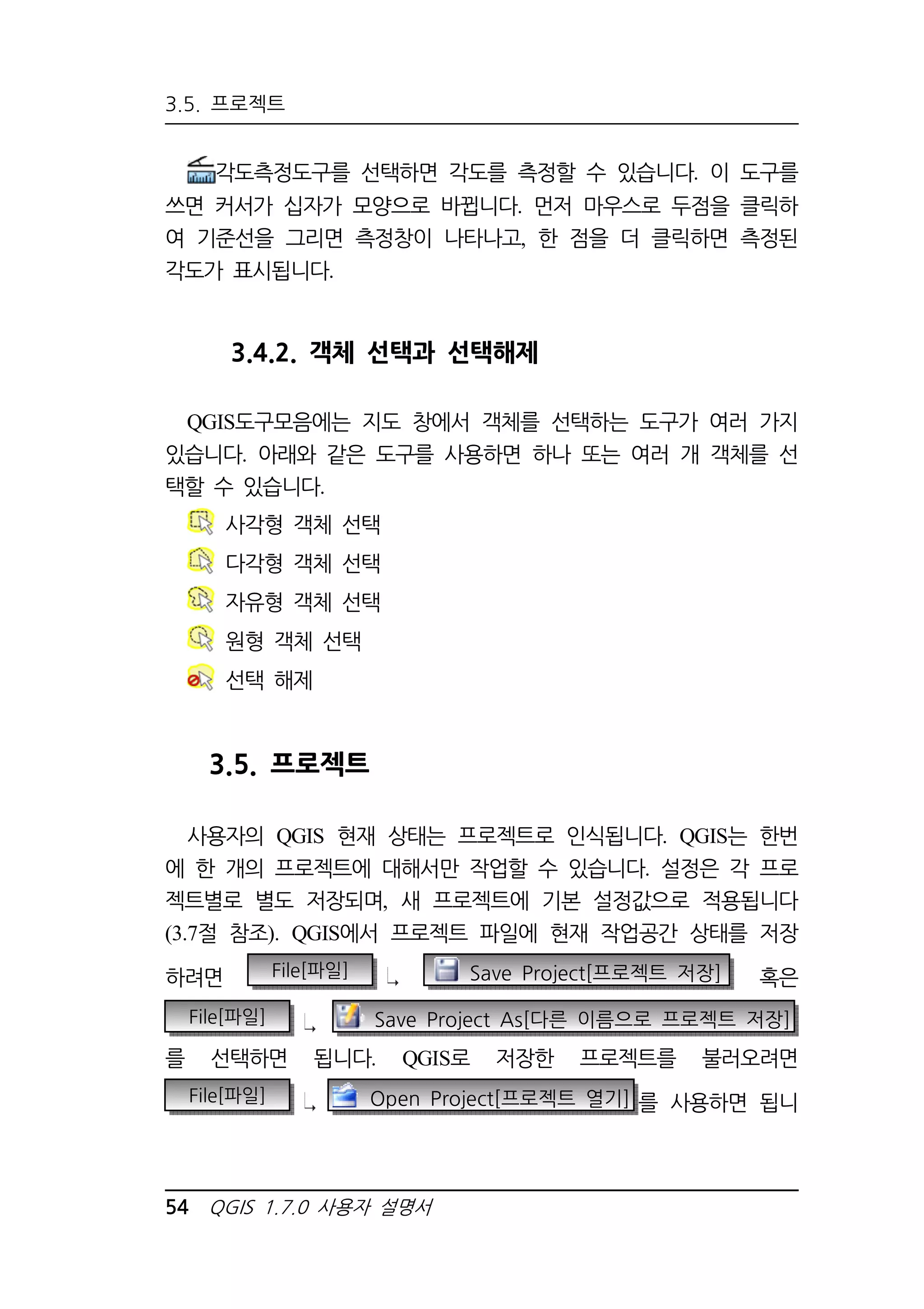 3.5. 프로젝트 
각도측정도구를 선택하면 각도를 측정할 수 있습니다. 이 도구를 
쓰면 커서가 십자가 모양으로 바뀝니다. 먼저 마우스로 두점을 클릭하 
여 기준선을 그리면 측정창이 나타나고, 한 점을 더 클릭하면 측정된 
각도가 표시됩니다. 
3.4.2. 객체 선택과 선택해제 
QGIS도구모음에는 지도 창에서 객체를 선택하는 도구가 여러 가지 
있습니다. 아래와 같은 도구를 사용하면 하나 또는 여러 개 객체를 선 
택할 수 있습니다. 
사각형 객체 선택 
다각형 객체 선택 
자유형 객체 선택 
원형 객체 선택 
선택 해제 
3.5. 프로젝트 
사용자의 QGIS 현재 상태는 프로젝트로 인식됩니다. QGIS는 한번 
에 한 개의 프로젝트에 대해서만 작업할 수 있습니다. 설정은 각 프로 
젝트별로 별도 저장되며, 새 프로젝트에 기본 설정값으로 적용됩니다 
(3.7절 참조). QGIS에서 프로젝트 파일에 현재 작업공간 상태를 저장 
하려면 File[파일] Save Project[프로젝트 저장] 혹은 
File[파일] Save Project As[다른 이름으로 프로젝트 저장] 
를 선택하면 됩니다. QGIS로 저장한 프로젝트를 불러오려면 
File[파일] Open Project[프로젝트 열기] 를 사용하면 됩니 
54 QGIS 1.7.0 사용자 설명서 
 