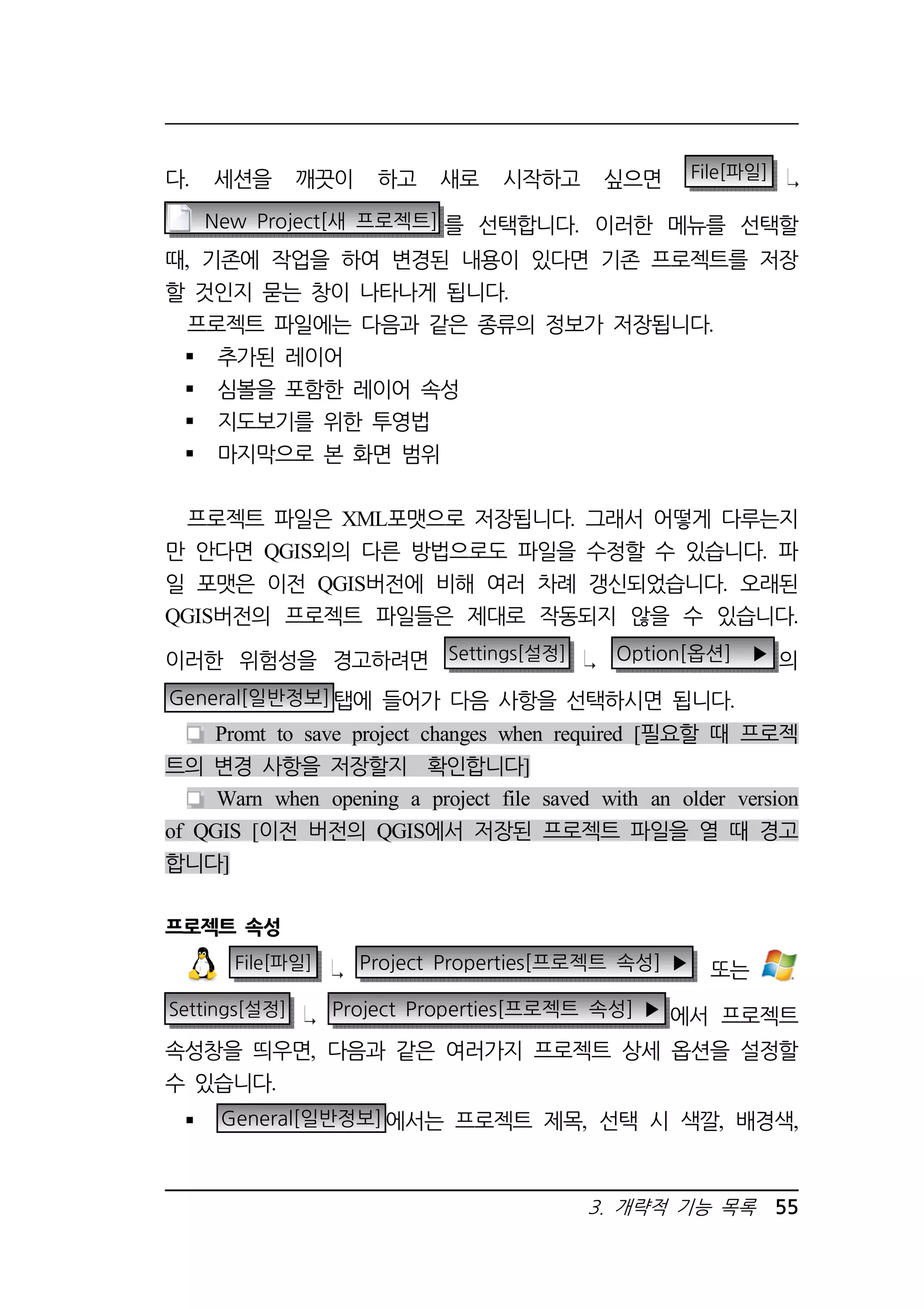 다. 세션을 깨끗이 하고 새로 시작하고 싶으면 File[파일] 
New Project[새 프로젝트] 를 선택합니다. 이러한 메뉴를 선택할 
때, 기존에 작업을 하여 변경된 내용이 있다면 기존 프로젝트를 저장 
할 것인지 묻는 창이 나타나게 됩니다. 
프로젝트 파일에는 다음과 같은 종류의 정보가 저장됩니다. 
 추가된 레이어 
 심볼을 포함한 레이어 속성 
 지도보기를 위한 투영법 
 마지막으로 본 화면 범위 
프로젝트 파일은 XML포맷으로 저장됩니다. 그래서 어떻게 다루는지 
만 안다면 QGIS외의 다른 방법으로도 파일을 수정할 수 있습니다. 파 
일 포맷은 이전 QGIS버전에 비해 여러 차례 갱신되었습니다. 오래된 
QGIS버전의 프로젝트 파일들은 제대로 작동되지 않을 수 있습니다. 
이러한 위험성을 경고하려면 Settings[설정] Option[옵션] ▶ 의 
General[일반정보]탭에 들어가 다음 사항을 선택하시면 됩니다. 
Promt to save project changes when required [필요할 때 프로젝 
3. 개략적 기능 목록 55 
트의 변경 사항을 저장할지 확인합니다] 
Warn when opening a project file saved with an older version 
of QGIS [이전 버전의 QGIS에서 저장된 프로젝트 파일을 열 때 경고 
합니다] 
프로젝트 속성 
File[파일] Project Properties[프로젝트 속성] ▶ 또는 
Settings[설정] Project Properties[프로젝트 속성] ▶ 에서 프로젝트 
속성창을 띄우면, 다음과 같은 여러가지 프로젝트 상세 옵션을 설정할 
수 있습니다. 
 General[일반정보]에서는 프로젝트 제목, 선택 시 색깔, 배경색, 
 
