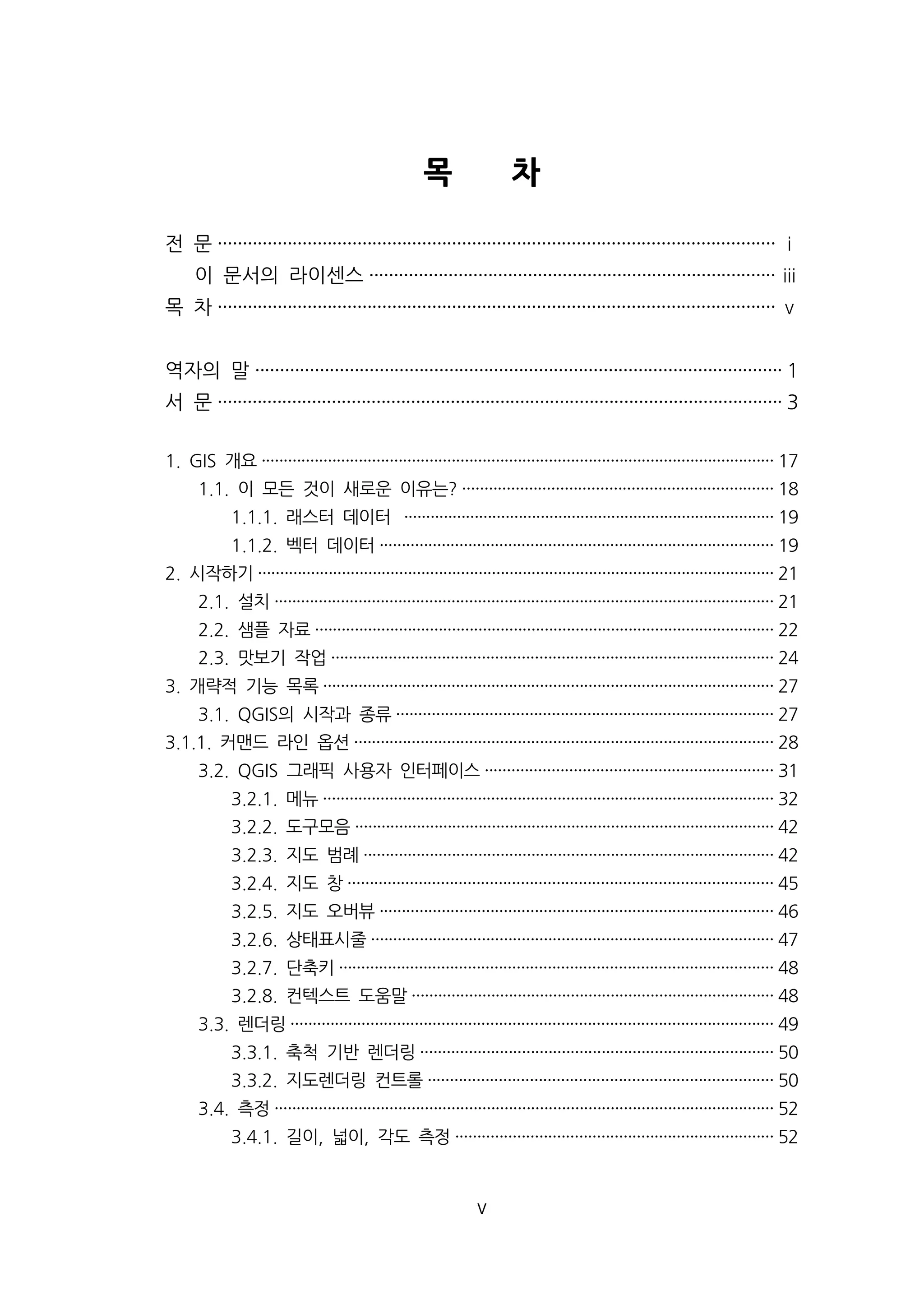 목 차 
전 문 ················································································································ ⅰ 
이 문서의 라이센스 ··················································································ⅲ 
목 차 ················································································································ ⅴ 
역자의 말 ·········································································································· 1 
서 문 ·················································································································· 3 
1. GIS 개요···················································································································· 17 
1.1. 이 모든 것이 새로운 이유는? ······································································ 18 
1.1.1. 래스터 데이터 ···················································································· 19 
1.1.2. 벡터 데이터························································································· 19 
2. 시작하기····················································································································· 21 
2.1. 설치················································································································· 21 
2.2. 샘플 자료········································································································ 22 
2.3. 맛보기 작업···································································································· 24 
3. 개략적 기능 목록······································································································ 27 
3.1. QGIS의 시작과 종류····················································································· 27 
3.1.1. 커맨드 라인 옵션······························································································· 28 
3.2. QGIS 그래픽 사용자 인터페이스································································· 31 
3.2.1. 메뉴······································································································ 32 
3.2.2. 도구모음······························································································· 42 
3.2.3. 지도 범례····························································································· 42 
3.2.4. 지도 창································································································ 45 
3.2.5. 지도 오버뷰························································································· 46 
3.2.6. 상태표시줄··························································································· 47 
3.2.7. 단축키·································································································· 48 
3.2.8. 컨텍스트 도움말·················································································· 48 
3.3. 렌더링············································································································· 49 
3.3.1. 축척 기반 렌더링················································································ 50 
3.3.2. 지도렌더링 컨트롤·············································································· 50 
3.4. 측정················································································································· 52 
3.4.1. 길이, 넓이, 각도 측정········································································ 52 
v 
 