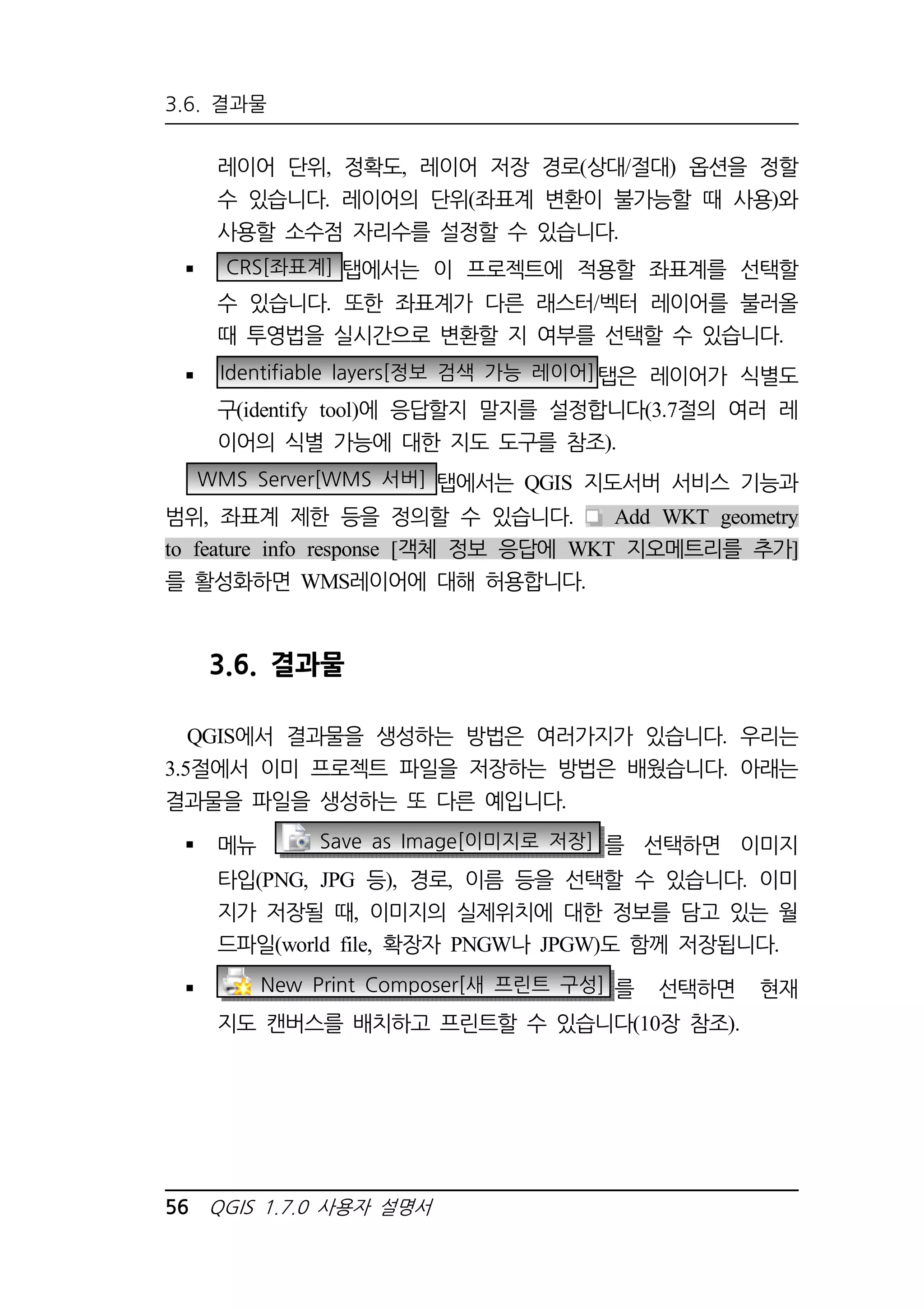 3.6. 결과물 
레이어 단위, 정확도, 레이어 저장 경로(상대/절대) 옵션을 정할 
수 있습니다. 레이어의 단위(좌표계 변환이 불가능할 때 사용)와 
사용할 소수점 자리수를 설정할 수 있습니다. 
 CRS[좌표계] 탭에서는 이 프로젝트에 적용할 좌표계를 선택할 
수 있습니다. 또한 좌표계가 다른 래스터/벡터 레이어를 불러올 
때 투영법을 실시간으로 변환할 지 여부를 선택할 수 있습니다. 
 Identifiable layers[정보 검색 가능 레이어]탭은 레이어가 식별도 
구(identify tool)에 응답할지 말지를 설정합니다(3.7절의 여러 레 
이어의 식별 가능에 대한 지도 도구를 참조). 
WMS Server[WMS 서버] 탭에서는 QGIS 지도서버 서비스 기능과 
범위, 좌표계 제한 등을 정의할 수 있습니다. Add WKT geometry 
to feature info response [객체 정보 응답에 WKT 지오메트리를 추가] 
를 활성화하면 WMS레이어에 대해 허용합니다. 
3.6. 결과물 
QGIS에서 결과물을 생성하는 방법은 여러가지가 있습니다. 우리는 
3.5절에서 이미 프로젝트 파일을 저장하는 방법은 배웠습니다. 아래는 
결과물을 파일을 생성하는 또 다른 예입니다. 
 메뉴 Save as Image[이미지로 저장] 를 선택하면 이미지 
타입(PNG, JPG 등), 경로, 이름 등을 선택할 수 있습니다. 이미 
지가 저장될 때, 이미지의 실제위치에 대한 정보를 담고 있는 월 
드파일(world file, 확장자 PNGW나 JPGW)도 함께 저장됩니다. 
 New Print Composer[새 프린트 구성] 를 선택하면 현재 
지도 캔버스를 배치하고 프린트할 수 있습니다(10장 참조). 
56 QGIS 1.7.0 사용자 설명서 
 