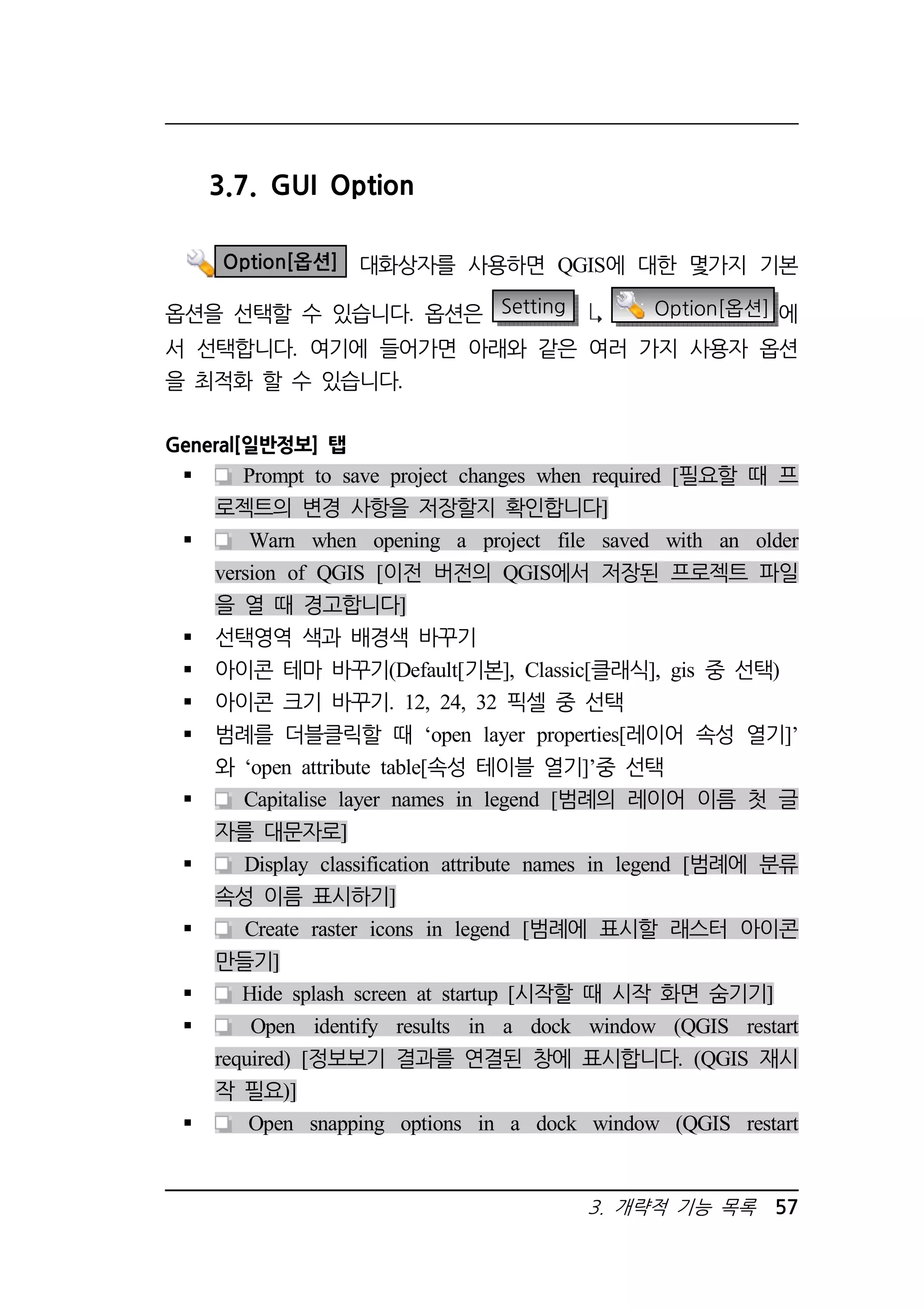 3. 개략적 기능 목록 57 
3.7. GUI Option 
Option[옵션] 대화상자를 사용하면 QGIS에 대한 몇가지 기본 
옵션을 선택할 수 있습니다. 옵션은 Setting Option[옵션] 에 
서 선택합니다. 여기에 들어가면 아래와 같은 여러 가지 사용자 옵션 
을 최적화 할 수 있습니다. 
General[일반정보] 탭 
 Prompt to save project changes when required [필요할 때 프 
로젝트의 변경 사항을 저장할지 확인합니다] 
 Warn when opening a project file saved with an older 
version of QGIS [이전 버전의 QGIS에서 저장된 프로젝트 파일 
을 열 때 경고합니다] 
 선택영역 색과 배경색 바꾸기 
 아이콘 테마 바꾸기(Default[기본], Classic[클래식], gis 중 선택) 
 아이콘 크기 바꾸기. 12, 24, 32 픽셀 중 선택 
 범례를 더블클릭할 때 ‘open layer properties[레이어 속성 열기]’ 
와 ‘open attribute table[속성 테이블 열기]’중 선택 
 Capitalise layer names in legend [범례의 레이어 이름 첫 글 
자를 대문자로] 
 Display classification attribute names in legend [범례에 분류 
속성 이름 표시하기] 
 Create raster icons in legend [범례에 표시할 래스터 아이콘 
만들기] 
 Hide splash screen at startup [시작할 때 시작 화면 숨기기] 
 Open identify results in a dock window (QGIS restart 
required) [정보보기 결과를 연결된 창에 표시합니다. (QGIS 재시 
작 필요)] 
 Open snapping options in a dock window (QGIS restart 
 