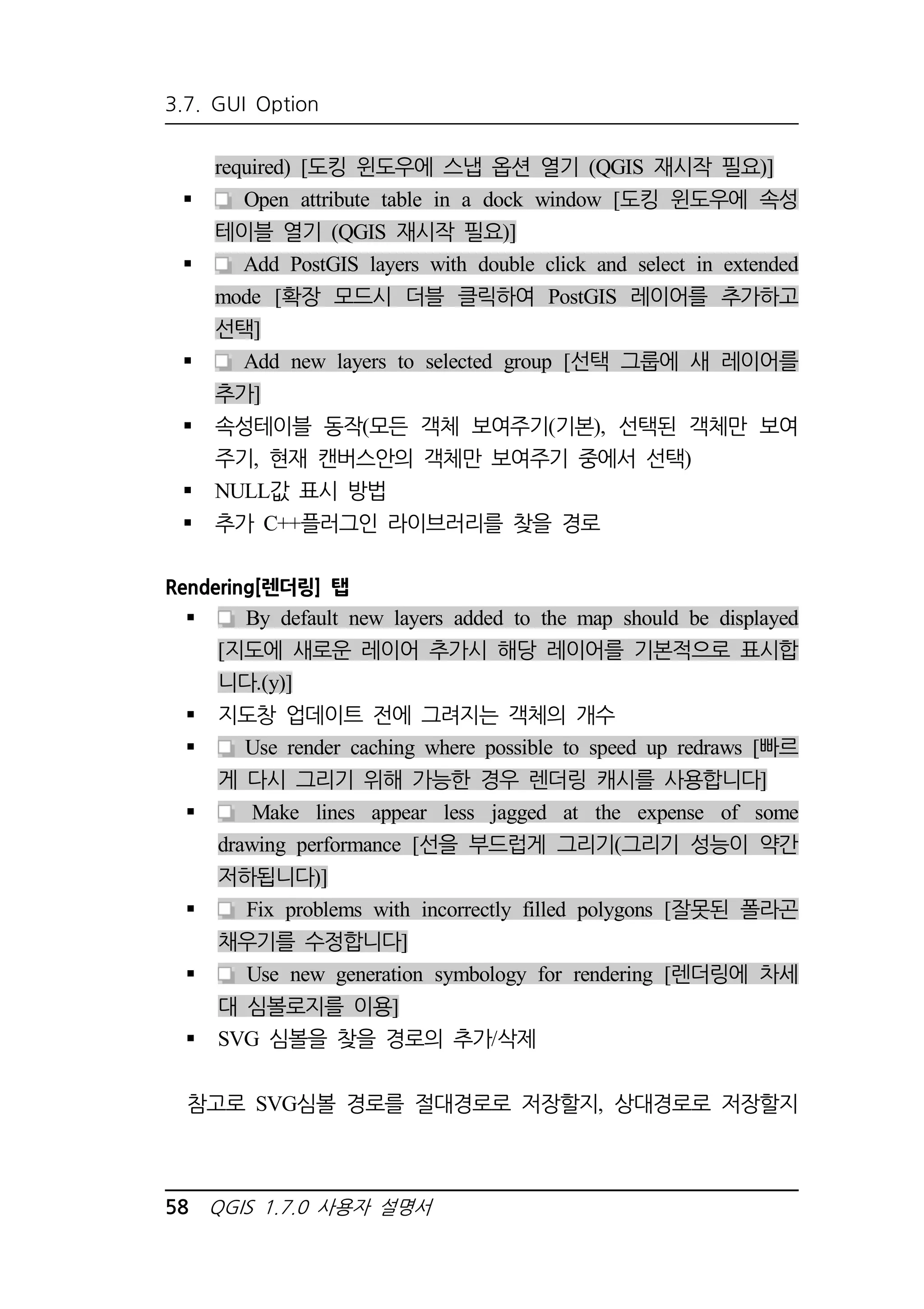 3.7. GUI Option 
required) [도킹 윈도우에 스냅 옵션 열기 (QGIS 재시작 필요)] 
 Open attribute table in a dock window [도킹 윈도우에 속성 
테이블 열기 (QGIS 재시작 필요)] 
 Add PostGIS layers with double click and select in extended 
mode [확장 모드시 더블 클릭하여 PostGIS 레이어를 추가하고 
선택] 
 Add new layers to selected group [선택 그룹에 새 레이어를 
추가] 
 속성테이블 동작(모든 객체 보여주기(기본), 선택된 객체만 보여 
주기, 현재 캔버스안의 객체만 보여주기 중에서 선택) 
 NULL값 표시 방법 
 추가 C++플러그인 라이브러리를 찾을 경로 
Rendering[렌더링] 탭 
 By default new layers added to the map should be displayed 
[지도에 새로운 레이어 추가시 해당 레이어를 기본적으로 표시합 
니다.(y)] 
 지도창 업데이트 전에 그려지는 객체의 개수 
 Use render caching where possible to speed up redraws [빠르 
게 다시 그리기 위해 가능한 경우 렌더링 캐시를 사용합니다] 
 Make lines appear less jagged at the expense of some 
drawing performance [선을 부드럽게 그리기(그리기 성능이 약간 
저하됩니다)] 
 Fix problems with incorrectly filled polygons [잘못된 폴라곤 
채우기를 수정합니다] 
 Use new generation symbology for rendering [렌더링에 차세 
대 심볼로지를 이용] 
 SVG 심볼을 찾을 경로의 추가/삭제 
참고로 SVG심볼 경로를 절대경로로 저장할지, 상대경로로 저장할지 
58 QGIS 1.7.0 사용자 설명서 
 