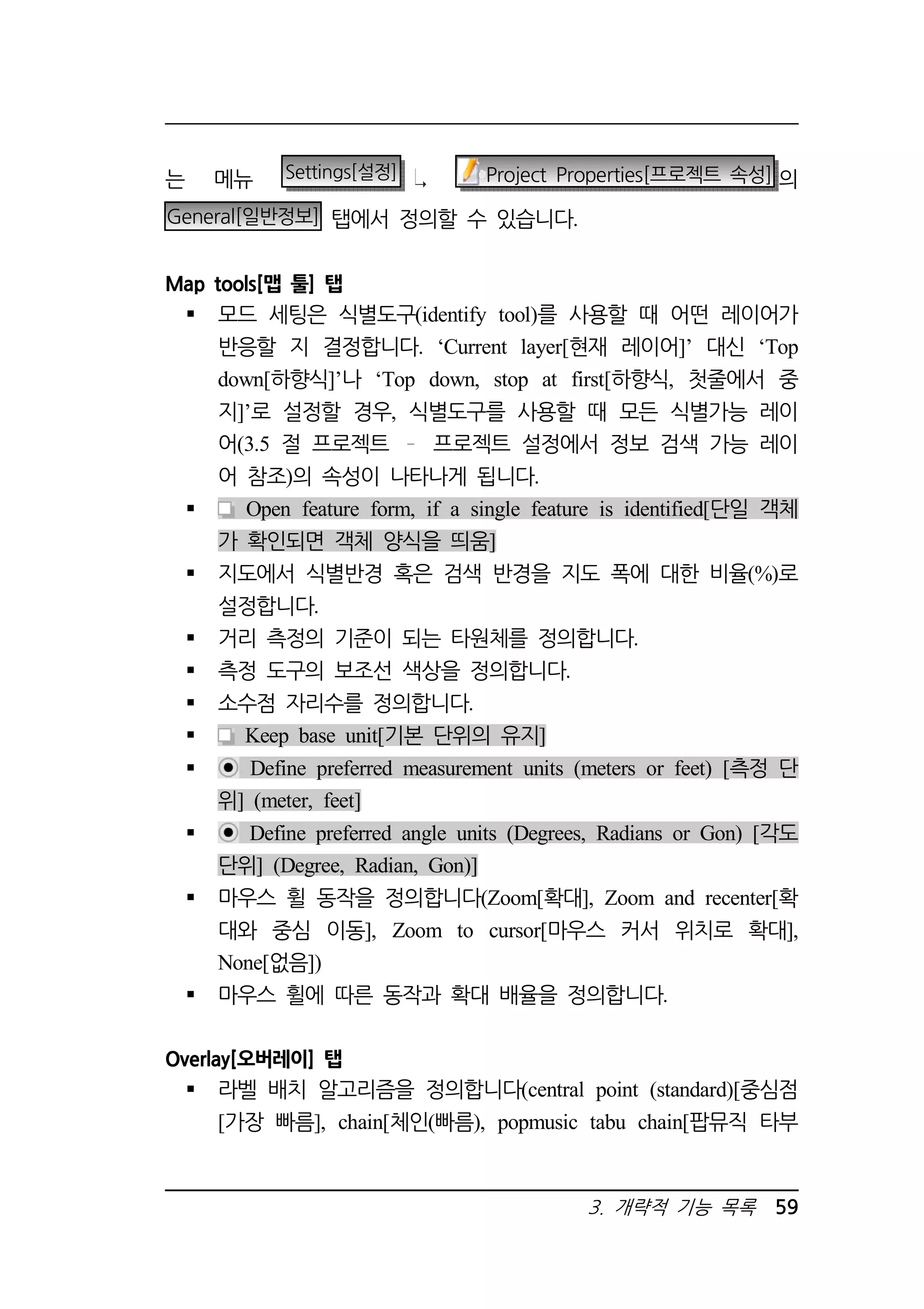 는 메뉴 Settings[설정] Project Properties[프로젝트 속성] 의 
General[일반정보] 탭에서 정의할 수 있습니다. 
3. 개략적 기능 목록 59 
Map tools[맵 툴] 탭 
 모드 세팅은 식별도구(identify tool)를 사용할 때 어떤 레이어가 
반응할 지 결정합니다. ‘Current layer[현재 레이어]’ 대신 ‘Top 
down[하향식]’나 ‘Top down, stop at first[하향식, 첫줄에서 중 
지]’로 설정할 경우, 식별도구를 사용할 때 모든 식별가능 레이 
어(3.5 절 프로젝트 프로젝트 설정에서 정보 검색 가능 레이 
어 참조)의 속성이 나타나게 됩니다. 
 Open feature form, if a single feature is identified[단일 객체 
가 확인되면 객체 양식을 띄움] 
 지도에서 식별반경 혹은 검색 반경을 지도 폭에 대한 비율(%)로 
설정합니다. 
 거리 측정의 기준이 되는 타원체를 정의합니다. 
 측정 도구의 보조선 색상을 정의합니다. 
 소수점 자리수를 정의합니다. 
 Keep base unit[기본 단위의 유지] 
 Define preferred measurement units (meters or feet) [측정 단 
위] (meter, feet] 
 Define preferred angle units (Degrees, Radians or Gon) [각도 
단위] (Degree, Radian, Gon)] 
 마우스 휠 동작을 정의합니다(Zoom[확대], Zoom and recenter[확 
대와 중심 이동], Zoom to cursor[마우스 커서 위치로 확대], 
None[없음]) 
 마우스 휠에 따른 동작과 확대 배율을 정의합니다. 
Overlay[오버레이] 탭 
 라벨 배치 알고리즘을 정의합니다(central point (standard)[중심점 
[가장 빠름], chain[체인(빠름), popmusic tabu chain[팝뮤직 타부 
 