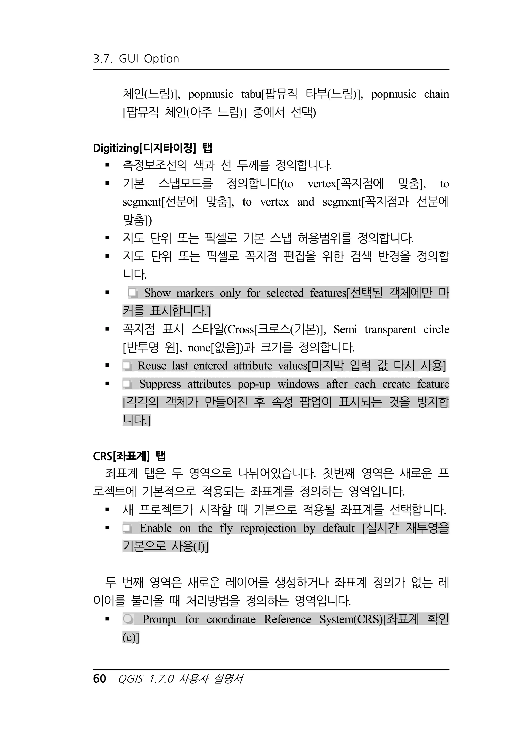 3.7. GUI Option 
체인(느림)], popmusic tabu[팝뮤직 타부(느림)], popmusic chain 
[팝뮤직 체인(아주 느림)] 중에서 선택) 
Digitizing[디지타이징] 탭 
 측정보조선의 색과 선 두께를 정의합니다. 
 기본 스냅모드를 정의합니다(to vertex[꼭지점에 맞춤], to 
segment[선분에 맞춤], to vertex and segment[꼭지점과 선분에 
맞춤]) 
 지도 단위 또는 픽셀로 기본 스냅 허용범위를 정의합니다. 
 지도 단위 또는 픽셀로 꼭지점 편집을 위한 검색 반경을 정의합 
니다. 
 Show markers only for selected features[선택된 객체에만 마 
커를 표시합니다.] 
 꼭지점 표시 스타일(Cross[크로스(기본)], Semi transparent circle 
[반투명 원], none[없음])과 크기를 정의합니다. 
 Reuse last entered attribute values[마지막 입력 값 다시 사용] 
 Suppress attributes pop-up windows after each create feature 
[각각의 객체가 만들어진 후 속성 팝업이 표시되는 것을 방지합 
니다.] 
CRS[좌표계] 탭 
좌표계 탭은 두 영역으로 나뉘어있습니다. 첫번째 영역은 새로운 프 
로젝트에 기본적으로 적용되는 좌표계를 정의하는 영역입니다. 
 새 프로젝트가 시작할 때 기본으로 적용될 좌표계를 선택합니다. 
 Enable on the fly reprojection by default [실시간 재투영을 
기본으로 사용(f)] 
두 번째 영역은 새로운 레이어를 생성하거나 좌표계 정의가 없는 레 
이어를 불러올 때 처리방법을 정의하는 영역입니다. 
 Prompt for coordinate Reference System(CRS)[좌표계 확인 
(c)] 
60 QGIS 1.7.0 사용자 설명서 
 