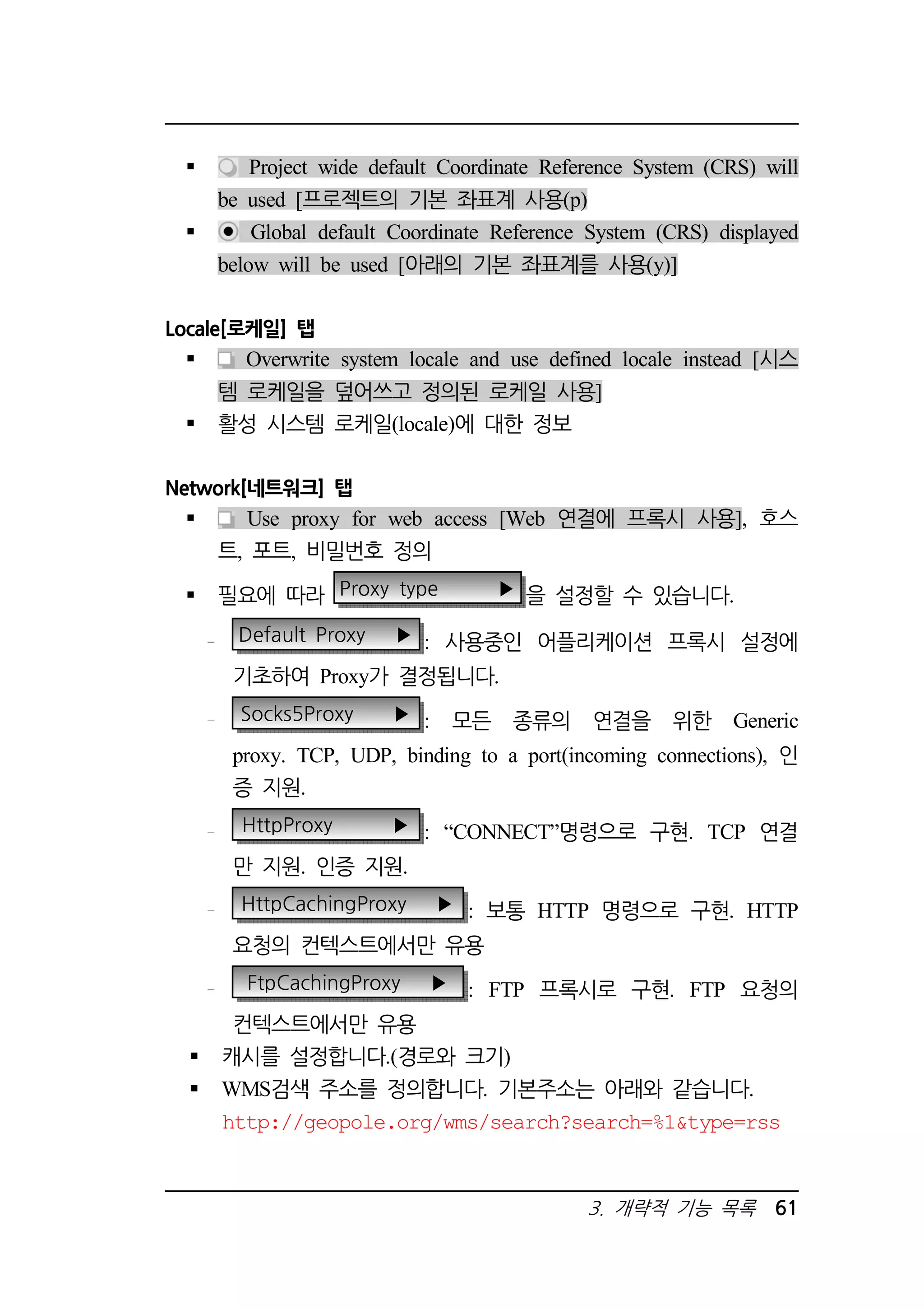Project wide default Coordinate Reference System (CRS) will 
be used [프로젝트의 기본 좌표계 사용(p) 
 Global default Coordinate Reference System (CRS) displayed 
below will be used [아래의 기본 좌표계를 사용(y)] 
3. 개략적 기능 목록 61 
Locale[로케일] 탭 
 Overwrite system locale and use defined locale instead [시스 
템 로케일을 덮어쓰고 정의된 로케일 사용] 
 활성 시스템 로케일(locale)에 대한 정보 
Network[네트워크] 탭 
 Use proxy for web access [Web 연결에 프록시 사용], 호스 
트, 포트, 비밀번호 정의 
 필요에 따라 Proxy type ▶ 을 설정할 수 있습니다. 
Default Proxy ▶ : 사용중인 어플리케이션 프록시 설정에 
기초하여 Proxy가 결정됩니다. 
Socks5Proxy ▶ : 모든 종류의 연결을 위한 Generic 
proxy. TCP, UDP, binding to a port(incoming connections), 인 
증 지원. 
HttpProxy ▶ : “CONNECT”명령으로 구현. TCP 연결 
만 지원. 인증 지원. 
HttpCachingProxy ▶ : 보통 HTTP 명령으로 구현. HTTP 
요청의 컨텍스트에서만 유용 
FtpCachingProxy ▶ : FTP 프록시로 구현. FTP 요청의 
컨텍스트에서만 유용 
 캐시를 설정합니다.(경로와 크기) 
 WMS검색 주소를 정의합니다. 기본주소는 아래와 같습니다. 
http://geopole.org/wms/search?search=%1type=rss 
 