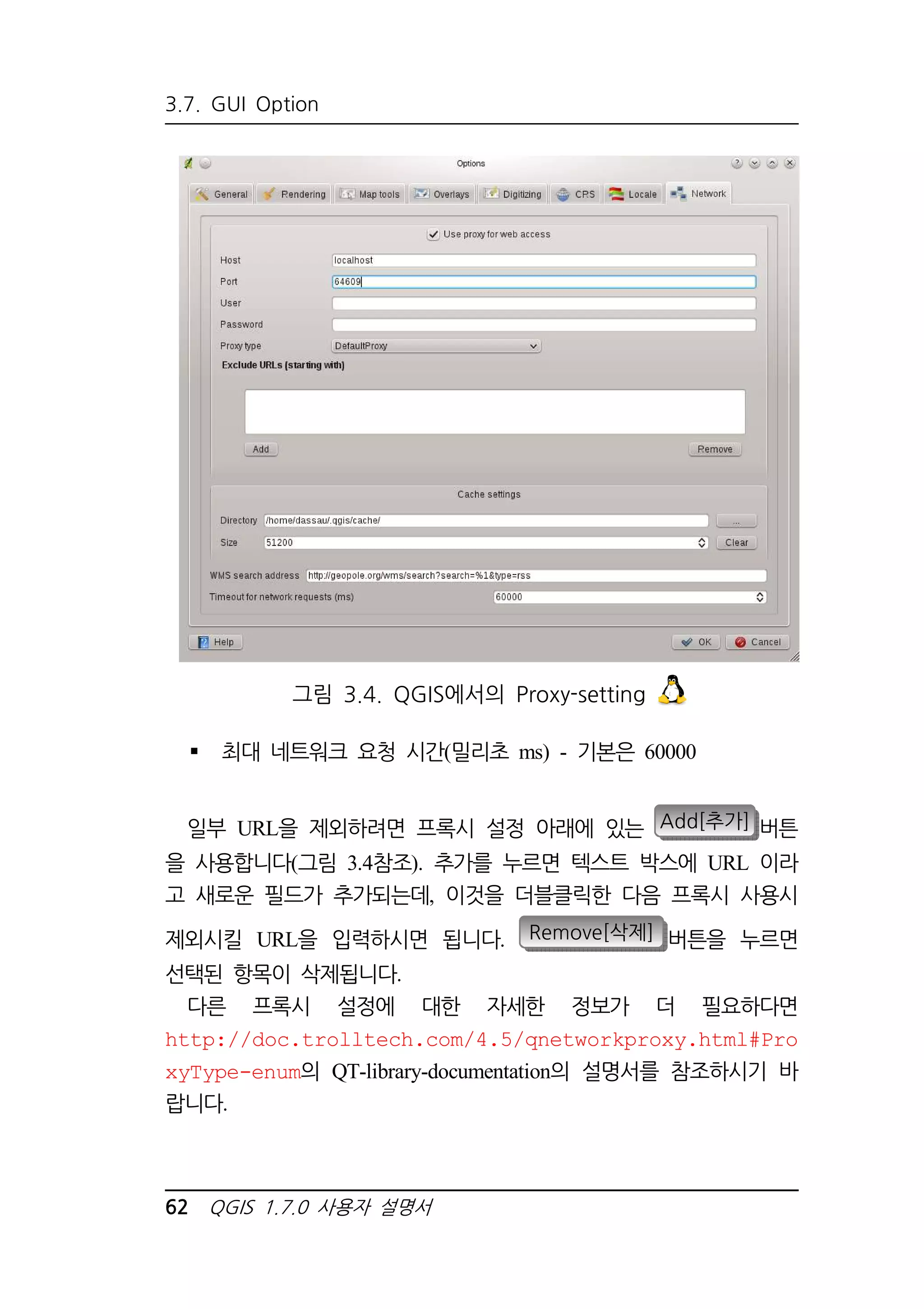 3.7. GUI Option 
그림 3.4. QGIS에서의 Proxy-setting 
 최대 네트워크 요청 시간(밀리초 ms) - 기본은 60000 
일부 URL을 제외하려면 프록시 설정 아래에 있는 Add[추가] 버튼 
을 사용합니다(그림 3.4참조). 추가를 누르면 텍스트 박스에 URL 이라 
고 새로운 필드가 추가되는데, 이것을 더블클릭한 다음 프록시 사용시 
제외시킬 URL을 입력하시면 됩니다. Remove[삭제] 버튼을 누르면 
선택된 항목이 삭제됩니다. 
다른 프록시 설정에 대한 자세한 정보가 더 필요하다면 
http://doc.trolltech.com/4.5/qnetworkproxy.html#Pro 
xyType-enum의 QT-library-documentation의 설명서를 참조하시기 바 
랍니다. 
62 QGIS 1.7.0 사용자 설명서 
 