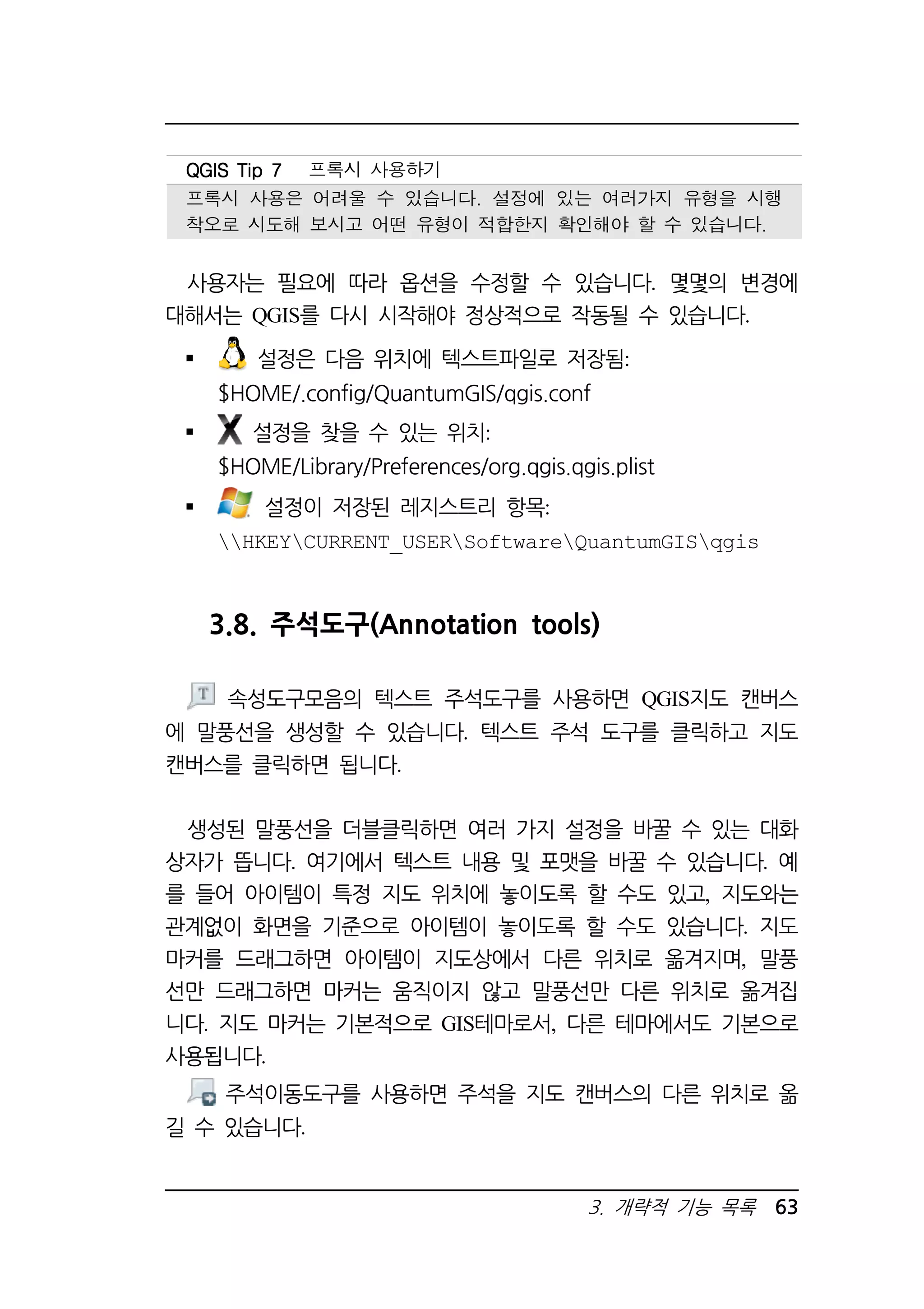 QQQQGGGGIIIISSSS TTTTiiiipppp 7777 프록시 사용하기 
프록시 사용은 어려울 수 있습니다. 설정에 있는 여러가지 유형을 시행 
착오로 시도해 보시고 어떤 유형이 적합한지 확인해야 할 수 있습니다. 
사용자는 필요에 따라 옵션을 수정할 수 있습니다. 몇몇의 변경에 
대해서는 QGIS를 다시 시작해야 정상적으로 작동될 수 있습니다. 
 설정은 다음 위치에 텍스트파일로 저장됨: 
$HOME/.config/QuantumGIS/qgis.conf 
3. 개략적 기능 목록 63 
 설정을 찾을 수 있는 위치: 
$HOME/Library/Preferences/org.qgis.qgis.plist 
 설정이 저장된 레지스트리 항목: 
HKEYCURRENT_USERSoftwareQuantumGISqgis 
3.8. 주석도구(Annotation tools) 
속성도구모음의 텍스트 주석도구를 사용하면 QGIS지도 캔버스 
에 말풍선을 생성할 수 있습니다. 텍스트 주석 도구를 클릭하고 지도 
캔버스를 클릭하면 됩니다. 
생성된 말풍선을 더블클릭하면 여러 가지 설정을 바꿀 수 있는 대화 
상자가 뜹니다. 여기에서 텍스트 내용 및 포맷을 바꿀 수 있습니다. 예 
를 들어 아이템이 특정 지도 위치에 놓이도록 할 수도 있고, 지도와는 
관계없이 화면을 기준으로 아이템이 놓이도록 할 수도 있습니다. 지도 
마커를 드래그하면 아이템이 지도상에서 다른 위치로 옮겨지며, 말풍 
선만 드래그하면 마커는 움직이지 않고 말풍선만 다른 위치로 옮겨집 
니다. 지도 마커는 기본적으로 GIS테마로서, 다른 테마에서도 기본으로 
사용됩니다. 
주석이동도구를 사용하면 주석을 지도 캔버스의 다른 위치로 옮 
길 수 있습니다. 
 