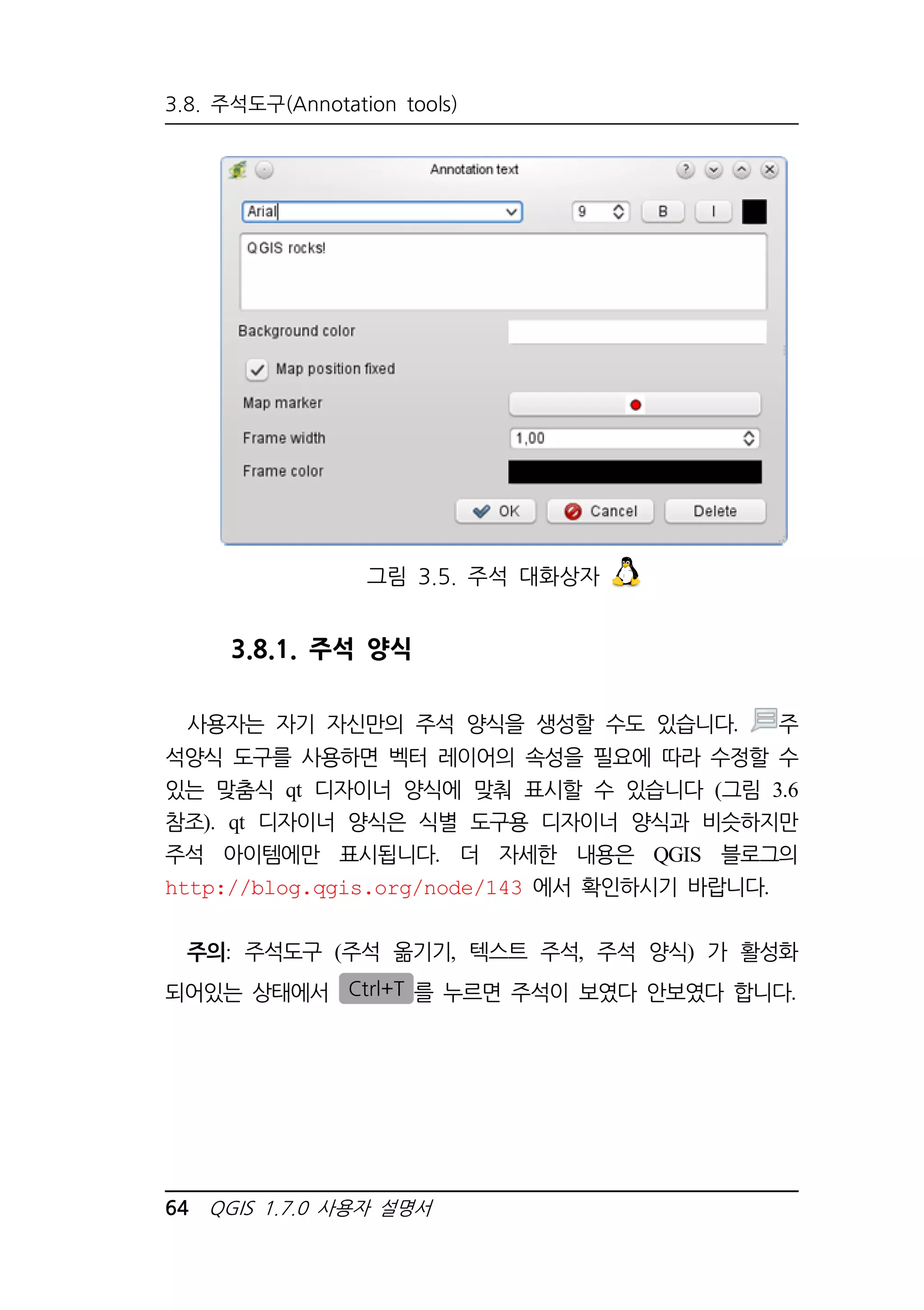 3.8. 주석도구(Annotation tools) 
그림 3.5. 주석 대화상자 
3.8.1. 주석 양식 
사용자는 자기 자신만의 주석 양식을 생성할 수도 있습니다. 주 
석양식 도구를 사용하면 벡터 레이어의 속성을 필요에 따라 수정할 수 
있는 맞춤식 qt 디자이너 양식에 맞춰 표시할 수 있습니다 (그림 3.6 
참조). qt 디자이너 양식은 식별 도구용 디자이너 양식과 비슷하지만 
주석 아이템에만 표시됩니다. 더 자세한 내용은 QGIS 블로그의 
http://blog.qgis.org/node/143 에서 확인하시기 바랍니다. 
주의: 주석도구 (주석 옮기기, 텍스트 주석, 주석 양식) 가 활성화 
되어있는 상태에서 Ctrl+T 를 누르면 주석이 보였다 안보였다 합니다. 
64 QGIS 1.7.0 사용자 설명서 
 